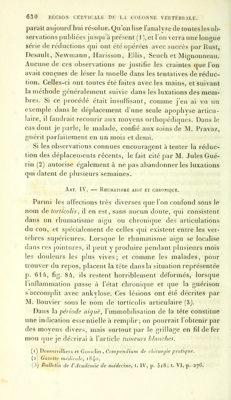 paraît aujourd'hui résolue. Qu'on lise l'analyse de toutes les ob- servations publiées jusqu'à présent (1 ),et l'on verra une longue série de réductions qui ont été opérées avec succès par Rust, Desault, Newmann, Harisson, Ellis, Seuch et Mignonneau. Aucune de ces observations ne justifie les craintes que l'on avait conçues de léser la moelle dans les tentatives de réduc- tion. Celles-ci ont toutes été faites avec les mains, et suivant la méthode généralement suivie dans les luxations des mem- bres. Si ce procédé était insuffisant, comme j'en ai vu un exemple dans le déplacement d'une seule apophyse articu- laire, il faudrait recourir aux moyens orthopédiques. Dans le cas dont je parle, le malade, confié aux soins de M. Pravaz, guérit parfaitement en un mois et demi. Si les observations connues encouragent à tenter la réduc- tion des déplacements récents, le fait cité par M. Jules Gué- rin (2) autorise également à ne pas abandonner les luxations qui datent de plusieurs semaines. Art. IV. — Rhumatisme aigu et chronique. Parmi les affections très diverses que l'on confond sous le nom de torticolis, il en est, sans aucun doute, qui consistent dans un rhumatisme aigu ou chronique des articulations du cou, et spécialement de celles qui existent entre les ver- tèbres supérieures. Lorsque le rhumatisme aigu se localise dans ces jointures, il peut y produire pendant plusieurs mois les douleurs les plus vives; et comme les malades, pour trouver du repos, placent la tête dans la situation représentée p. 616, fig. 8A, ils restent horriblement déformés, lorsque l'inflammation passe à l'état chronique et que la guérison s'accomplit avec ankylose. Ces lésions ont été décrites par M. Bouvier sous le nom de torticolis articulaire (3). Dans la période aiguë, l'immobilisation de la tête constitue une indication essentielle à remplir; on pourrait l'obtenir par des moyens divers, mais surtout par le grillage en fil de fer mou que je décrirai à l'article tumeurs blanches. (i) Denonvilliers et Gossolin , Compendiwn de chirurgie pratique. (2) Gazette médicale, i 840.