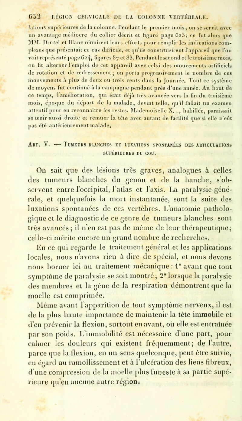 laiions supérieures de la colonne. Pendant le premier mois, on se servit avec un avantage médiocre du collier décrit et figuré paye 620; ce fut alors que MM. Diutel et Blanc réunirent leurs efforts pour remplir les indications com- plexes que présentait ce cas difficile, et qu'ils construisirent l'appareil que l'on voit représenté page 624, figures 87 et 88. Pendant le second et le troisième mois, on fît alterner l'emploi de cet appareil avec celui des mouvements artificiels de rotation et de redressement j on porta progressivement le nombre de ces mouvements à plus de deux ou trois cents dans la journée. Tout ce système de moyens fut continué à la campagne pendant près d'une année. Au bout de ce temps, l'amélioration, qui était déjà très avance'e vers la fin du troisième mois, époque du départ de la malade, devint telle, qu'il fallait un examen attentif pour en reconnaître les restes. Mademoiselle X..., habillée, paraissait se tenir aussi droite et remuer la tête avec autant de facilité que si elle n'eût pas été antérieurement malade. Art. V. — Tumeurs blanches et luxations spontanées des articulations SUPÉRIEURES DU COU. On sait que des lésions très graves, analogues à celles des tumeurs blanches du genou et de la hanche, s'ob- servent entre l'occipital, l'atlas et l'axis. La paralysie géné- rale, et quelquefois la mort instantanée, sont la suite des luxations spontanées de ces vertèbres. L'anatomie patholo- gique et le diagnostic de ce genre de tumeurs blanches sont très avancés; il n'en est pas de même de leur thérapeutique; celle-ci mérite encore un grand nombre de recherches. En ce qui regarde le traitement général et les applications locales, nous n'avons rien à dire de spécial, et nous devons nous borner ici au traitement mécanique : 1e avant que tout symptôme de paralysie se soit montré; 2° lorsque la paralysie des membres et la gêne de la respiration démontrent que la moelle est comprimée. Même avant l'apparition de tout symptôme nerveux, il est de la plus haute importance de maintenir la tête immobile et d'en prévenir la flexion, surtout en avant, où elle est entraînée par son poids. L'immobilité est nécessaire d'une part, pour calmer les douleurs qui existent fréquemment; de l'autre, parce que la flexion, en un sens quelconque, peut être suivie, eu égard au ramollissement et à l'ulcération des liens fibreux, d'une compression de la moelle plus funeste a sa partie supé- rieure qu'en aucune autre région,