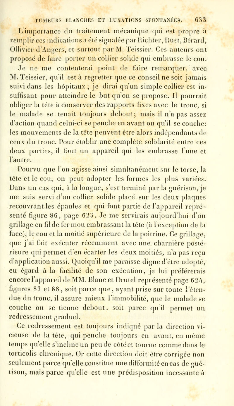 L'importance du traitement mécanique qui est propre il remplir ces indications a été signalée par llichter, Rust, Bêrard, Ollivier d'Angers, et surtout par M. Teissier. Ces auteurs ont proposé de faire porter un collier solide qui embrasse le cou. Je ne me contenterai point de faire remarquer, avec M. Teissier, qu'il est à regretter que ce conseil ne soit jamais suivi dans les hôpitaux ; je dirai qu'un simple collier est in- suffisant pour atteindre le but qu'on se propose. Il pourrait obliger la tête à conserver des rapports fixes avec le tronc, si le malade se tenait toujours debout; mais il n'a pas assez d'action quand celui-ci se penche en avant ou qu'il se couche: les mouvements de la tête peuvent être alors indépendants de ceux du tronc. Pour établir une complète solidarité entre ces deux parties, il fout un appareil qui les embrasse l'une et lautre. Pourvu que Ion agisse ainsi simultanément sur le torse, la tête et le cou, on peut adopter les formes les plus variées. Dans un cas qui, à la longue, s'est terminé par la guérison, je me suis servi d'un collier solide placé sur les deux plaques recouvrant les épaules et qui font partie de l'appareil repré- senté figure 86, page 623. Je me servirais aujourd'hui d'un grillage en fil de fer mou embrassant la tête (à l'exception de la face), le cou et la moitié supérieure de la poitrine. Ce grillage, que j'ai fait exécuter récemment avec une charnière posté- rieure qui permet d'en écarter les deux moitiés, n'a pas reçu d'application aussi. Quoiqu'il me paraisse digne d'être adopté, eu égard à la facilité de son exécution, je lui préférerais encore l'appareil de MM. Blanc et Drutel représenté page 62/i, figures 87 et 88, soit parce que, ayant prise sur toute l'éten- due du tronc, il assure mieux l'immobilité, que le malade se couche ou se tienne debout, soit parce qu'il permet un redressement graduel. Ce redressement est toujours indiqué par la direction vi- cieuse de la tête, qui penche toujours en avant, en même temps qu'elle s'incline un peu de côté et tourne comme dans le torticolis chronique. Or cette direction doit être corrigée non seulement parce qu'elle constitue une difformité en cas de gué- rison, mais parce qu'elle est une prédisposition incessante à