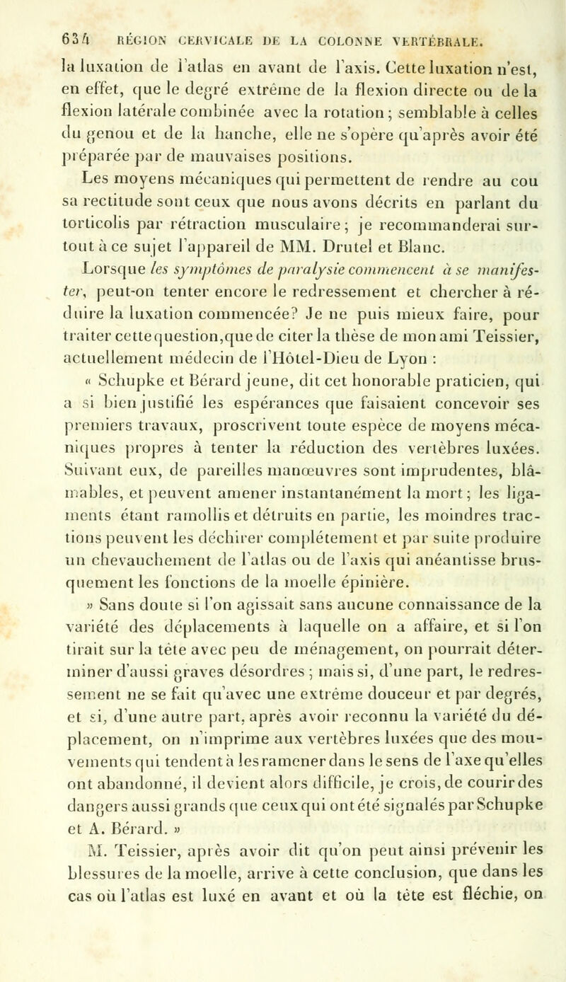 la luxation de l'atlas en avant de Taxis. Cette luxation n'est, en effet, que le degré extrême de la flexion directe ou de la flexion latérale combinée avec la rotation ; semblable à celles du genou et de la hanche, elle ne s'opère qu'après avoir été préparée par de mauvaises positions. Les moyens mécaniques qui permettent de rendre au cou sa rectitude sont ceux que nous avons décrits en parlant du torticolis par rétraction musculaire; je recommanderai sur- tout à ce sujet l'appareil de MM. Drutel et Blanc. Lorsque les symptômes de paralysie commencent à se manifes- ter, peut-on tenter encore le redressement et chercher à ré- duire la luxation commencée? Je ne puis mieux faire, pour traiter cette question,que de citer la thèse de mon ami Teissier, actuellement médecin de 1 Hôtel-Dieu de Lyon : « Schupke et Bérard jeune, dit cet honorable praticien, qui a si bien justifié les espérances que faisaient concevoir ses premiers travaux, proscrivent toute espèce de moyens méca- niques propres à tenter la réduction des vertèbres luxées. Suivant eux, de pareilles manœuvres sont imprudentes, blâ- mables, et peuvent amener instantanément la mort ; les liga- ments étant ramollis et détruits en partie, les moindres trac- tions peuvent les déchirer complètement et par suite produire un chevauchement de l'atlas ou de l'axis qui anéantisse brus- quement les fonctions de la moelle épinière. » Sans doute si l'on agissait sans aucune connaissance de la variété des déplacements à laquelle on a affaire, et si l'on tirait sur la tête avec peu de ménagement, on pourrait déter- miner d'aussi graves désordres ; mais si, d'une part, le redres- sement ne se fait qu'avec une extrême douceur et par degrés, et si, d'une autre part, après avoir reconnu la variété du dé- placement, on n'imprime aux vertèbres luxées que des mou- vements qui tendent à les ramener dans le sens de l'axe qu'elles ont abandonné, il devient alors difficile, je crois, de courir des dangers aussi grands que ceux qui ont été signalés par Schupke et A. Bérard. » M. Teissier, après avoir dit qu'on peut ainsi prévenir les blessures de la moelle, arrive à cette conclusion, que dans les cas où l'atlas est luxé en avant et où la tête est fléchie, on