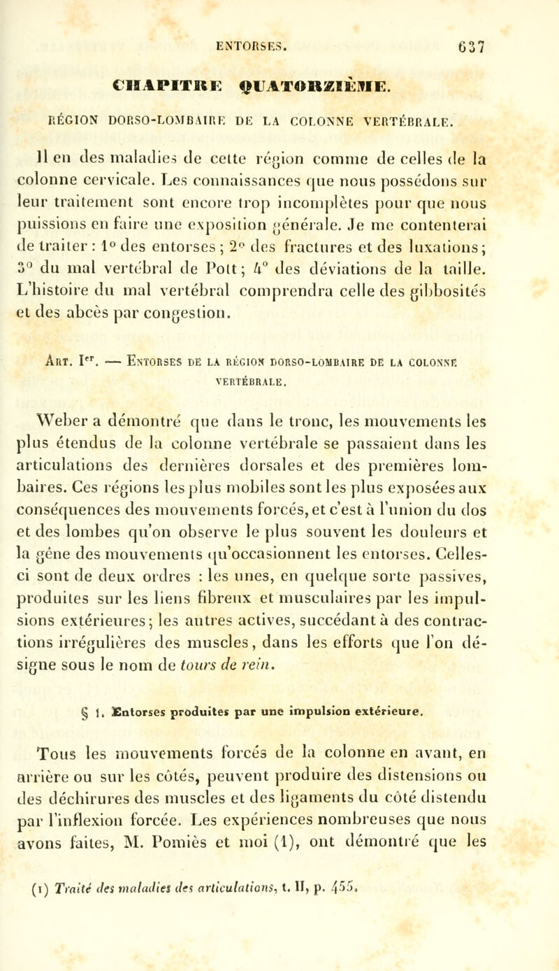 CHAPITRE QUATORZIÈME. RÉGION DORSO-LOMBAIRK DE LA COLONNE VERTÉBRALE. lien des maladies de cette région comme de celles de la colonne cervicale. Les connaissances que nous possédons sur leur traitement sont encore trop incomplètes pour que nous puissions en faire une exposition générale. Je me contenterai de traiter : 1° des entorses ; 2° des fractures et des luxations; 3° du mal vertébral de Pott ; 4° des déviations de la taille. L'histoire du mal vertébral comprendra celle des gibbosités et des abcès par congestion. Art. Ier. — Entorses de la région porso-lombaire de la colonne VERTÉBRALE. Weber a démontré que dans le tronc, les mouvements les plus étendus de la colonne vertébrale se passaient dans les articulations des dernières dorsales et des premières lom- baires. Ces régions les plus mobiles sont les plus exposées aux conséquences des mouvements forcés, et c'est à l'union du dos et des lombes qu'on observe le plus souvent les douleurs et la gêne des mouvements qu'occasionnent les entorses. Celles- ci sont de deux ordres : les unes, en quelque sorte passives, produites sur les liens fibreux et musculaires par les impul- sions extérieures; les autres actives, succédant à des contrac- tions irrégulières des muscles, dans les efforts que l'on dé- signe sous le nom de tours de rein. § 1, Entorses produites par une impulsion extérieure. Tous les mouvements forcés de la colonne en avant, en arrière ou sur les côtés, peuvent produire des distensions ou des déchirures des muscles et des ligaments du côté distendu par l'inflexion forcée. Les expériences nombreuses que nous avons faites, M. Pomiès et moi (1), ont démontré que les