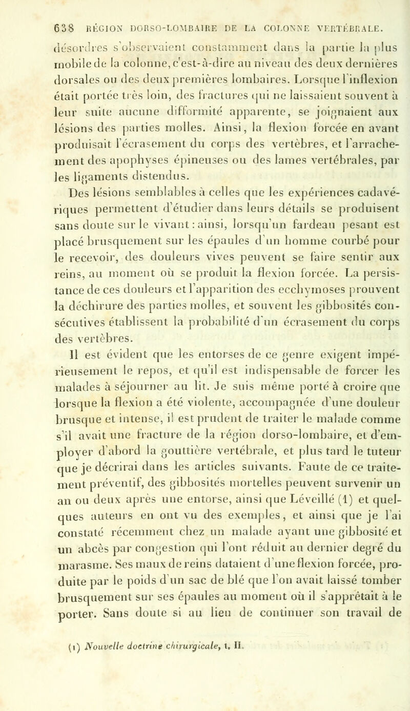 désordres s'observaient constamment dans la partie la plus mobile de la colonne, c'est-à-dire au niveau des deux dernières dorsales ou des deux premières lombaires. Lorsque linflexion était portée très loin, des (raclures qui ne laissaient souvent à leur suite aucune difformité apparente, se joignaient aux lésions des parties molles. Ainsi, la flexion forcée en avant produisait l'écrasement du corps des vertèbres, et l'arrache- ment des apophyses épineuses ou des lames vertébrales, par les ligaments distendus. Des lésions semblables à celles que les expériences cadavé- riques permettent d'étudier dans leurs détails se produisent sans doute sur le vivant : ainsi, lorsqu'un fardeau pesant est placé brusquement sur les épaules d'un homme courbé pour le recevoir, des douleurs vives peuvent se faire sentir aux reins, au moment où se produit la flexion forcée. La persis- tance de ces douleurs et l'apparition des ecchymoses prouvent la déchirure des parties molles, et souvent les gibbosités con- sécutives établissent la probabilité d'un écrasement du corps des vertèbres. Il est évident que les entorses de ce genre exigent impé- rieusement le repos, et qu'il est indispensable de forcer les malades à séjourner au lit. Je suis même porté à croire que lorsque la flexion a été violente, accompagnée dune douleur brusque et intense, il est prudent de traiter le malade comme s'il avait une fracture de la légion dorso-lombaire, et d'em- ployer d'abord la gouttière vertébrale, et plus tard le tuteur que je décrirai dans les articles suivants. Faute de ce traite- ment préventif, des gibbosités mortelles peuvent survenir un an ou deux après une entorse, ainsi que Léveillé (1) et quel- ques auteurs en ont vu des exemples, et ainsi que je lai constaté récemment chez un malade ayant une gibbosité et un abcès par congestion qui l'ont réduit au dernier degré du marasme. Ses maux de reins dataient d'une flexion forcée, pro- duite par le poids d'un sac de blé que 1 on avait laissé tomber brusquement sur ses épaules au moment où il s'apprêtait à le porter. Sans doute si au lieu de continuer son travail de (i) Nouvelle doctrine chirurgicale, t. II.