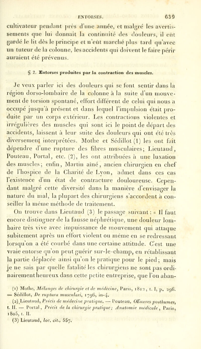 cultivateur pendant près d'une année, et maigre les avertis- sements que lui donnait la continuité des douleurs, il eût gardé le lit dès le principe et n'eût marché plus tard qu'avec un tuteur de la colonne, les accidents qui doivent le faire périr auraient été prévenus. § 2. Entorses produites par la contraction des muscles. Je veux parler ici des douleurs qui se font sentir dans la région dorso-lombaire de la colonne à la suite d'un mouve- ment de torsion spontané, effort différent de celui qui nous a occupé jusqu'à présent et dans lequel l'impulsion était pro- duite par un corps extérieur. Les contractions violentes et irrégulières des muscles qui sont ici le point de départ des accidents, laissent à leur suite des douleurs qui ont été très diversement interprétées. Mothe et Sédillot (1) les ont fait dépendre d'une rupture des fibres musculaires; Lieutaud, Pouteau, Portai, etc. (2), les ont attribuées à une luxation des muscles; enfin, Martin aîné, ancien chirurgien en chef de l'hospice de la Charité de Lyon, admet dans ces cas l'existence d'un état de contracture douloureuse. Cepen- dant malgré cette diversité dans la manière d'envisager la nature du mal, la plupart des chirurgiens s'accordent à con- seiller la même méthode de traitement. On trouve dans Lieutaud (3) le passage suivant : « H faut encore distinguer de la fausse néphrétique, une douleur lom- baire très vive avec impuissance de mouvement qui attaque subitement après un effort violent ou même en se redressant lorsqu'on a été courbé dans une certaine attitude. C'est une vraie entorse qu'on peut guérir sur-le-champ, en rétablissant la partie déplacée ainsi qu'on le pratique pour le pied; mais je ne sais par quelle fatalité les chirurgiens ne sont pas ordi- nairement heureux dans cette petite entreprise, que l'on aban- (i) Mothe, Mélanges de chirurgie et de médecine, Pans, 1812, t. I, p. 296. — Sédillot, De ruptura musculari, 1796, in-4• (2) Lieutaud, Précis de médecine pratique. — Pouteau, OEuvres posthumes, t. II. — Portai, Précis de la chirurgie pratique; Anatomie médicale, Paris, l8o5, t. II. (3) Lieutaud, loc. cit., 5Sj,