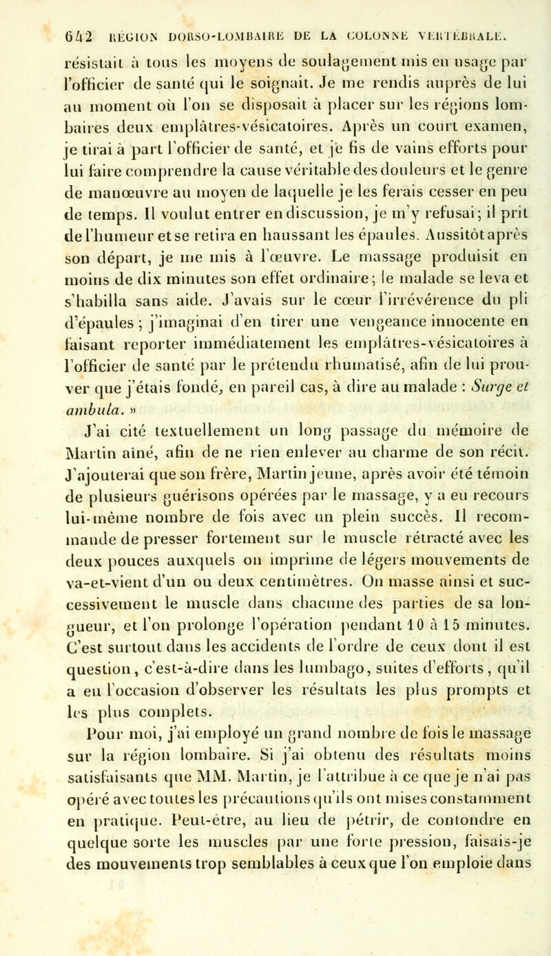 résistait à tous les moyens de soulagement mis en usage par l'officier de santé qui le soignait. Je me rendis auprès de lui au moment où l'on se disposait à placer sur les régions lom- baires deux emplàtres-vésicatoires. Après un court examen, je tirai à part l'officier de santé, et je fis de vains efforts pour lui faire comprendre la cause véritable des douleurs et le genre de manœuvre au moyen de laquelle je les ferais cesser en peu de temps. Il voulut entrer en discussion, je m'y refusai; il prit de l'humeur et se retira en haussant les épaules. Aussitôt après son départ, je me mis à l'œuvre. Le massage produisit en moins de dix minutes son effet ordinaire; le malade se leva et s'habilla sans aide. J'avais sur le cœur l'irrévérence du pli d'épaules ; j'imaginai d'en tirer une vengeance innocente en faisant reporter immédiatement les emplàtres-vésicatoires à l'officier de santé par le prétendu rhumatisé, afin de lui prou- ver que j'étais fondé, en pareil cas, à dire au malade : Surge et ambula. » J'ai cité textuellement un long passage du mémoire de Martin aine, afin de ne rien enlever au charme de son récit. J'ajouterai que son frère, Martin jeune, après avoir été témoin de plusieurs guérisons opérées par le massage, y a eu recours lui-même nombre de fois avec un plein succès. Il recom- mande de presser fortement sur le muscle rétracté avec les deux pouces auxquels on imprime de légers mouvements de va-et-vient d'un ou deux centimètres. On masse ainsi et suc- cessivement le muscle dans chacune des parties de sa lon- gueur, et l'on prolonge l'opération pendant 10 à 15 minutes. C'est surtout dans les accidents de Tordre de ceux dont il est question, c'est-à-dire dans les lumbago, suites d'efforts , qu'il a eu l'occasion d'observer les résultats les plus prompts et les plus complets. Pour moi, j'ai employé un grand nombre de fois le massage sur la région lombaire. Si j'ai obtenu des résultats moins satisfaisants que MM. Martin, je l'attribue à ce que je n'ai pas opéré avec toutes les précautions qu'ils ont mises constamment en pratique. Peut-être, au lieu de pétrir, de conlondre en quelque sorte les muscles par une forie pression, faisais-je des mouvements trop semblables à ceux que l'on emploie dans