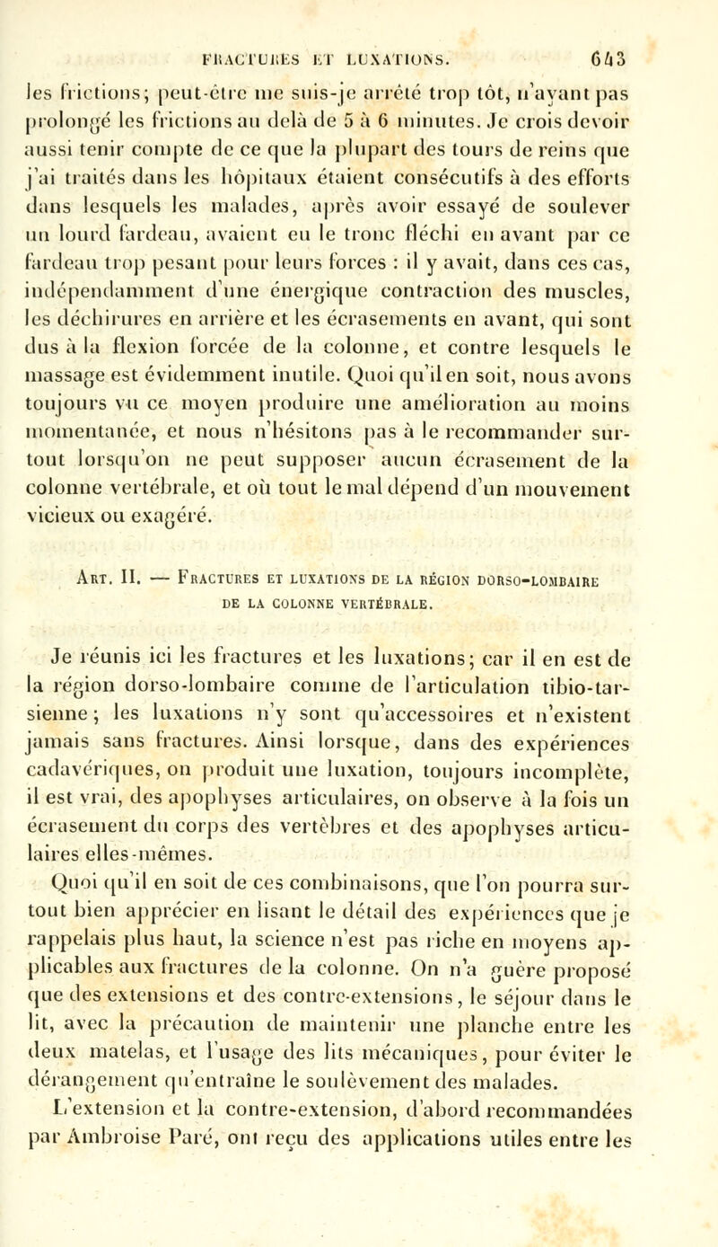 les frictions; peut-être nie suis-je arrêté trop tôt, n'ayant pas prolongé les frictions au delà de 5 à 6 minutes. Je crois devoir aussi tenir compte de ce que la plupart des tours de reins que j'ai traités dans les hôpitaux étaient consécutifs à des efforts dans lesquels les malades, après avoir essayé de soulever un lourd fardeau, avaient eu le tronc fléchi en avant par ce fardeau trop pesant pour leurs forces : il y avait, dans ces cas, indépendamment dune énergique contraction des muscles, les déchirures en arrière et les écrasements en avant, qui sont dus à la flexion forcée de la colonne, et contre lesquels le massage est évidemment inutile. Quoi qu'il en soit, nous avons toujours vu ce moyen produire une amélioration au moins momentanée, et nous n'hésitons pas à le recommander sur- tout lorsqu'on ne peut supposer aucun écrasement de la colonne vertébrale, et où tout le mal dépend d'un mouvement vicieux ou exagéré. Art. II. — Fractures et luxations de la région dùrso-lombaire DE LA COLONNE VERTÉBRALE. Je réunis ici les fractures et les luxations; car il en est de la région dorso-lombaire comme de l'articulation tibio-tar- sienne; les luxations n'y sont qu'accessoires et n'existent jamais sans fractures. Ainsi lorsque, dans des expériences cadavériques, on produit une luxation, toujours incomplète, il est vrai, des apophyses articulaires, on observe à la fois un écrasement du corps des vertèbres et des apophyses articu- laires elles-mêmes. Quoi qu'il en soit de ces combinaisons, que l'on pourra sur- tout bien apprécier en lisant le détail des expériences que je rappelais plus haut, la science n'est pas riche en moyens ap- plicables aux fractures delà colonne. On n'a guère proposé que des extensions et des contre-extensions, le séjour dans le lit, avec la précaution de maintenir une planche entre les deux matelas, et l'usage des lits mécaniques, pour éviter le dérangement qu'entraîne le soulèvement des malades. L'extension et la contre-extension, d'abord recommandées par Ambroise Paré, ont reçu des applications utiles entre les