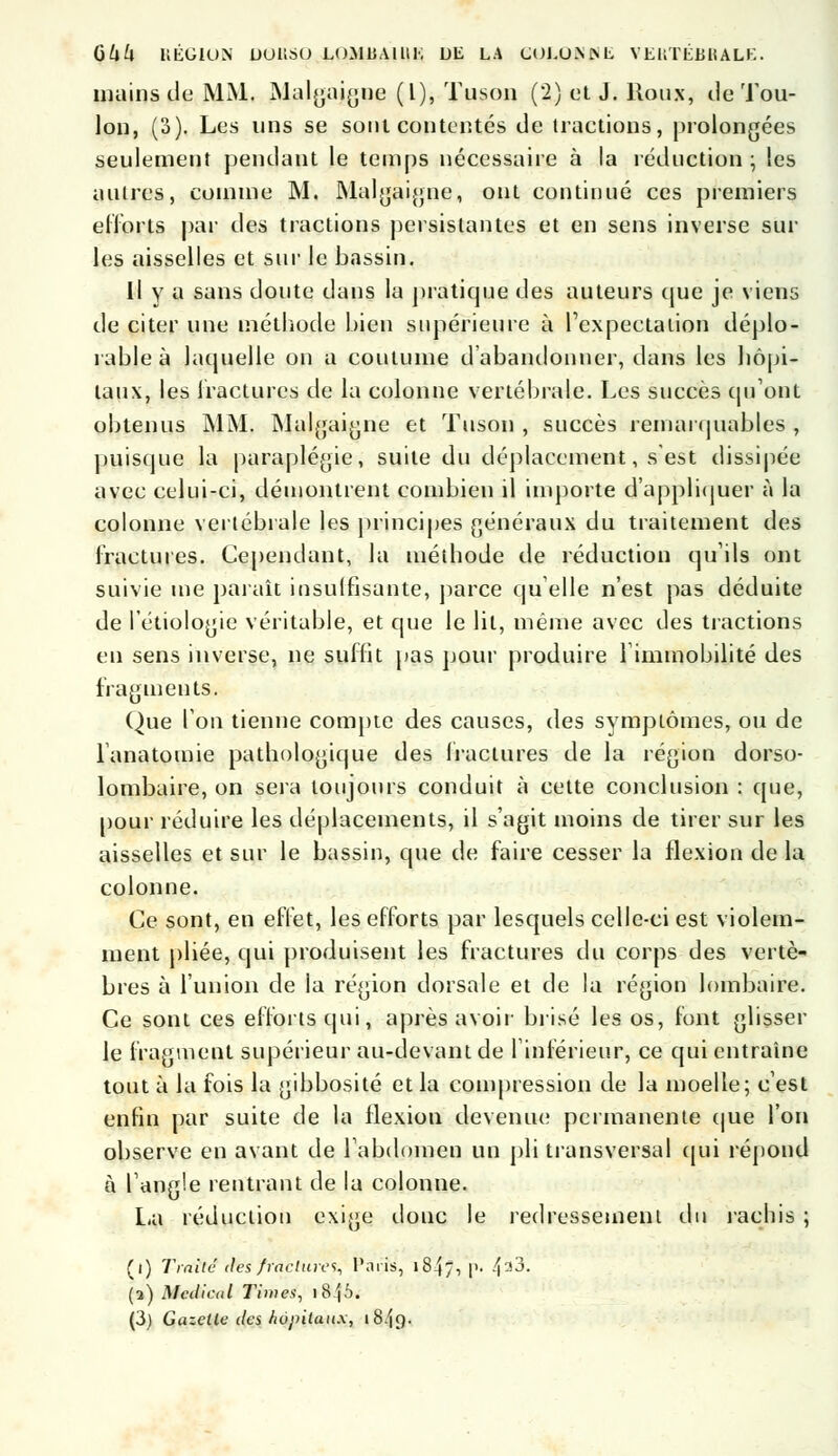 mains de MM. Malgaigne (l), Tuson (2) et J. Roux, île Tou- lon, (3). Les uns se sont contentés de tractions, prolongées seulement pendant le temps nécessaire à la réduction ; les autres, comme M. Malgaigne, ont continué ces premiers efforts par àes tractions persistantes et en sens inverse sur les aisselles et sur le bassin. Il y a sans doute dans la pratique des auteurs que je viens de citer une méthode bien supérieure à l'expeetation déplo- rable à laquelle on a coutume d'abandonner, dans les hôpi- taux, les fractures de la colonne vertébrale. Les succès qu'ont obtenus MM. Muigaigne et Tuson , succès remarquables , puisque la paraplégie, suite du déplacement, s est dissipée avec celui-ci, démontrent combien il importe d'appliquer à la colonne vertébrale les principes généraux du traitement des fractures. Cependant, la méthode de réduction qu'ils ont suivie me paraît insuffisante, parce qu'elle n'est pas déduite de l'étiologie véritable, et que le lit, même avec des tractions en sens inverse, ne suffit pas pour produire l'immobilité des fragments. Que l'on tienne compte des causes, des symptômes, ou de l'anatomie pathologique des fractures de la région dorso- lombaire, on sera toujours conduit à cette conclusion : que, pour réduire les déplacements, il s'agit moins de tirer sur les aisselles et sur le bassin, que de faire cesser la flexion de la colonne. Ce sont, en effet, les efforts par lesquels celle-ci est violem- ment pliée, qui produisent les fractures du corps des vertè- bres à l'union de la région dorsale et de la région lombaire. Ce sont ces efforts qui, après avoir brisé les os, font glisser le fragment supérieur au-devant de l'inférieur, ce qui entraîne tout à la fois la gibbosité et la compression de la moelle; c'est enfin par suite de la flexion devenue permanente que l'on observe en avant de l'abdomen un pli transversal qui répond à l'angle rentrant de la colonne. La réduction exige donc le redressement du rachis ; (i) Traité des fractura, Paris, 1847, P' 433. (2) Médical Times, iS\b. (3) Gazelle des hôpitaux, 1849.