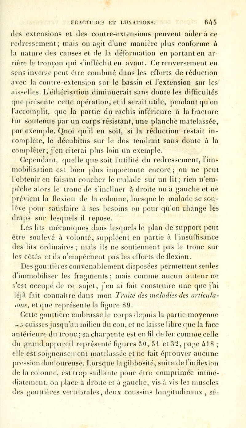 des extensions et des contre-extensions peuvent aider à ce redressement; mais on agit dune manière plus conforme à la nature des causes et de la déformation en portant en ar- rière le tronçon qui s'infléchit en avant. Ce renversement en sens inverse peut éire combiné dans les efforts de réduction avec la contre-extension sur le bassin et l'extension sur les aisselles. L'éthérisation diminuerait sans doute les difficultés que présente cette opération, et il serait utile, pendant qu'on l'accomplît, que la partie du rachis inférieure à la fracture fût soutenue par un corps résistant, une planche matelassée, par exemple. Quoi qu'il en soit, si la réduction restait in- complète, le décubitus sur le dos tendrait sans doute à la compléter;.yçn citerai plus loin un exemple. Cependant, quelle que soit l'utilité du redressement, l'im- mobilisation est bien plus importante encore; on ne peut l'obtenir en faisant coucher le malade sur un lit; rien n'em- pêche alors le tronc de s'incliner à droite ou à gauche et ne prévient la flexion de la colonne, lorsque le malade se sou- lève pour satisfaire à ses besoins ou pour qu'on change les draps sur lesquels il repose. Les lits mécaniques dans lesquels le plan de support peut être soulevé à volonté, suppléent en partie à l'insuffisance des lits ordinaires; mais ils ne soutiennent pas le tronc sur les côtés et ils n'empêchent pas les efforts de flexion. Des gouttières convenablement disposées permettentseules d'immobiliser les fragments ; mais comme aucun auteur ne s'est occupé de ce sujet, j'en ai fait construire une que j'ai léjà fait connaître dans mon Traité dés maladies des articula? ,nns, et que représente la figure 89. Cette gouttière embrasse le corps depuis la partie moyenne c3 cuisses jusqu'au milieu du cou, et ne laisse libre que la face antérieure du tronc ; sa charpente est en fil de fer comme celle du grand appareil représenté figures 30, 31 et 32, page M8 ; elle est soigneusement matelassée et ne fait éprouver aucune pression douloureuse. Lorsque la gibbosité, suite de l'inflexion de la colonne, est trop saillante pour être comprimée immé- diatement, on place à droite et à gauche, vis-à-vis les muscles des gouttières vertébrales, deux coussins longitudinaux, se-