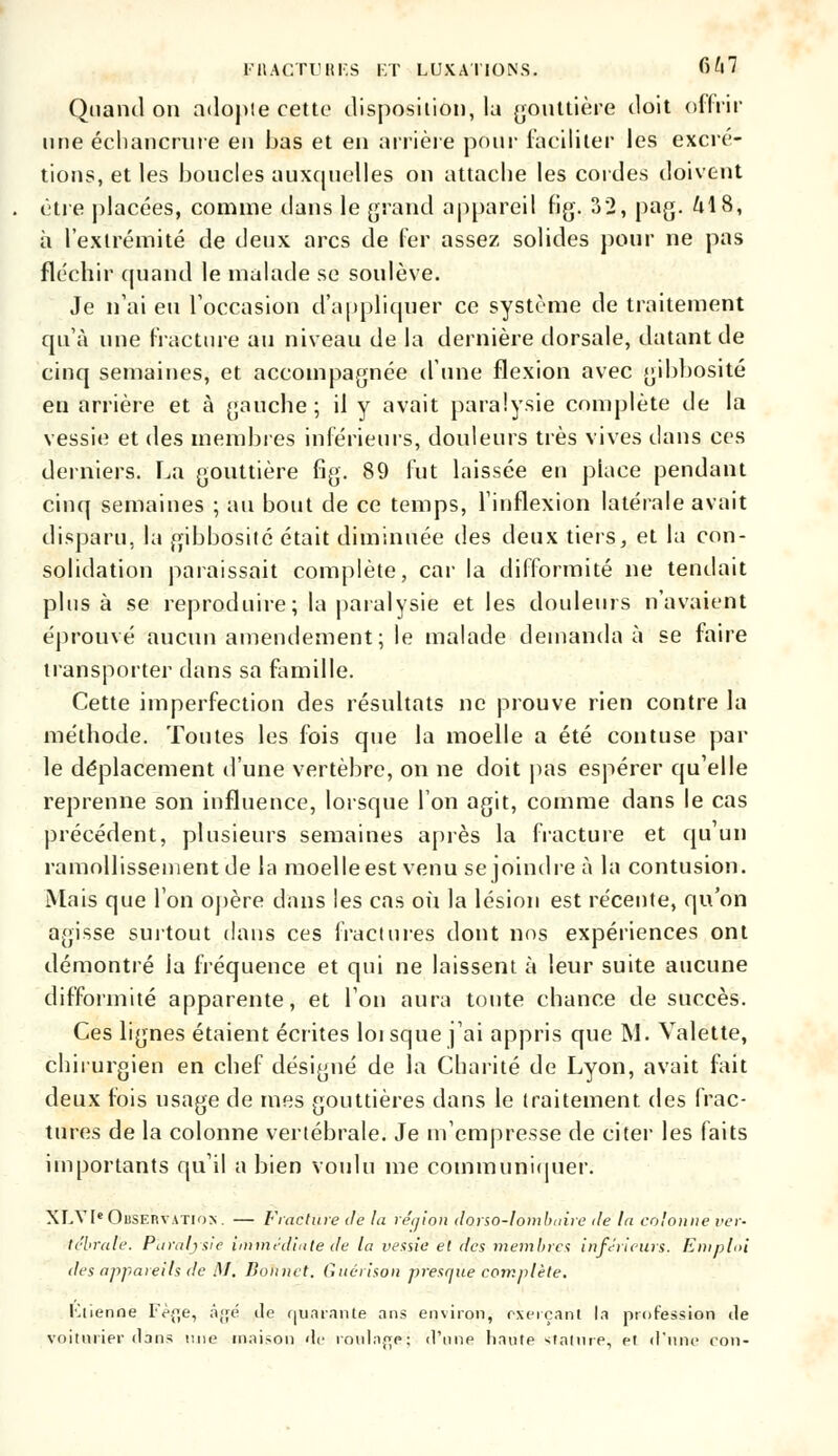 l'UACTTJHF.S ET LUXATIONS. fi/|7 Quand on adopte cette disposition, la gouttière doit offrir une échancrure en bas et en arrière pour faciliter les excré- tions, et les boucles auxquelles on attache les cordes doivent être placées, comme dans le grand appareil fig. 32, pag. M 8, à l'extrémité de deux arcs de fer assez solides pour ne pas fléchir quand le malade se soulève. Je n'ai eu l'occasion d'appliquer ce système de traitement qu'à une fracture au niveau de la dernière dorsale, datant de cinq semaines, et accompagnée d'une flexion avec gibbosité en arrière et à gauche ; il y avait paralysie complète de la vessie et des membres inférieurs, douleurs très vives dans ces derniers. La gouttière fig. 89 fut laissée en place pendant cinq semaines ; au bout de ce temps, l'inflexion latérale avait disparu, la gibbosité était diminuée des deux tiers, et la con- solidation paraissait complète, car la difformité ne tendait plus à se reproduire; la paralysie et les douleurs n'avaient éprouvé aucun amendement ; le malade demanda à se faire transporter dans sa famille. Cette imperfection des résultats ne prouve rien contre la méthode. Tontes les fois que la moelle a été contuse par le déplacement d'une vertèbre, on ne doit pas espérer qu'elle reprenne son influence, lorsque l'on agit, comme dans le cas précédent, plusieurs semaines après la fracture et qu'un ramollissement de la moelle est venu se joindre à la contusion. Mais que l'on opère dans les cas où la lésion est récente, qu'on agisse surtout dans ces fractures dont nos expériences ont démontré la fréquence et qui ne laissent à leur suite aucune difformité apparente, et Ton aura toute chance de succès. Ces lignes étaient écrites loi sque j'ai appris que M. Valette, chirurgien en chef désigné de la Charité de Lyon, avait fait deux fois usage de mes gouttières dans le traitement, des frac- tures de la colonne vertébrale. Je m'empresse de citer les faits importants qu'il a bien voulu me communiquer. XLV1C Observation . — Fracture de la région darso-Iombaire île la colonne ver- tébrale. Paralysie immédiate de la vessie et des membres inférieurs. Emploi des appareils de I\I. Bonnet. Guérison presque complète. Kiienne Fèfje, àjjé de quarante ans environ, exerçant la profession île voitnrier dans mie maison de roulage; d'une liante Staline, et d*nne ron-