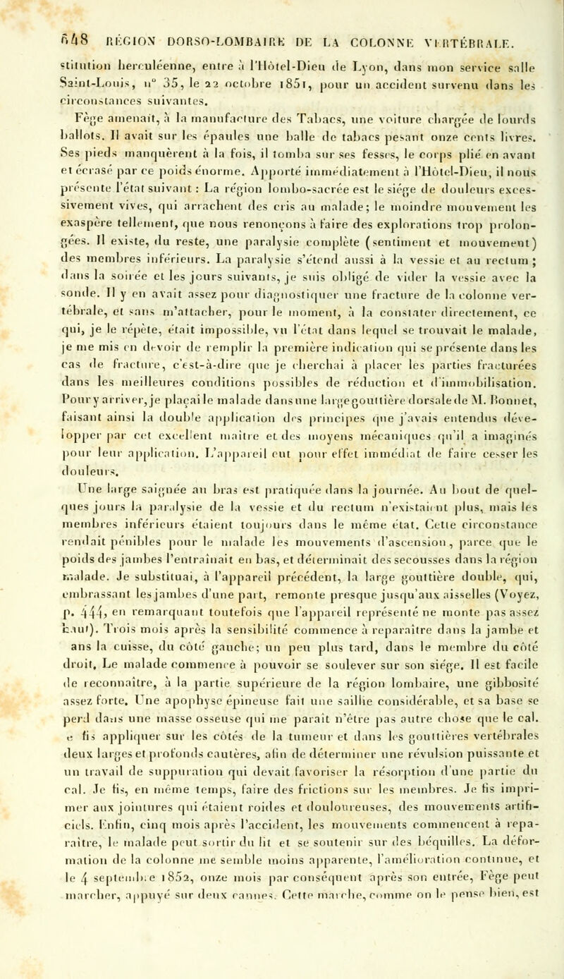stilution herculéenne, entre à l'Hôtel-Dieu île Lyon, dans mon service salle Saint-Louis, n° 35, le 22 octobre i85i, pour un accident survenu dans les circonstances suivantes. Fège amenait, à la manufacture des Tabacs, une voiture chargée île lourds ballots. Il avait sur les épaules une balle de tabacs pesant onze cents livres. Ses pieds manquèrent .à la fois, il tomba sur ses fesses, le corps plie' en avant et écrasé par ce poids énorme, Apporté immédiatement à l'Hôtel-Dieu, il nous présente l'état suivant : La région lombo-sacrée est le siège de douleurs exces- sivement vives, qui arrachent des cris au malade; le moindre mouvement les exaspère tellement, que nous renonçons à faire des explorations trop prolon- gées. Il existe, du reste, une paralysie complète (sentiment et mouvement) des membres inférieurs. La paralysie s'étend aussi à la vessie et au rectum; dans la soirée et les jours suivants, je suis obligé de vider la vessie avec la sonde. Il y en avait assez pour diagnostiquer une fracture de la colonne ver- tébrale, et sans m'attacher, pour le moment, à la constater directement, ce qui, je le répète, était impossible, vu l'état dans lequel se trouvait le malade, je me mis en devoir de remplir la première indication qui se présente dans les cas de fracture, c'est-à-dire que je cherchai à placer les parties fracturées dans les meilleures conditions possibles de réduction et d'immobilisation. Pour y arriver, je plaçai le malade dansune largegouitière dorsalede M. bonnet, faisant ainsi la double application des principes que j'avais entendus déve- lopper par cet excellent maître et des moyens mécaniques qu'il a imaginés pour leur application. L'appareil eut nour effet immédiat de faire ce>ser les douleurs. LTne large saignée au bras est pratiquée dans la journée. Au bout de quel- ques jours la paralysie de la vessie et du rectum n'existaient plus, mais les membres inférieurs étaient toujours dans le même état. Cette circonstance rendait pénibles pour le malade les mouvements d'ascension, parce que le poids des jambes l'entraînait en bas, et déterminait des secousses dans la région malade. Je substituai, à l'appareil précédent, la large gouttière double, qui, embrassant les jambes d'une part, remonte presque jusqu'aux aisselles (Voyez, p. -'(44> eM remarquant toutefois que l'appareil représenté ne monte pas assez haut). Trois mois après la sensibilité commence à reparaître dans la jambe et ans la cuisse, du côté gauche; un peu plus tard, dans le membre du côté droit. Le malade commence à pouvoir se soulever sur son siège. Il est facile de reconnaître, à la partie supérieure de la région lombaire, une gibbosité assez forte. Une apophyse épineuse fait une saillie considérable, et sa base se perd dans une masse osseuse qui me paraît n'être pas autre chose que le cal. .; fis appliquer sur les côtés de la tumeur et dans les gouttières vertébrales deux larges et profonds cautères, afin de déterminer une révulsion puissante et un travail de suppuration qui devait favoriser la résorption d'une partie du cal. Je fis, en même temps, faire des frictions sur les membres. Je fis impri- mer aux jointures qui étaient roides et douloureuses, des mouvements artifi- ciels. Enfin, cinq mois après l'accident, les mouvements commencent à repa- raître, le malade peut sortir du lit et se soutenir sur des béquilles. La défor- mation de la colonne me semble moins apparente, l'amélioration continue, et le 4 septembre 1 852, onze mois par conséquent après son entrée, Fège peut marcher, appuyé sur deux cannes. Cette marche, comme on le pense bien, est