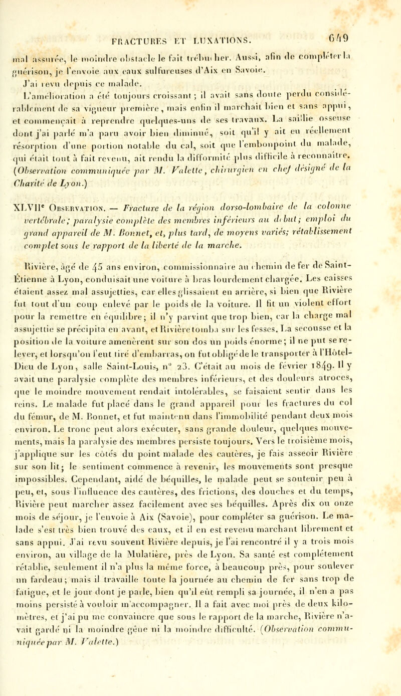 mnl assurée, le moindre obstacle le fait tréhu. lier. Aussi, afin de compléter l.i guérison, je l'envoie aux eaux sulfureuses d'Aix en Savoie. J'ai i evu depuis ce malade. L'amélioration a été toujours croissant ; il avait sans doute perdu considé- rablement do sa vigueur première, mais enfin il marchait bien et sans appui, et commençait à reprendre quelques-uns de ses travaux. La saillie osseuse dont j'ai parlé m'a paru avoir bien diminué, soit qu'il y ait eu réellement résorption d'une portion notable du cal, soit que l'embonpoint du malade, qui était tout à fait revenu, ait rendu la difformité plus difficile à reconnaître. (Observation communiquée par M. Valette, chinirgieh en chef désigné de la Charité de Lyon.) XLVII* Observation. — Fracture de la région dorso-lombaire de la colonne vertébrale; paralysie complète des membres inférieurs au début; emploi du grand appareil de 1\1. Bonnet, et, plus tard, de moyens variés; rétablissement complet sous le rapport de la liberté de la marche. Rivière, âgé de ^5 ans environ, commissionnaire au chemin de fer de Saint- Etienne à Lyon, conduisait une voilure à bras lourdement chargée. Les caisses étaient assez mal assujetties, car elles glissaient en arrière, si bien que Rivière fut tout d'un coup enlevé par le poids de la voiture. Il fit un violent ef lort pour la remettre en équilibre; il n'y parvint que trop bien, car la charge mal assujettie se précipita en avant, et Rivière tomba sur les fesses. La secousse et la position de la voilure amenèrent sur son dos un poids énorme; il ne put se re- lever, et lorsqu'on l'eut lire d'embarras, on fpt obligé de le transporter à l'Hotel- Dieu de Lyon, salle Saint-Louis, n 23. C'était au mois de février l84{)-  Y avait une paralysie complète des membres inférieurs, et des douleurs atroces, que le moindre mouvement rendait intolérables, se faisaient sentir dans les reins. Le malade fut placé dans le grand appareil pour les fractures du col du fémur, de M. bonnet, et fut maintenu dans l'immobilité pendant deux mois environ. Le tronc peut alors exécuter, sans grande douleur, quelques mouve- ments, mais la paralysie des membres persiste toujours. Vers le troisième mois, j'applique sur les côtés du point malade des cautères, je fais asseoir Rivière sur son lit; le sentiment commence à revenir, les mouvements sont presque impossibles. Cependant, aidé de béquilles, le malade peut se soutenir peu à peu, et, sous l'influence des cautères, des frictions, des douches et du temps, Rivière peut marcher assez facilement avec ses béquilles. Après dix ou onze mois de séjour, je l'envoie à Aix (Savoie), pour compléter sa guérison. Le ma- lade s'est très bien trouvé des eaux, et il en est revenu marchant librement et sans appui. J'ai revu souvent Rivière depuis, je l'ai rencontré il y a trois mois environ, au village de la Mulalière, près de Lyon. Sa santé est complètement rétablie, seulement il n'a plus la même force, à beaucoup près, pour soulever un fardeau; mais il travaille toute la journée au chemin de fer sans trop de fatigue, et le jour dont je paile, bien qu'il eut rempli sa journée, il n'en a pas moins persisté à vouloir m'accompagner. Il a fait avec moi près de deux kilo- mètres, et j'ai pu me convaincre que sous le rapport de la marche, Rivière n a- vait gardé ni la moindre gène ni la moindre difficulté. (Observation eommu- niqnée par M- J'alette.)
