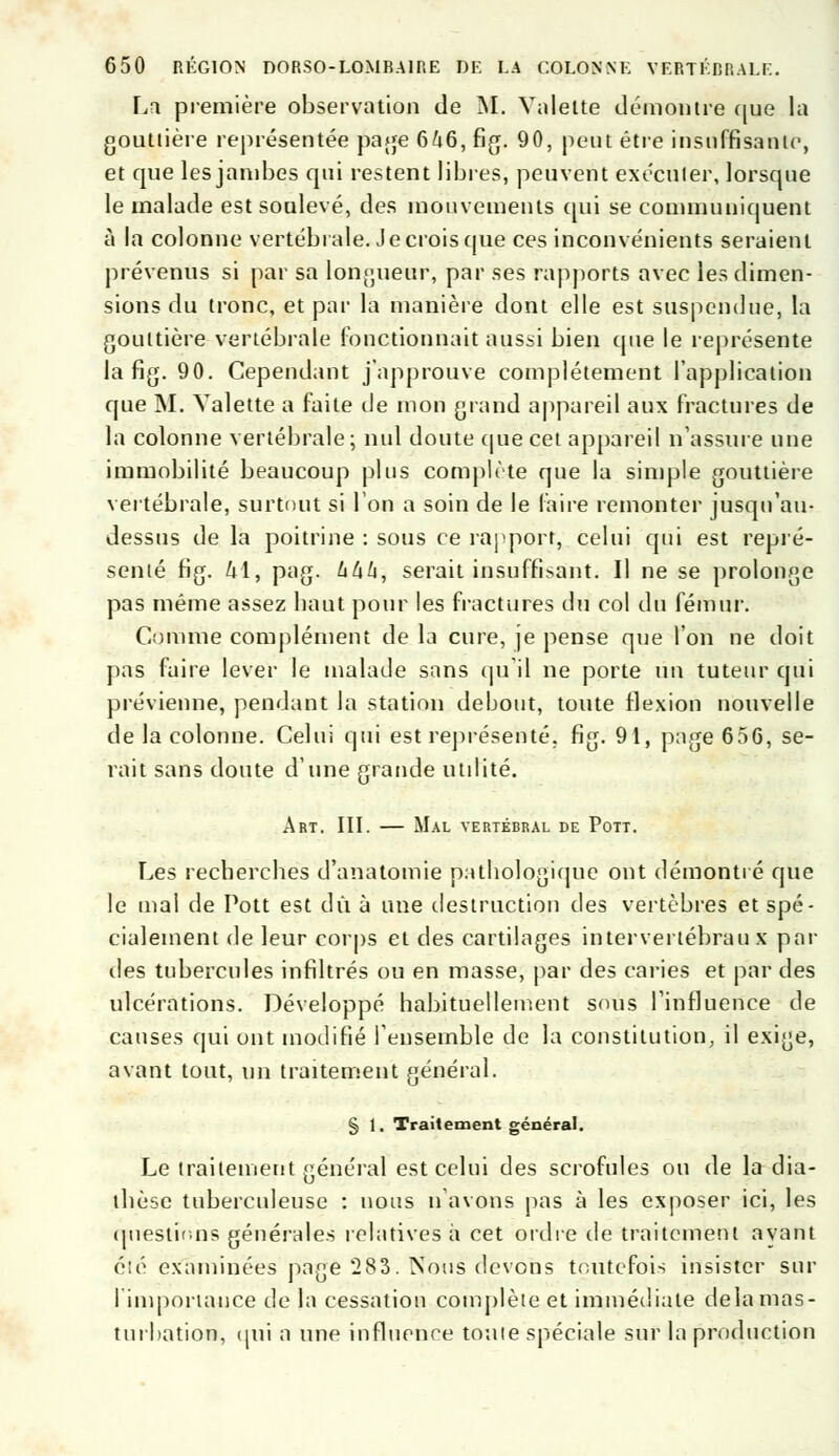 La première observation «Je M. Valette démontre que la gouttière représentée jàage 6/t6, fig. 90, peut être insuffisante, et que les jambes qui restent libres, peuvent exécuter, lorsque le malade est soulevé, des mouvements qui se communiquent à la colonne vertébrale. Je crois que ces inconvénients seraient prévenus si par sa longueur, par ses rapports avec les dimen- sions du tronc, et par la manière dont elle est suspendue, la gouttière vertébrale fonctionnait aussi bien que le représente la fig. 90. Cependant j'approuve complètement l'application que M. Valette a faite de mon grand appareil aux fractures de la colonne vertébrale; nul doute que cet appareil n'assure une immobilité beaucoup plus complète que la simple gouttière vertébrale, surtout si Ion a soin de le faire remonter jusqu'au- dessus de la poitrine : sous ce rapport, celui qui est repré- senté fig. U\, pag. khk'i serait insuffisant. Il ne se prolonge pas même assez baut pour les fractures du col du fémur. Comme complément de la cure, je pense que l'on ne doit pas faire lever le malade sans qu'il ne porte un tuteur qui prévienne, pendant la station debout, toute flexion nouvelle de la colonne. Celui qui est représenté, fig. 91, page 656, se- rait sans doute d'une grande utilité. Art. III. — Mal vertébral de Pott. Les recherches d'anatomie pathologique ont démontré que le mai de Pott est dû à une destruction des vertèbres et spé- cialement de leur corps et des cartilages intervertébral! x par îles tubercules infiltrés ou en masse, par des caries et par des ulcérations. Développé habituellement sous l'influence de causes qui ont modifié l'ensemble de la constitution, il exige, avant tout, un traitement général. § 1. Traitement général. Le traitement général est celui des scrofules ou de la dia- thèse tuberculeuse : nous n'avons pas à les exposer ici, les questions générales relatives à cet ordre de traitement ayant éîé examinées page 283. Nous devons toutefois insister sur l'importance de la cessation complète et immédiate delà mas- turbation, qui a une influence tonte spéciale sur la production