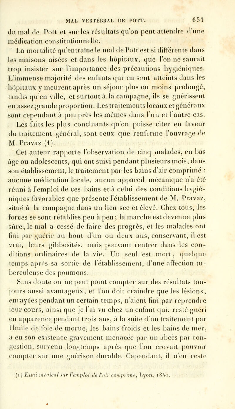 du mal de Pou et sur les résultats qu'on peut attendre d'une médication constitutionnelle. La mortalité qu'entraîne le mal de Pott est si différente dans les maisons aisées et dans les hôpitaux, que l'on ne saurait trop insister sur l'importance des précautions hygiéniques. L'immense majorité des enfants qui en sont atteints dans les hôpitaux y meurent après un séjour plus ou moins prolongé, tandis qu'en ville, et surtout à la campagne, ils se guérissent en assez grande proportion. Les traitements locaux et généraux sont cependant à peu près les mêmes dans l'un et l'autre cas. Les faits les plus concluants qu'on puisse citer en faveur du traitement général, sont ceux que renferme l'ouvrnge de M. Pravaz (1). Cet auteur rapporte l'observation de cinq malades, en bas âge ou adolescents, qui ont suivi pendant plusieurs mois, dans son établissement, le traitement par les bains d'air comprimé : aucune médication locale, aucun appareil mécanique n'a été réuni à l'emploi de ces bains et à celui des conditions hygié- niques favorables que présente l'établissement de M. Pravaz, situé à la campagne dans un lieu sec et élevé. Chez tous, les forces se sont rétablies peu à peu ; la inarche est devenue plus sûre; le mal a cessé de faire des progrès, et les malades ont fini par guérir au bout d'un ou deux ans, conservant, il est vrai, leurs gibbosités, mais pouvant rentrer dans les con- ditions ordinaires de la vie. Lu seul est mort, quelque temps après sa sortie de l'établissement, d'une affection tu- berculeuse des poumons. S.ms doute on ne peut point compter sur des résultats tou- jours aussi avantageux, et l'on doit craindre que les lésions, enrayées pendant un certain temps, n'aient fini par reprendre leur cours, ainsi que je I ai vu chez un enfant qui, resté guéri en apparence pendant trois ans, à la suite d'un traitement par l'huile de foie de morue, les bains froids et les bains de mer, a eu son existence gravement menacée par un abcès par con- gestion, survenu longtemps après que l'on croyait pouvoir compter sur une guérison durable. Cependant, il n'en reste (i) Essai médical sur l'emploi de l'air compi'imé, Lyon, i R5o.
