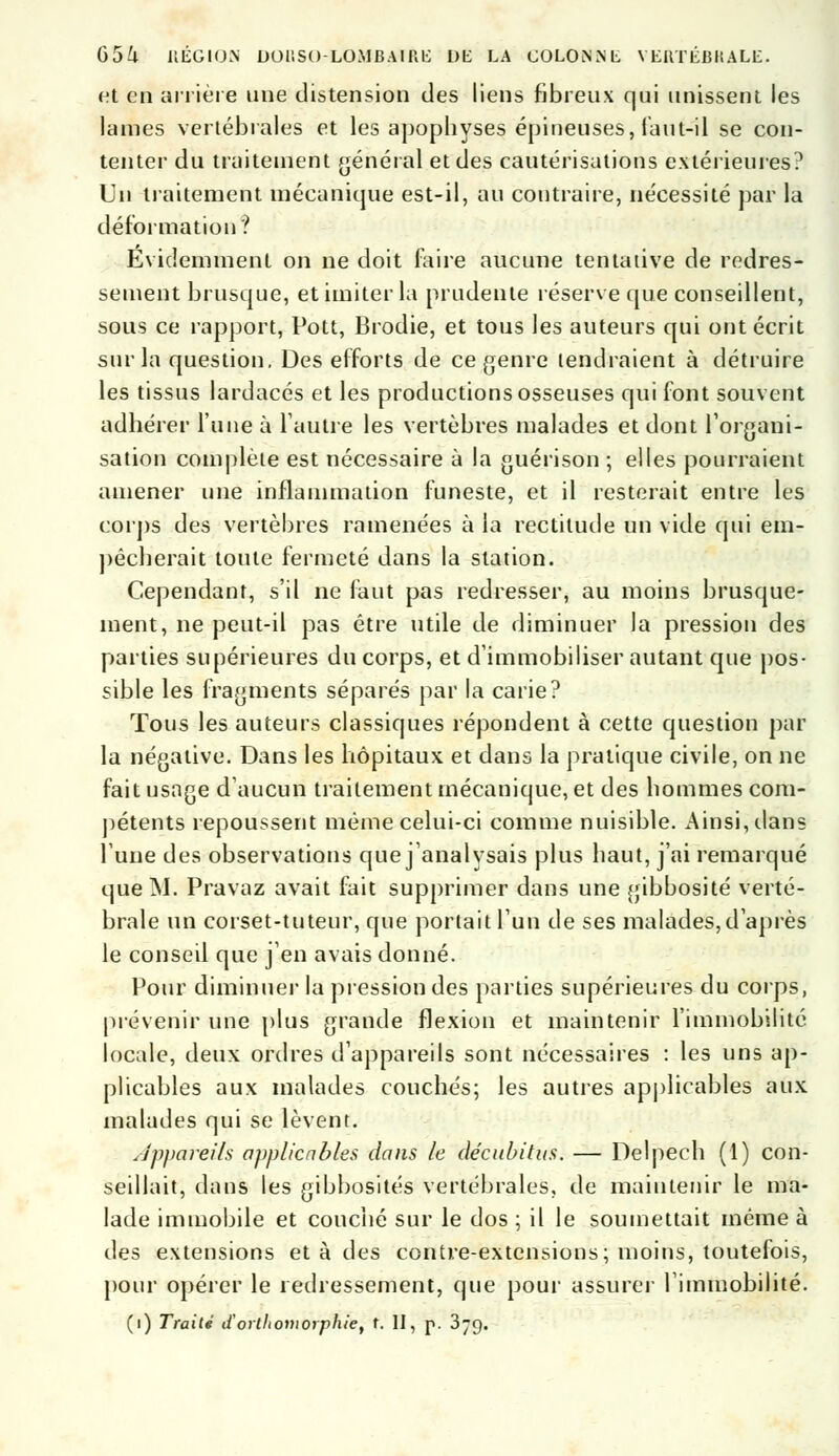 et en arrière une distension des liens fibreux qui unissent les lames vertébrales et les apopbyses épineuses, faut-il se con- tenter du traitement général et des cautérisations extérieures? Un traitement mécanique est-il, au contraire, nécessité par la déformation? Evidemment on ne doit faire aucune tentative de redres- sement brusque, et imiter la prudente réserve que conseillent, sous ce rapport, Pott, Brodie, et tous les auteurs qui ont écrit sur la question. Des efforts de ce genre tendraient à détruire les tissus lardacés et les productions osseuses qui font souvent adhérer l'une à l'autre les vertèbres malades et dont l'organi- sation complète est nécessaire à la guérison ; elles pourraient amener une inflammation funeste, et il resterait entre les corps des vertèbres ramenées à la rectitude un vide qui em- pêcherait toute fermeté dans la station. Cependant, s'il ne faut pas redresser, au moins brusque- ment, ne peut-il pas être utile de diminuer la pression des parties supérieures du corps, et d'immobiliser autant que pos- sible les fragments séparés par la carie? Tous les auteurs classiques répondent à cette question par la négative. Dans les hôpitaux et dans la pratique civile, on ne fait usage d'aucun traitement mécanique, et des hommes com- pétents repoussent même celui-ci comme nuisible. Ainsi, dans l'une des observations que j'analysais plus haut, j'ai remarqué que INI. Pravaz avait fait supprimer dans une gibbosité verté- brale un corset-tuteur, que portait l'un de ses malades,d'après le conseil que j'en avais donné. Pour diminuer la pression des parties supérieures du corps, prévenir une plus grande flexion et maintenir l'immobilité locale, deux ordres d'appareils sont nécessaires : les uns ap- plicables aux malades couchés; les autres applicables aux malades qui se lèvent. Jppareils applicables dans le décubitus. — Delpech (1) con- seillait, dans les gibbosités vertébrales, de maintenir le ma- lade immobile et couché sur le dos ; il le soumettait même à des extensions et à des contre-extensions; moins, toutefois, pour opérer le redressement, que pour assurer l'immobilité.