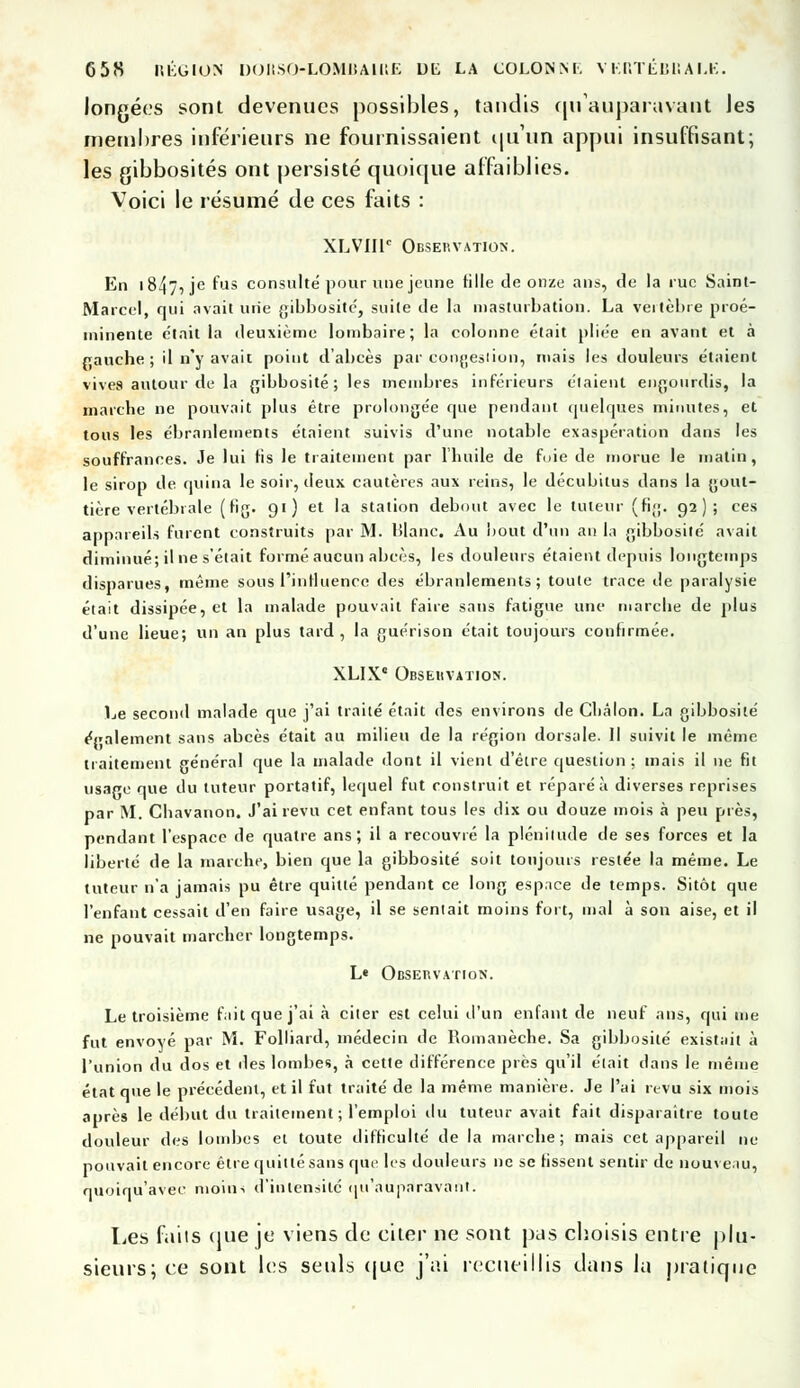 longées sont devenues possibles, tandis qu'auparavant Jes membres inférieurs ne fournissaient qu'un appui insuffisant; les gibbosités ont persisté quoique affaiblies. Voici le résumé de ces faits : XLVIIT Observation. En I 847^ je f'-is consulte pour une jeune tille de onze ans, de la rue Saint- Marcel, qui avait une gibbosite, suite de la masturbation. La veitèbre proé- minente e'tait la deuxième lombaire; la colonne était pliée en avant et à rauche; il n'y avait point d'abcès par congestion, mais les douleurs étaient vives autour de la gibbosite ; les membres inférieurs étaient engourdis, la marche ne pouvait plus être prolongée que pendant quelques minutes, et tous les ébranlements étaient suivis d'une notable exaspération dans les souffrances. Je lui fis le traitement par l'huile de foie de morue le malin, le sirop de quina le soir, deux cautères aux reins, le décubitus dans la gout- tière vertébrale (fig. 91) et la station debout avec le tuteur (fi;;. 92); ces appareils furent construits par M. Blanc. Au bout d'un an la gibbosite avait diminué; il ne s'était formé aucun abcès, les douleurs étaient depuis longtemps disparues, même sous l'influence des ébranlements; toute trace de paralysie était dissipée, et la malade pouvait faire sans fatigue une marche de plus d'une lieue; un an plus tard, la guérison était toujours confirmée. XLIX Observation. Le second malade que j'ai traité était des environs de Châlon. La gibbosite également sans abcès était au milieu de la région dorsale. Il suivit le même traitement général que la malade dont il vient d'être question ; mais il ne fit usage que du tuteur portatif, lequel fut construit et réparé à diverses reprises par M. Chavanon. J'ai revu cet enfant tous les dix ou douze mois à peu près, pendant l'espace de quatre ans; il a recouvré la plénitude de ses forces et la liberté de la marche, bien que la gibbosite soit toujours restée la même. Le tuteur n'a jamais pu être quitté pendant ce long espnee de temps. Sitôt que l'enfant cessait d'en faire usage, il se sentait moins fort, mal à son aise, et il ne pouvait marcher longtemps. L« Observation. Le troisième fait que j'ai à citer est celui d'un enfant de neuf ans, qui me fut envoyé par M. Folliard, médecin de Romanèche. Sa gibbosite existait à l'union du dos et îles lombes, à cette différence près qu'il était dans le même état que le précédent, et il fut traité de la même manière. Je l'ai revu six mois après le début du traitement ; l'emploi du tuteur avait fait disparaître toute douleur des lombes et toute difficulté de la marche ; mais cet appareil ne pouvait encore être quitté sans que les douleurs ne se fissent sentir de nouveau, quoiqu'avee moins d'intensité qu'auparavant. Les faits que je viens de citer ne sont pas choisis entre plu- sieurs; ce sont les seuls que j'ai recueillis dans la pratique