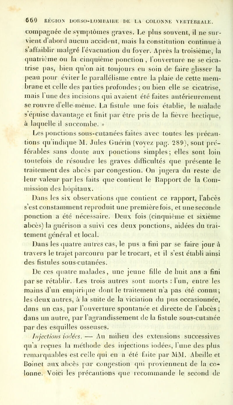 comparée de symptômes graves. Le plus souvent, il ne sur- vient d'abord aucun accident, mais la constitution continue à S'affaiblir malgré l'évacuation du foyer. Après la troisième, la quatrième ou la cinquième ponction , l'ouverture ne se cica- trise pas, bien qu'on ait toujours eu soin de faire glisser la peau pour éviter le parallélisme entre la plaie de cette mem- brane et celle des parties profondes ; ou bien elle se cicatrise, mais l'une des incisions qui avaient été faites antérieurement se rouvre d'elle-même. La fistule une fois établie, le malade s'épuise davantage et finit par être pris de la fièvre hectique, à laquelle il succombe. » Les ponctions sous-cutanées faites avec toutes les précau- tions qu'indique M. Jules Guérin (voyez pag. 289), sont pré- férables sans doute aux ponctions simples; elles sont loin toutefois de résoudre les graves difficultés que présente le traitement des abcès par congestion. On jugera du reste de leur valeur par les faits que contient le Rapport de la Com- mission des bôpitaux. Dans les six observations que contient ce rapport, l'abcès s'est constamment reproduit une première fois, et une seconde ponction a été nécessaire. Deux fois (cinquième et sixième abcès) la guérison a suivi ces deux ponctions, aidées du trai- tement général et local. Dans les quatre autres cas, le pus a fini par se faire jour à travers le trajet parcouru par le trocart, et il s'est établi ainsi des fistules sous-cutanées. De ces quatre malades, une jeune fille de huit ans a fini par se rétablir. Les trois autres sont morts : l'un, entre les mains d'un empirique dont le traitement n'a pas été connu; les deux autres, à la suite de la viciation du pus occasionnée, dans un cas, par l'ouverture spontanée et directe de l'abcès ; dans un autre, par l'agrandissement de la fistule sous-cutanée par des esquilles osseuses. Injections iodées. — Au milieu des extensions successives qu'a reçues la méthode des injections iodées, l'une des plus remarquables est celle qui en a été faite par MM. Abeille et Boinet aux abcès par congestion qui proviennent de la co- lonne. Voici les précautions que recommande le second de