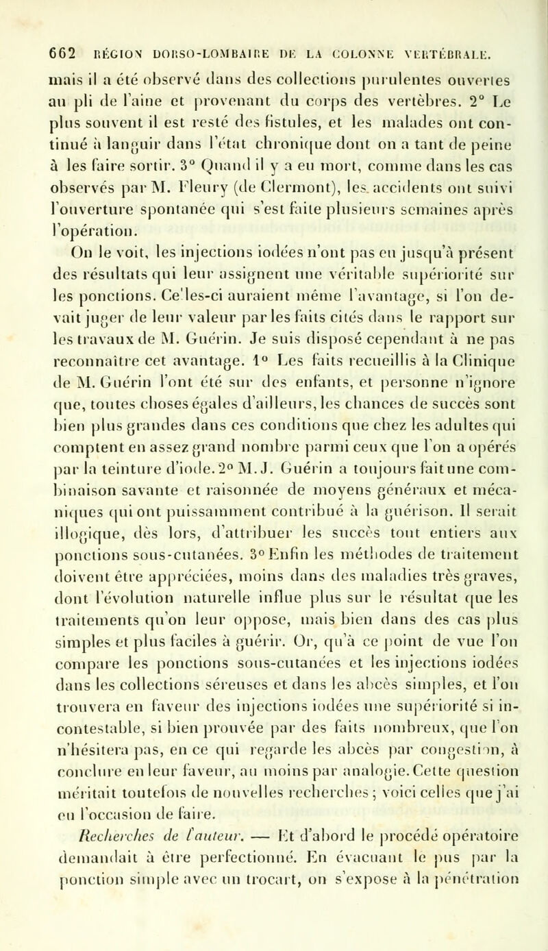 mais il a été observé dans des collections purulentes onveries au pli de laine et provenant du corps des vertèbres. 2° Le plus souvent il est resté des fistules, et les malades ont con- tinué à languir dans l'état chronique dont on a tant de peine à les faire sortir. 3° Quand il y a eu mort, comme dans les cas observés par M. Fleury (de Clermont), les. accidents ont suivi l'ouverture spontanée qui s'est faite plusieurs semaines après l'opération; On le voit, les injections iodées n'ont pas eu jusqu'à présent des résultats qui leur assignent une véritable supériorité sur les ponctions. Ce'les-ci auraient même l'avantage, si l'on de- vait juger de leur valeur parles faits cités dans le rapport sur les travaux de M. Guérin. Je suis disposé cependant à ne pas reconnaître cet avantage. 1° Les faits recueillis à la Clinique de M. Guérin l'ont été sur des enfants, et personne n'ignore que, toutes cboses égales d'ailleurs, les chances de succès sont bien plus grandes dans ces conditions que chez les adultes qui comptent en assez grand nombre parmi ceux que Ton a opérés par la teinture d'iode. 2° M. J. Guérin a toujours fait une com- binaison savante et raisonnée de moyens généraux et méca- niques qui ont puissamment contribué à la guérison. Il serait illogique, dès lors, d'attribuer les succès tout entiers aux ponctions sous-cutanées. 3° Enfin les méthodes de traitement doivent être appréciées, moins dans des maladies très graves, dont l'évolution naturelle influe plus sur le résultat que les traitements qu'on leur oppose, mais bien dans des cas plus simples et plus faciles à guérir. Or, qu'à ce point de vue l'on compare les ponctions sous-cutanées et les injections iodées dans les collections séreuses et dans les abcès simples, et l'on trouvera en faveur des injections iodées une supériorité si in- contestable, si bien prouvée par des faits nombreux, que l'on n'hésitera pas, en ce qui regarde les abcès par congestion, à conclure en leur faveur, au moins par analogie. Cette question méritait toutelois de nouvelles recherches ; voici celles que j'ai eu l'occasion de faire. Recherches de [auteur. — Et d'abord le procédé opératoire demandait à être perfectionné. En évacuant le pus par la ponction simple avec un trocart, on s'expose à la pénétration