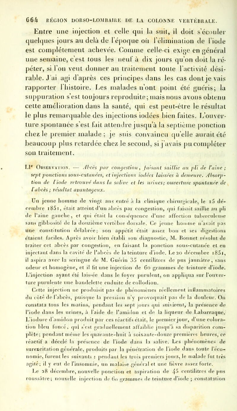 Entre une injection et celle qui la suit, il doit s'écouler quelques jours au delà de l'époque où l'élimination de l'iode est complètement achevée. Comme celle-ci exige en général une semaine, c'est tous les neuf à dix jours qu'on doit la ré- péter, si l'on veut donner au traitement toute l'activité dési- rable. J'ai agi d'après ces principes dans les cas dont je vais rapporter l'histoire. Les malades n'ont point été guéris; la suppuration s'est toujours reproduite; mais nous avons obtenu cette amélioration clans la santé, qui est pent-étre le résultat le plus remarquable des injections iodées bien faites. L'ouver- ture spontanée s'est fait attendre jusqu'à la septième ponction chez le premier malade : je suis convaincu qu'elle aurait été beaucoup plus retardée chez le second, si j'avais pu compléter son traitement. Ll' Observation. — Abcès par congestion, faisant saillie au pli de l'aine ; sept ponctions sous-cutanées, et injections iodées laissées à demeure. Absorp- tion de Iiode retrouvé dans la salive et les urines; ouverture spontanée de l'abcès; résultat avantageux. Un jeune homme de vingt ans entré à la clinique chirurgicale, le i5 dé- cembre 1 85 i, était atteint d'un abcès par congestion, qui faisait saillie au pli de l'aine gauche, et qui était la conséquence d'une affection tuberculeuse sans gibbosité île la douzième vertèbre dorsale. Ce jeune homme n'avait pas une constitution délabrée; son appétit était, assez bon et ses digestions étaient faciles. Après avoir bien établi son diagnostic, M. Bonnet résolut de traiter cet abcès par congestion, en faisant la ponction sous-cutanée et en injectant dans la cavité de l'abcès de la teinture d'iode. Le 20 décembre i85i, il aspira avec la seringue de M. Guéiin 35 centilitres de pus jaunâtre, sans odeur et homogène, et il fit une injection de 60 grammes de teinture d'iode. L'injection ayant été laissée dans le foyer purulent, on appliqua sur l'ouver- ture purulente une bandelette enduite decollodion. Cette injection ne produisit pas de phénomènes réellement inflammatoires du côté de l'abcès, puisque la pression n'y provoquait pas de la douleur. On constata tous les malins, pendant les sept jours qui suivirent, la présence de l'iode dans les urines, à l'aide de l'amidon et de la liqueur de Labarraque. L'iodure d'amidon produit par ces réactifs était, le premier jour, d'une colora- tion bleu foncé, qui s'est graduellement affaiblie jusqu'à sa disparition com- plète; pendant même les quarante-huit à soixante-douze premières heures, ce réactif a décelé la présence de l'iode dans la salive. Les phénomènes de surexcitation générale, produits par la pénétration de l'iode dans toute l'éco- nomie, furent les suivants : pendant les trois premiers jours, le malade fut très agité; il y eut de l'insomnie, un malaise général et une fièvre assez forte. Le 28 décembre, nouvelle ponction et aspiration de 4^ centilitres de pus roussâtre; nouvelle injection de 60 grammes de teinture d'iode j constatation
