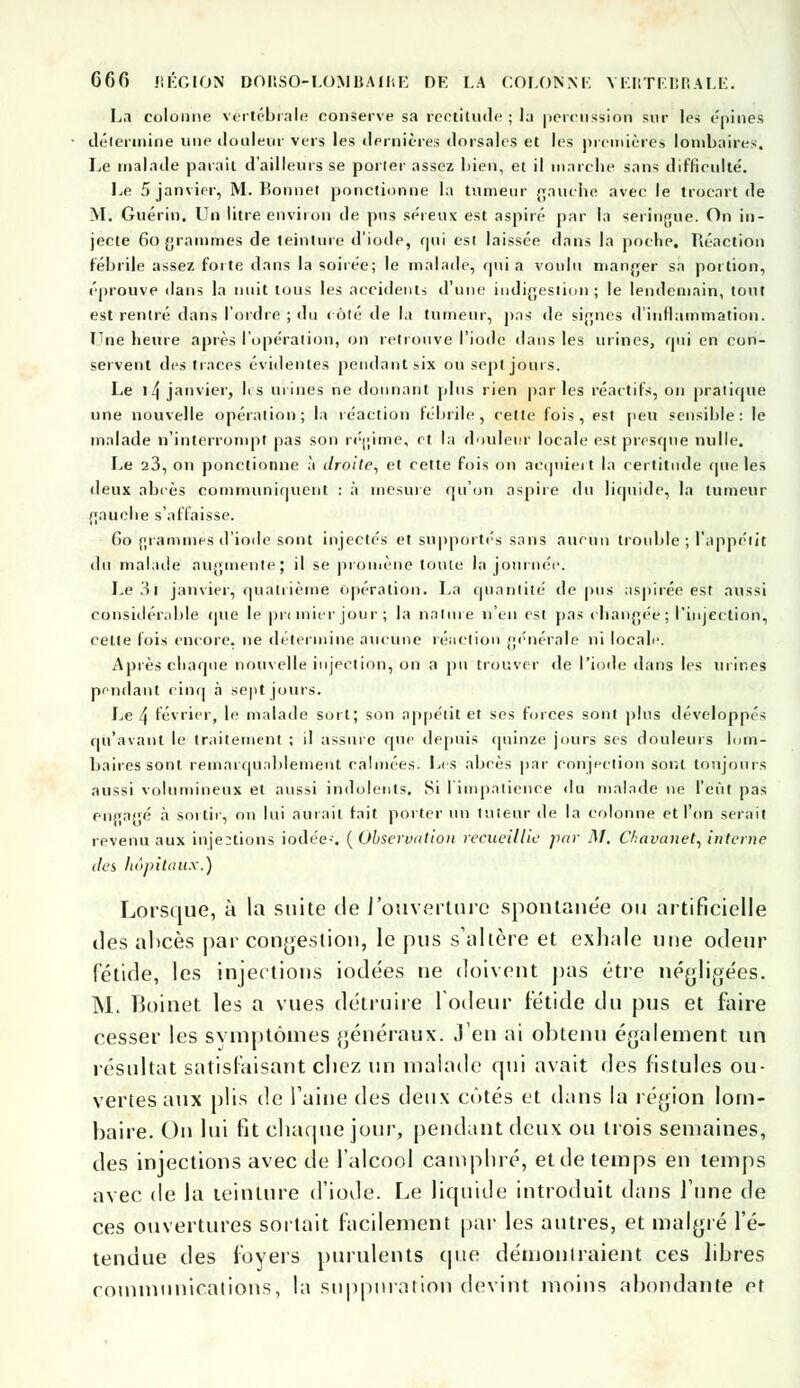 La colonne vertébrale conserve sa rectitude ; la percussion sur les épines détermine une douleur vers les dernières dorsales et les premières lombaires. Le malade paraît d'ailleurs se porter assez bien, et il marche sans difficulté. Le 5 janvier, M. Bonne! ponctionne la tumeur gauche avec le trocart île M. Guérin. Un litre environ de pus séreux est aspiré par la seringue. On in- jecte 60 grammes de teinture d'iode, qui est laissée dans la poche. Réaction fébrile assez forte dans la soirée; le malade, qui a voulu manger sa portion, éprouve dans la nuit tous les accidents d'une indigestion ; le lendemain, tout est rentré dans l'ordre ; du côté de la tumeur, pas de signes d'inflammation. Une heure après l'opération, on retrouve l'iode dans les urines, qui en con- servent des traces évidentes pendant six ou sept jours. Le 14 janvier, lis urines ne donnant plus rien parles réactifs, on pratique une nouvelle opération; la réaction fébrile, cette fois, est peu sensible: le malade n'interrompt pas son régime, et la douleur locale est presque nulle. Le a3, on ponctionne à droite, et cette fois on acquiert la certitude que les deux abcès communiquent : à mesure qu'on aspire du liquide, la tumeur gauche s'affaisse. Go grammes d'iode sont injectés et supportes sans aucun trouble ; l'appétit du malade augmente; il se promène toute la journée. Le 31 janvier, quatrième opération. La quantité de pus aspirée est aussi considérable que le premier jour ; la nature n'en est pas changée; l'injection, cette lois encore, ne détermine aucune réaction générale ni locale. Après chaque nouvelle injection, on a pu trouver de l'iode dans les urines pendant cinq à sept jours. Le 4 février, le malade sort; son appétit et ses forces sont plus développés qu'avant le traitement ; il assure que depuis quinze jours ses douleurs lom- baires sont remarquablement calmées. Les abcès par confection sont toujours aussi volumineux et aussi indolents. Si l'impatience du malade ne l'eût pas engagé à sortir, on lui aurait fait porter un tuteur de la colonne et l'on serait revenu aux injections iodée-. ( Observation recueillie par M. Chavanet, interne des hôpitaux.) Lorsque, à la suite de l'ouverture spontaue'e ou artificielle des abcès par congestion, le pus s'altère et exhale une odeur fétide, les injections iodées ne doivent pas être négligées. M. Boinet les a vues détruire l'odeur fétide du pus et faire cesser les symptômes généraux. Jeu ai obtenu également un résultat satisfaisant chez un malade qui avait des fistules ou- vertes aux plis de l'aine des deux cotés et dans la région lom- baire. On lui fit chaque jour, pendant deux ou trois semaines, des injections avec de l'alcool camphré, et de temps en temps avec de la teinture d'iode. Le liquide introduit dans l'une de ces ouvertures sortait facilement par les autres, et malgré l'é- tendue des foyers purulents que démontraient ces libres communications, la suppuration devint moins abondante et