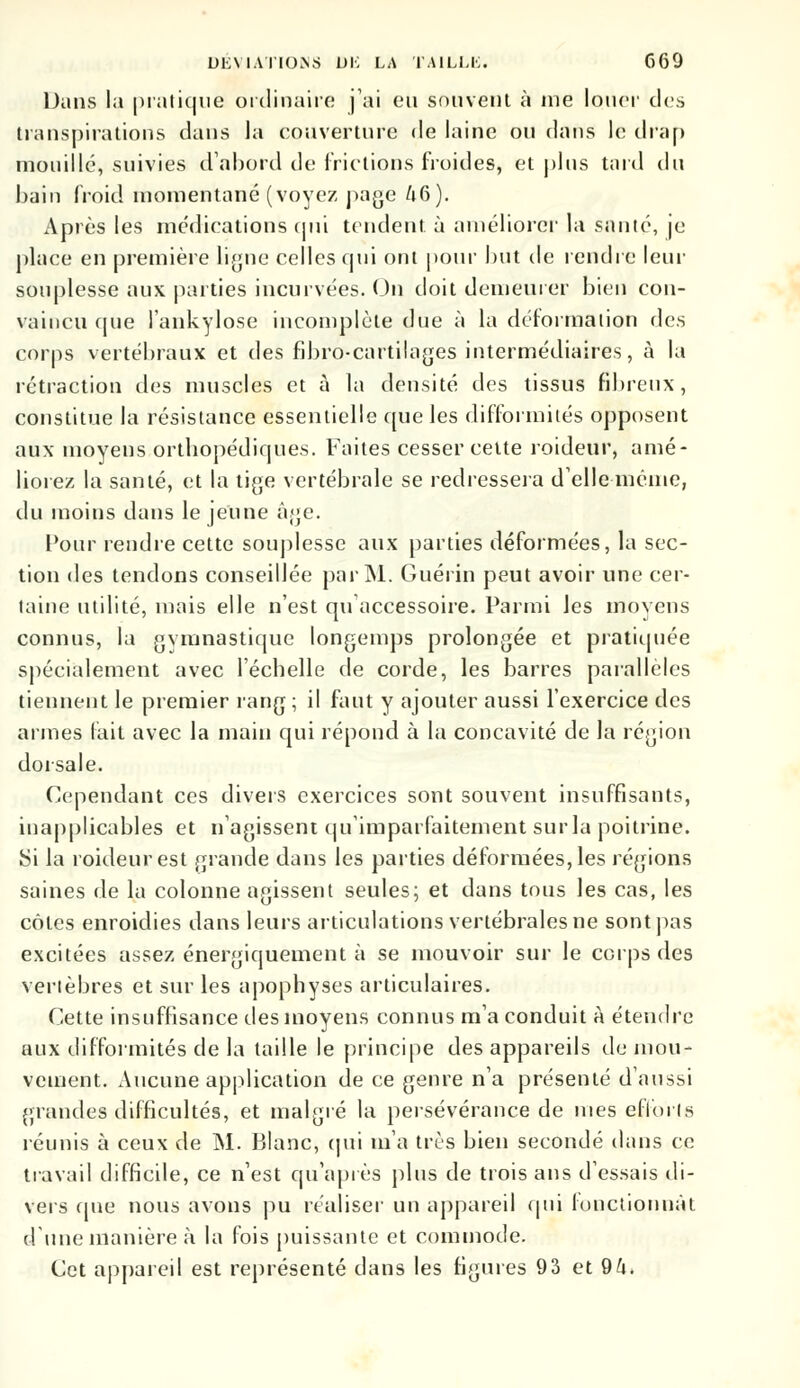 Dans la pratique ordinaire j'ai eu souvent à me louer des transpirations dans la couverture de laine ou dans le drap mouille, suivies d'abord de frictions froides, et plus tard du bain froid momentané (voyez page A6). Après les médications qui tendent à améliorer la santé, je place en première ligne celles qui ont pour but de rendre leur souplesse aux parties incurvées. On doit demeurer bien con- vaincu tpie l'ankylose incomplète due à la déformation des corps vertébraux et des fibro-cartilages intermédiaires, à la rétraction des muscles et à la densité des tissus fibreux, constitue la résistance essentielle que les difformités opposent aux moyens orthopédiques. Faites cesser celte roideur, amé- liorez la santé, et la tige vertébrale se redressera délie même, du moins dans le jeune âge. Pour rendre cette souplesse aux parties déformées, la sec- tion des tendons conseillée par M. Guérin peut avoir une cer- taine utilité, mais elle n'est qu accessoire. Parmi Jes moyens connus, la gymnastique longemps prolongée et pratiquée spécialement avec l'échelle de corde, les barres parallèles tiennent le premier rang; il faut y ajouter aussi l'exercice des armes lait avec la main qui répond à la concavité de la région dorsale. Cependant ces divers exercices sont souvent insuffisants, inapplicables et n'agissent qu'imparfaitement surla poitrine. Si la roideur est grande dans les parties déformées, les régions saines de la colonne agissent seules; et dans tous les cas, les côtes enroidies dans leurs articulations vertébrales ne sont pas excitées assez énergiquement à se mouvoir sur le corps des vertèbres et sur les apophyses articulaires. Cette insuffisance des moyens connus m'a conduit à étendre aux difformités de la taille le principe des appareils de mou- vement. Aucune application de ce genre n'a présenté d'aussi grandes difficultés, et malgré la persévérance de mes efforts réunis à ceux de M. Blanc, qui m'a très bien secondé dans ce travail difficile, ce n'est qu'après plus de trois ans d'essais di- vers que nous avons pu réaliser un appareil qui fonctionnât d une manière à la fois puissante et commode. Cet appareil est représenté dans les figures 93 et 9ft,