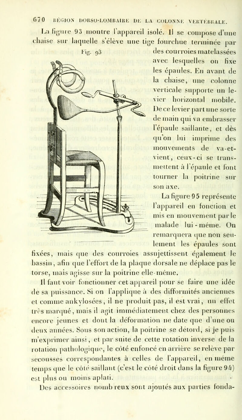 La figure 93 montre l'appareil isolé. Il se compose d'une chaise sur laquelle s'élève une tige fourchue terminée par Fi{j. 93 des courroies matelassées avec lesquelles on fixe les épaules. En avant de la chaise, une colonne verticale supporte un le- vier horizontal mobile. De ce levier part, une sorte de main qui va embrasser l'épaule saillante, et dès qu'on lui imprime des mouvements de va-et- vient, ceux-ci se trans- mettent à l'épaule et l'ont tourner la poitrine sur son axe. La figure 95 représente l'appareil en fonction et mis en mouvement parle malade lui-même. On remarquera que non seu- lement les épaules sont fixées, mais que des courroies assujettissent également Je bassin, afin que l'effort de la plaque dorsale ne déplace pas le torse, mais agisse sur la poitrine elle-même. Il faut voir fonctionner cet appareil pour se faire une idée de sa puissance. Si on l'applique à des difformités anciennes et comme ankylosées, il ne produit pas, il est vrai, un effet très marqué, mais il agit immédiatement chez des personnes encore jeunes et dont la déformation ne date que d'une ou deux années. Sous son action, la poitrine se détord, si je puis m'exprimer ainsi, et par suite de cette rotation inverse de la rotation pathologique, le côté enfoncé en arrière se relève par secousses correspondantes à celles de l'appareil, en même temps que le côté saillant (c'est le côté droit dans la figure 96) est plus ou moins aplati. Des accessoires nombreux sont ajoutés aux parties fonda-