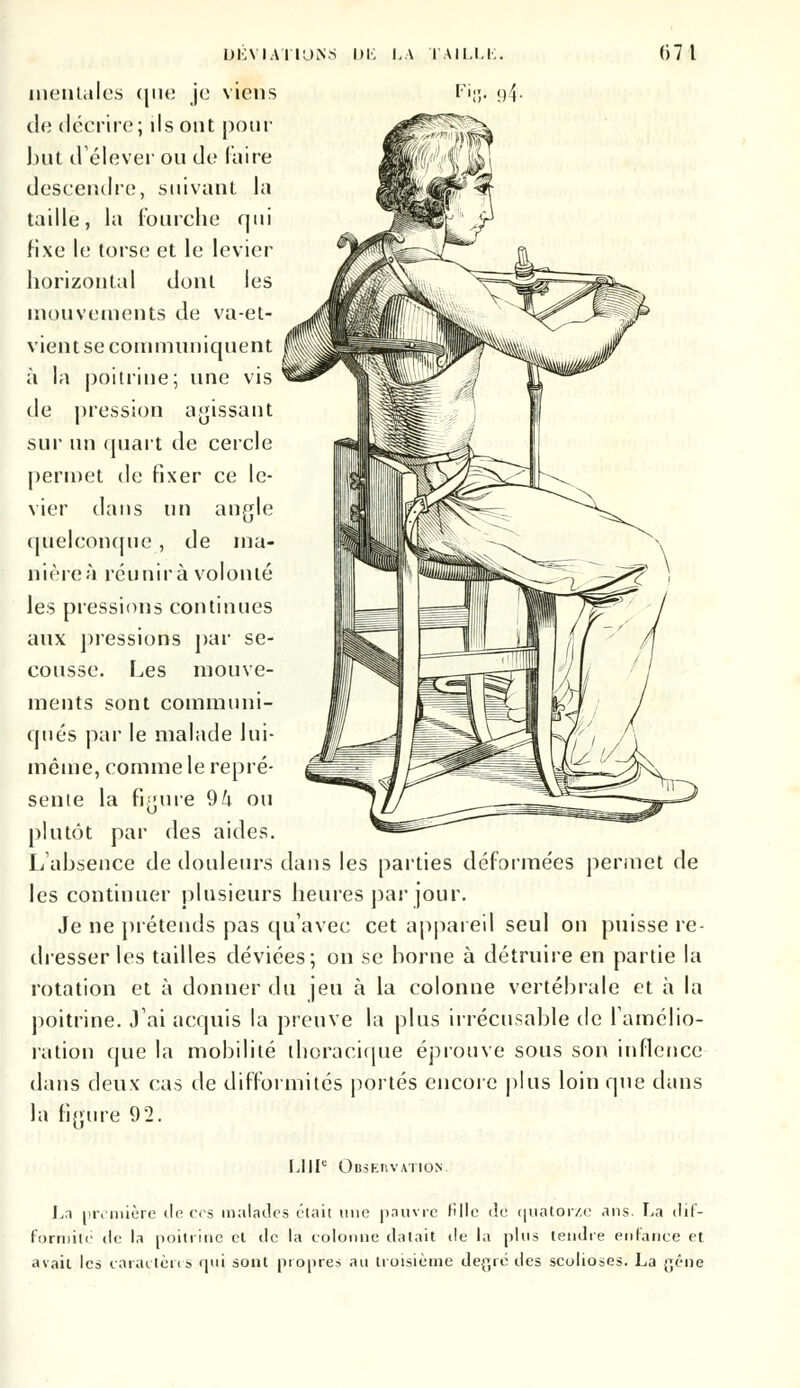 mentales que je viens de décrire; ils ont pour but d'élever ou de luire descendre, suivant la taille, la fourche qui fixe le torse et le levier horizontal dont les mouvements de va-et- vient se communiquent à la poitrine; une vis de pression agissant sur un quart de cercle permet de fixer ce le- vier dans un angle quelconque, de ma- nières réunira volonté les pressions continues aux pressions par se- cousse. Les mouve- ments sont communi- qués par le malade lui- même, comme le repré- sente la figure 9k ou plutôt par des aides. L'absence de douleurs dans les parties déformées permet de les continuer plusieurs heures par jour. Je ne prétends pas qu'avec cet appareil seul on puisse re- dresser les tailles déviées; on se borne à détruire en partie la rotation et à donner du jeu à la colonne vertébrale et h la poitrine. J'ai acquis la preuve la plus irrécusable de l'amélio- ration que la mobilité thoracique éprouve sous son inflence dans deux cas de difformités portés encore plus loin que dans la figure 92. 1.111e Obsekvation. La première île ces malades était une pauvre tille tîe quatorze ans. La dif- formité de la poitrine et de la colonne datait de la plus tendre enfance et avait les caractères qui sont propres an troisième de^ié des scolioses. La gêne