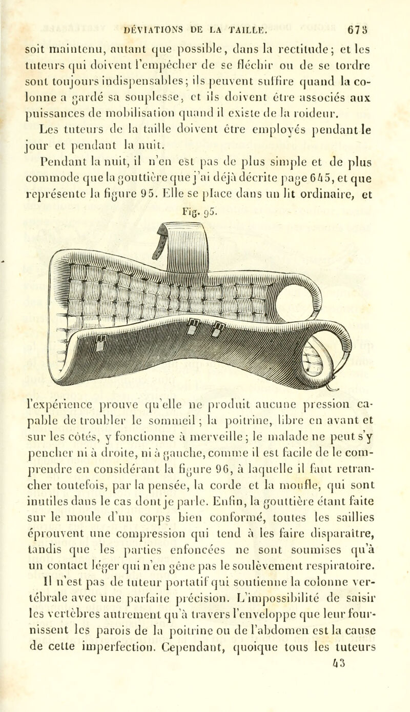 soit maintenu, autant que possible, dans la rectitude; et les tuteurs qui doivent l'empêcher de se fléchir ou de se tordre sont toujours indispensables; ils peuvent suffire quand la co- lonne a gardé sa souplesse, et ils doivent être associes aux puissances de mobilisation quand il existe de la roidenr. Les tuteurs de la taille doivent être employés pendant le jour et pendant la nuit. Pendant la nuit, il n'en est pas de plus simple et de plus commode que la gouttière que j'ai déjà décrite page 645, et que représente la figure 95. Elle se place dans un lit ordinaire, et Fig. g5. m l'expérience prouve quelle ne produit aucune pression ca- pable de troubler le sommeil ; la poitrine, libre en avant et sur les côtés, y fonctionne à merveille; le malade ne peut s'y pencher ni à droite, ni à gauche, comme il est facile de le com- prendre en considérant la figure 96, à laquelle il faut retran- cher toutefois, par la pensée, la corde et la moufle, qui sont inutiles dans le cas dont je parle. Enfin, la gouttière étant faite sur le moule d'un corps bien conformé, toutes les saillies éprouvent une compression qui tend à les faire disparaître, tandis que les parties enfoncées ne sont soumises qu'à un contact léger qui n'en gêne pas le soulèvement respiratoire. Il n'est pas de tuteur portatif qui soutienne la colonne ver- tébrale avec une parfaite précision. L'impossibilité de saisir les vertèbres autrement qu'à travers l'enveloppe que leur four- nissent les parois de la poitrine ou de l'abdomen est la cause de cette imperfection. Cependant, quoique tous les tuteurs Û3