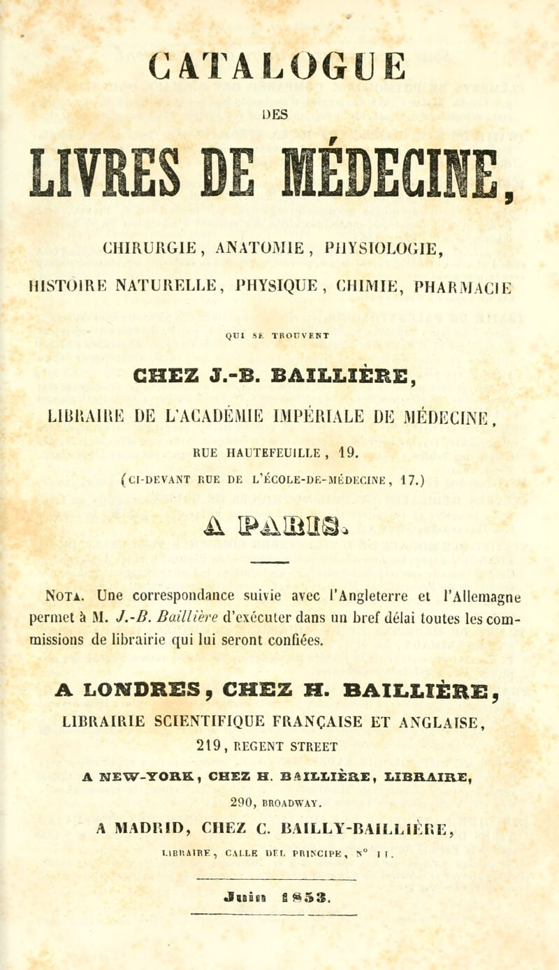 CATALOGUE DES livr: CHIRURGIE, ANATOM1E, PHYSIOLOGIE, HISTOIRE NATURELLE, PHYSIQUE, CHIMIE, PHARMACIE QUI S*. TROUVENT CHEZ J.-B. SAILLIERE, LIBRAIRE DE L'ACADÉMIE IMPÉRIALE DE MÉDECINE RUE HAUTEFEUILLE , 19. (ci-devant rue de l'école-de-médecine, 17.) Nota. Une correspondance suivie avec l'Angleterre et l'Allemagne permet à M. J.-B. Baillière d'exécuter dans un bref délai toutes les com- missions de librairie qui lui seront confiées. A LONDRES, CHEZ H. BAILLIÈRE!, LIBRAIRIE SCIENTIFIQUE FRANÇAISE ET ANGLAISE, 219, REGENT STREET A NEW-YORK, CHEZ H. BAILLIÈRE, LIBRAIRE, 290, BROADWAY. A MADRID, CHEZ C. BAILLYBAILLIÈRE, UBHA1RE, C.W.LE DEL PRINCIPE, !<i° II. «Bisets g ^53.