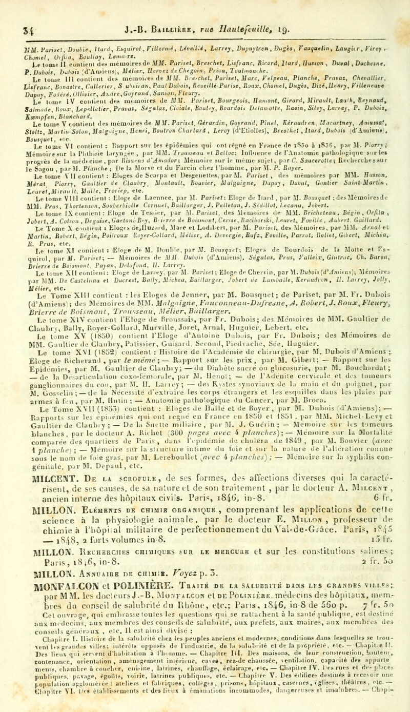 JIM. Partiel, Daulùe, /lurrf, Esquirol. Pitlermé, Léveilié, Larrey, Dupuylren, Dugès, Fauquelin, Laugitr, t'irei , Chomel, Oijho, Boullay, Lemure. Le tonie II contient des mémoiresde MM. Pariset, Brochet, Lisfianc, Rirord, ltard, Ilusson , Duval , Duchesne, P.Dubois, Dubois (d'Amiens), Melier, Uervez du Chegoin. Priuu, Toutnwuihe. Le tome III contient de» mémoires de MM. Brochet, Pariset, Marc, Veipeau, Planche, Pravaz, Chevallier, LisFranc, Bonastre, Cutleriei , S ubeil an, Paul Dubois, Reveillé Pat ise, Roux, Chomel, Dugès, Dizé,Uen,y, ,'Hleneuve Dupuy, Fodéré, Ollivicr, André,Goyrand, Sanson, Fleury. Le Ii.nie IV conlieiu des mémoires de MM. Pariset, Bourgeois, Ilamont, Girard, Mirault, Lauth, Reynaud, Salmude, Houx, Lepelletier, Pravaz, Segalas, Civiale, Bouly, Bourdoi* Dclair.olte, Raoin, Silvy,La;rey, P. Dubois, Kosmpfen, Blanchard. Le tome V contient des mémoires de MM. Pariset. Gcrardin, Goyrand, Pinel, Kéraudren, Macartney, Amussa', Stoltz, Mai lin -Salon, Mal guigne, llenri, Boulron Char lard , Leroy (d'Etioiles), Breschct , Itard, Dubois .d'Amiens), Bousquet, ele. Le toïne VI roniienl : Harpon sur les épidémies qui ont régné en France de îS.îo à i8.6, par M. Piorry ; Mémoire sur la l'hlhi.-ie laryngée , par MM. ïrousseau ei Bctloc; Inlliienre de l'Ana'.omie pathologique sut le» proL'iès de la médecine, par Risumo d'Amador; Mémoire sur le même sujet» par C. Saucerotte; Ficclu-rches sur le Sagou , par M. Planche ; De la Morve el du Farcin chez l'homme, par M. P. Rayer. Le tome V 11 coniien'. : Eluges.de Scarpa el Desgeneltes, par M. Pariset, des mémoires par MM. tlusscn, Mé'at Piorry, Gaultier de Claubry, Muntaull, Bouvier, Malçaigne, Dupuy, Duval, Gantier Saint Martin, leurt'l.Mirault, Uulle, Froriep, etc. ' Le tome VIII contient : Eloge de Larnnec. par M. Pariset; Eloge de llard , par M. Bousquet ; des Mémoires d< MM. Prus, Thortenson, Souberbullt Cornuel, Baillarger, ). Peltelan,]. Sédillot, Lecanu, Jobert. Le lome IX contient: Eloge de Tester, par M- Bariui, de» Mémoires de Mil. Bricheteau , Bégin, Orfila , Jobert, A. Colson, Déguise, Gaetani-B'y, B„rre de Boismont, Censé, llacihorski, l.euret, Foville , Aabert. Gaillard. Le Tome X c .lient i Eloges de^lîuzud, Marc el Lodil.erl, par M. Pariset, des Mémoires, par MM. Arnal et Mnrlin, Robert, Bégin, Poilioux Royer-Collard, Métier, A. Dtvergie, Rufz, Foville, Pariât, Roltet, Gibert, Michea, R. Prus, elc. Le lome XI eohlient I Eloge de M. Double, par M. Bousquet; Eloges de Hourdois de la Molle ri l's- quirol, par M. Pariset; — Mémoires de MM. Dubois (d'Amiens), Ségalas, Prus, ','alleix, Gintruc, Ch. Baron, Brierrè de Boismont, Paya,,, Delafond, U. Larrry. Le tome XII contient: Eloge de Larrey; par M. Pariset; Eloge deCliervin, par M. tuMs [d'Amiens); Mémoire.-. par MM. De Caslelnau el Ducrest, Bally, Michea, Baillarger, Jobert de Lambaite, Keruudrcn, U. I.airey, Jolly, Mélier, etc. Le Tome XIII contient : les Eloges de Jenner, par M. Bousquet ; de Pariset, par M. Fr. Dubois (d'Amiens ; des Mémoires de WM. Multiligne, h'auconneau-DuJresnc, A. Roberl,J. Roux, Fleury-, Brierrc de Boismûnl, Trousseau, Melier,Baillarger. Le tome XIV contient l'Eloge de Bronssais, par Fr. Dubois; des Mémoires de MM. Gaullier de Claubry, Bally, Royer-Collai J, Murvillc, Joret, Arnal, Huguier, Lebert. elc. Le tome XV (ISôOj contient l'Eloge d'Antoine Dubois, par Fr. Dubois; des Mémoires de MM. Gaultier de Claubry, Pâtissier, Guisard. Second, Piedvache, Se'e, Huguier. Le lome XVI (I8ô2) contient : Histoire de l'Académie de chirurgie, par M. Dubois d'Amiens ;. Éloge de Richerand , par le même;— Rapport sur les prix, par M. Gibeit; — Rapport sur les Epidémie', par M. Gaullier de Claubry; — «lu Djubète sucré ou glucosurie, par M. Bouchardal ; de la Désarticulation coxo-fémorale, par M. Ilenol; — de l'Adénite cervicale et des tumeurs ganglionnaires du cou, par M. H. Lariey; — des K.\stes synoviaux de la main el du poignet, pai M. Gosselin ;— de la Nécessité d'extraire les corps étrangers et les esquilles dans les plaies pat- armes à feu, par M. Mutin ; — Anatomie pathologique du Cancer, par M. Brora. Le Tome XVII (185ô) coulient : Eloges Je Halle el de Boyer, par M. Dubois d'Amiens); — Rapports sur les épiuémies qui ont tegné en Fiance en ÎSÔO et 1851 . par MM. Michel-Le vy c. Gaultier de Claubiy;— De la Sue Ile miliairc, par M. J. Guériù ; — Me'moire sur lis limeurs blanches, par le docteur A. Richet ^300 page* avec i planches);— Mémoire sur la Mortalité comparée des quartiers de Taris, dans l'épidémie de choiera de 1840 , par M. Bouvier {avec \ planche) ; — Mémoire sur la structure intime du foie et sur la nature de l'altération connue sous le nom de foie gras, par M. LcrebouUct [avec 4 planches) ; — Mémoire sur la syphilis con- génitale, par M. Depaul, etc. MILCENT. De la scrofule, dé ses formes, des affections diverses qui !à caracté- risent, de ses causes, de sa nature et de sot) traitement , par le dot leur A. Milcext , ancien interne des hôpitaux civils. Paris, iS46\ in-8. 6 fr. MILLON. Elémbnts dk chimib orga.-viqob , comprenant les applications de cette- science à la physiologie animale, par le docteur E. Millo.n , professeur de chimie à l'hôpiial militaire de perfectionnement du Yal-de-Giâee. Paris, iî\(5 — 1S4S, 2 forts volumes in 8. iS lr. MILLON. Pkchebciies cniuiQUEs sur le mehcube et sur les constitutions salines; Paris, 1816, in-S. 2 fr. .ïô R1ILLON. Ak.nuame t)E cntMiB. Foyczp.ô. MOXFAI.COIM et POLIiVIÈïiE. Traite db la salubsité dass lfs grandes vili.rs;: par M M. les docteurs J.-B. Monfalcok el de Polinièbe. médecins des hôpitaux, mem- bres du conseil de salubrité du Rhône, etc.; Pans, iSj,6, in-8 de 5So p. 7 rr. 5o Cet ouvrage, qui embrasse toutes les questions qui se rattachent à la santé publique, esl destiné ans médecins, aux membres des conseils de salubiité, aux préfets, aux maires, aux membres des conseils généraux , elc. 11 esl ainsi divisé : Cli.ipi're I. Ilislniie de la salubrité cliez les peuples anciens el modernes, condilions dans lesquelles se Irou- \enl lesgrande» *illcs; iuléréis opposés de l'industrie, de la salubrité el de la prcpriélé, elc. - Cliapil.e I!. Des lieux qui ..cnenl d'Iialdialion à l'homme. — Chapitre, lit. De» maisons, de leur çonstruciron, uatilem, contenance, orienlalion , améuagemenl intérieur, ca\e», reî-de chaussée, \entilation. capa ilé des apparie nienis, chambre à coucher, cui-ine, lairines, rhauflage, éclairage, elc. — Chapitre IV. I u rues el ries place, publiques, pavage, égoûls, voirie, lairines publiques, ele. — Chapitre V. Iles éili(ice> destinés à receioir une population agglomérée: ateliers el fabriques, collèges, prisons, hôpitaux , caséines, iglises, iliéâlrcs, elc — eiiapilre TI. t)ej élabïissements et clés lieux à émanations incommodes, dangereuses cl insalubres. — Cu»pi-