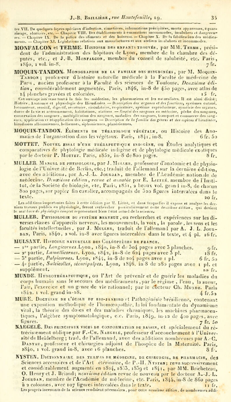 Ire VII. De quelques fnjersspéciaux d'infection, cimetières, inhumations précipitée», morts apparente», éqnar- rissage, abattoirs .etc. — Chapitre VIII. Des établissement» à èmaaalions incommodes, insalubre» et dangereu- se». _ Cliapilre IX. De la police de» alimenta et des boissons. — Chapitre X. Dp la faUilica-ioii des médica- ments. Chapilre XI. Législations relative» aux manu factures et aux ateliers insalubre» et incommode». MOXFALCON et TERME. Histoire des enfants trouvés, par MM. Terme, prési- dent de l'administration des hôpitaux de Lyon, membre de la chambre des dé- putés, etc., et J.-B. Monfalcon, membre du conseil de salubrité, etc. Paris, i84o, 1 vol. in-8, 7 fr. MOQLIrV-TANDOIV. Monographie db la famille obs hirldinées , par M. Moquin- Taudon ; professeur d'histoire naturelle médicale à la Faculté de médecine de Pans , ancien professeur à la Facullé des sciences de Toulouse. Deuxième édi- tion, considérablement augmentée. Paris, 1H46, in-8 de 45o pages, avec allas de i4 planches gravées et coloriées. i5 fr. Cet ouviage intéresse loin à la l'ois les médecins, les pharmaciens et le» naiuralisles.il est ainsi divisé; Histoire, .\ii.n..me et physiologie des Ilirudinécs — D-scription des orgam:s et des fouillions, systèmes cutané, locomoteur, sensilif, digestif, secrétaire, circulatoire, respiratoire, système reproducteur, symétrie des organes, durée de la vie et accroissement, habitations, stations — Emploi des sangsues en médecine, pèche des sangmes, conservation des aangsuea , multiplication des sangsues, maladies des sangsues, transport et commerce des sang- sues, application et réapplicaliou des sangsues. — Description de la famille des genres et des espèces d'hirudinées, hirudiiiées alhionuiennes, beiliennes, siplionienue», planériemie». MOQUIN-TAIVDON. Eléments db tératologie végétale, ou Histoire des Ano- malies de l'organisation dans les végétaux. Pari.', 18 J. 1, in-S. 6 fr. 5o MOTTET. Nouvel essai d'une thérapeutique indigèkb, ou Études analytiques et comparatives de pliytologie médicale indigène et de phytologie médicale exotiques parle docteur P. Mottet. Paris, i852, in-8 de800 pages. 8 fr. MULLER Manuel de physiologie, par J. Miller, professeur d'anatomie et de physio- logie de l'Univer ité de Berlin, etc.; traduit de l'allemand sur la dernière édition, avec des a Initions, par A.-J.-L. Jourdan, membre de 1*Académie nationale de rnédecine. Deuxième édition, revue cl annotée par E. Litip.é, membre de l'insti- tut, de la Société de biologie, etc. Paiis i85i, 2 be;iux vol. grand in-S, de chacun 800 pages, sur papier fin cavalier, accompagnés de 020 figures intercalées dans le texte. 20 fr. Les addition» importantes failes à celle édition par \!. Littrë, et dans lejquelle* il expose et analyse les der- niers travaux publies en physiologie, feront rechercher particulièrement celle deuxième édition, qui devient le seul livre de physiologie complet représentant bien l'état actuel de la science, MULLER. Physiologib du jystèmh uekvbds , ou recherches et expériences sur les di- verses classes d'appareils nerveux, les mouvements, la voix, la parole , les sens et les facultés intellectuelles , par J. Mullkr, traduit de l'allemand par A. J. L. Jour- dan, Paris, iS4o, 2 vol. in-8 avec ligures intercalées dans le texte, et 4 pi. 10 fr. MULSAMT. Histoire naturelle dbs Coléoptères de francs. — ire parlie, Longicomes.Lyon , 1S40, in-S de 3o4 pages avec 5 planches. 0 fr. — 2e partie, Lamellicornes. Lyon, 1842, in-S de Gai pages avec 3 pi. iS fr. — 3e partie, Pa/picornes. Lyon, 1844, in-8 de 204 pages avec 1 pi. 6 fr. 5o — 4e partie, Sulcicolles, sécitripalpes. Lyon, 1846, in S de 280 pages avec 1 pi. et supplément. 10 JV. MUNDE. Hydrothéhapeitique, ou l'Art de prévenir et de guérir les maladies du corps humain sans le secours des médicaments , par le régime , l'eau, la sueur, l'air, l'exercice et un g. nre de vie rationnel; par le dfjctcur Ch. Mukdb. Paris iS4 2. 1 vol. grand in-18. 4 fr.5a MURE. Doctrine db l'écolb df bio-janriro et Palhogénésie brésilienne, contenant une exposition méthodique de l'homceopalrire, la loi fondamentale du dynamisme vital, la théorie des doses et des maladies chroniques, les machinés pharmaceu- tiques, l'algèbre symptomatologique, eic. Paris, 1849, in-12 de 4°° pages, avec figures. 7 fr. 5r> NAEGELÉ. Des principaux vices de conformation du bassin, et spécialement du ré- trécissement oblique par F.-Cn. Naegelé, professeur d'accouchement à l'Univer- sité de Ileidelberg ; trad. de l'allemand, avec des additions nombreuses par A.-C. Danyau, professeur et chirurgien adjoint de l'hospice de la Maternité. Paris, jS4o, 1 vol. grand in-8, avec 1 (i planches. 8 fr. NYSTEN. Dictionnaire des termes de médecine, de cuiburcik, de pharmacie, des Sciences accessoires et de l'Art étérinaire, de P.-II. Nystbh; revu successivement et considérablement augmente en 1824, iSî3, iS3g et 1S41, par MM. Brichetean, O. Henry et J. Briand; neuvième édition revue de nouveau par le docteur A.-J.-L. Jourdan, membre de l'Académie de médecine, etc. Paris, i845,in-Sde 860 pages à 2 colonnes , avec 107 figures intercalées dans le texte. 11 fr. Les progrès incessants de la science rendaieul nécessaire» , pour celle neuvième édition , de nombreuses addi-