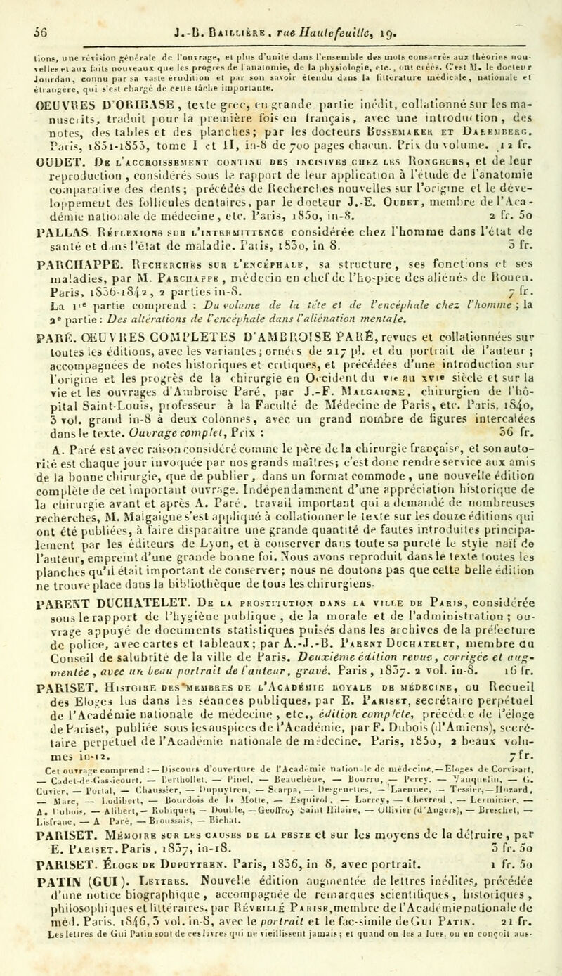 ùô J.-B. Baillibrk , rue HattlefeuUtc, 19. lions, 11 ne rév iiion générale de l'ouvrage velleselaus fi ills nouveaux que les progi Jotirdan, cou nu par sa vaste érudition étrangère, qu i s'est chargé de celle lâclii el plus d'unilé dans l'ensemble des mois consacres au* théories nou- s de 1 auaiomie, de la physiologie, etc., ont ciécs. C'est 11. le docteur t par son savoir étendu dans la littérature médicale, nationale el iiuporlaute. OEUVUES D'ORIBASE, le\te grec, en grande partie inédit, collationné sur les ma- nusciits, traduit pour la première ibis en français, avec une inlrodm tion , des notes, des tables et des planches; par les docteurs Bussemareh et Daf.eueerg. Paris, tS5i-iS53, tome I et H, in-8 de 700 pages chacun. Prix du volume. 11 fr. OUDET. JJb l'accroissement conti.nc des incisives chez les Ronceurs, et de leur reproduction , considérés sous 1^ rapport de leur application à l'étude de l'anatomie co.nparalive des dents; précédés de Recherches nouvelles sur l'origine et le déve- loppemeut des follicules dentaires, par le docteur J.-E. Oudet, membre de l'Aca- démie nationale de médecine, etc. l'atis, i85o, in-8. 2 fr. 5o PALLAS. Réflexions sur l'intermittence considérée chez l'homme dans l'état de santé et d,ms l'état de maladie. l'atis, i53o, in 8. 3 fr. PABCHAPPE. RrcuERciiKs sur l'encéphale, sa structure, ses fonct'ons et ses maladies, par M. Paecuappk , médecin en chef de l'ho-pice des aliénés de Rouen. Paris, iS36-iS.|2, 2 parties in-S. 7 fr. La i,e partie comprend : Du volume de la tête el de l'encéphale chez l'homme ; la a' partie: Des altérations de l'encéphale dans l'aliénation mentale. PARÉ. ŒUVRES COMPLETES D'AMBROÏSE PARÉ, revues et collationnées sur toutes les éditions, avec les variantes; ornéts de 217 p!. et du portrait de l'auteur; accompagnées de notes historiques et critiques, et précédées d'une introduction sur l'origine et les progrès de la chirurgie en Occident du vie au xvi« siècle et sur la Tie et les ouvrages d'Ambroise Paré, par J.-F. Malcaicre, chirurgien de l'hô- pital Saint-Louis, professeur à la Faculté de Médecine de Paris, etc. Paris, iS4o, 3 vol. grand in-8 à deux colonnes, avec un grand nombre de ligures intercalées dans le texte. Ouvrage complet, Prix : 36 fr. A. Paré est avec raison considéré comme le père de la chirurgie française, et son auto- rité est chaque jour invoquée par nos grands maîtres; c'est donc rendre service aux amis de la bonne chirurgie, que de publier, dans un format commode , une nouvelle édition complète de cet important ouvrage. Indépendamment d'une appréciation historique de la chirurgie avant et après A. Paré, travail important qui a demandé de nombreuses recherches, M. Maigaigne s'est appliqué à collationner le texte sur les douze éditions qui ont été publiées, à faire disparaître une grande quantité de fautes introduites principa- lement par les éditeurs de Lyon, et à conserver dans toute sa pureté le style naïf do l'auteur, empreint d'une grande bonne foi. Nous avons reproduit dans le texte toutes les planches qu'il était important de conserver; nous ne doutons pas que celte belle édition ne trouve place dans la bibliothèque de tous les chirurgiens- PARENT DUCIIATELET. De la prostitution dans la ville de Paris, considérée sous le rapport de l'hygiène publique , de la morale et de l'administration; ou- vrage appuyé de documents statistiques puisés dans les archives de la préfecture de police, avec cartes et tableaux ; par A.-.T.-B. Pabbnt Dlchatelet, membre du Conseil de salubrité de la ville de Paris. Deuxième édition revue, corrigée et aug- mentée , avec un beau portrait de l'auteur, gravé. Paris , iS3j. 2 vol. in-S. 16 fr. PAPilSET. Histoire dks'mkubres de l'Académie iioyalb db médecine, eu Recueil des Eloges lus dans les séances publiques, par E. Pariskt, secrétaire perpétuel de l'Académie nationale de médecine , etc., édition complète, précédre de l'éloge de Puise!, publiée sous les auspices de l'Académie, par F. Dubois (d'Amiens), secré- taire perpétuel de l'Académie nationale de médecine. Paris, i83o, 2 beaux volu- mes in-u. 7fr. Cet ouvrage comprend : —Discours d'ouverture de l'Académie nation.de de médecine, — Eloges deCorvisarl, _ Cadet -de-Gafcûoourt. — l'.erthollel. — Pitiel, — Beauchèue, — Bourru, — PercJ. — Vauiiiieliii, — G. Cuvier, — Portai, — ('.haussier, — Hupuylren, — SLarpa, — Ilesgemties, — 'Larmier-, - 'fessier, —llurard, Marc, Lodilicrt, — Bourdois de la Molle, — Ksquirol, — Larrcy, — (.hevreul , — Leruimter,— A. Dubois, — Aliberl,— Bubiquet, — Double, —GeolIVoj iaint Ililaire, — Ullivier (d'Angers;, — Bieschel, — Lisfranc, — A rare, — Bioussais, — Bitli.it. PARISET. Mémoire sur lfs causes de la peste et sur les moyens de la détruire, par E. Paeiset.Paris, 1S07, in-18. 3 fr. 5o PARISET. Éloge de Dupuvtren. Paris, 1836, in 8, avec portrait. 1 fr. 5o PATIN (GUI). Lbtires. Nouvelle édition augmentée de lettres inédites, précédée d'une notice biographique , accompagnée de remarques scientifiques, historiques, philosophiques et littéraires, par Réveillé Pauise,membre de l'Académie nationale de niéd. Paris. 1S46, 5 vol. in-S, avec le portrait et le fac-similé deGtai Patin. 2 1 fr. Les lettres de Gui natin sont de ceslivre? qui ne vieillissent jamais ; et quand ou lit a lues, ou en conçoit aus-