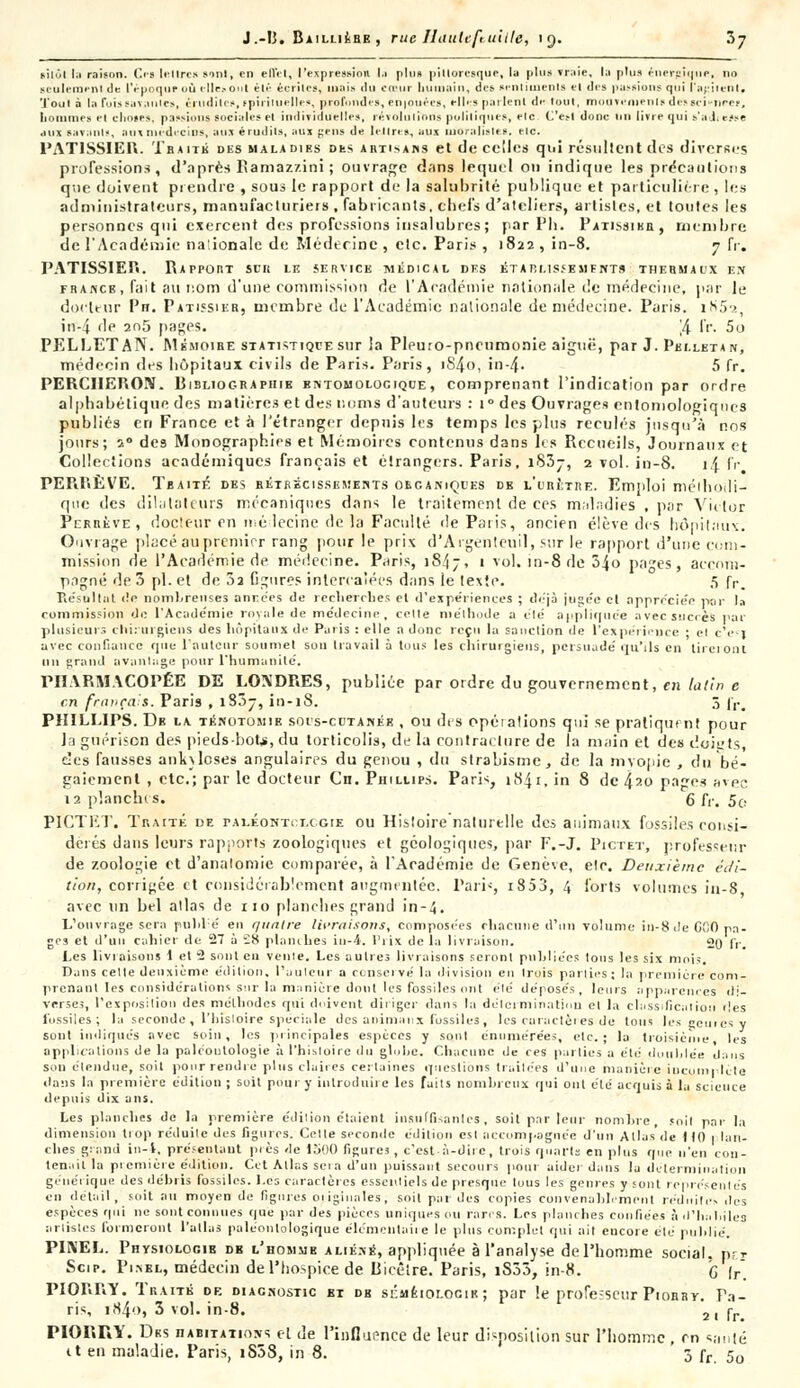 J.-13. BailliÉshe , rue Utiultfi aille, 19. 7>y sitôt I.' raison. Os le lire» sont, en effet, l'expression l.i plu» pittoresque, la plu» vraie, la plu» énergique, no seulement de l'époque où cllr.-o'il été écrites, mai» du cœur bumain, des sentiments cl des pussions qui l'agitent, Toui à la fuis savantes, crudités, spirituelles, profondes, en |Ouée», elles parlent de tout, rmiuviinintsdissci nées, liommes et choses, passions sociales cl individuelles, révolutions politiques, ele C'est donc tin livre qui s'a J, «-.«se aux savant-, aux médecins, aux érudils, aux gens de lettres, aux moralistes, etc. PATISSIER. Tbaité des maladirs Dks artisans et de celles qui résultent des diverses professions, d'après Eamazzini ; ouvrage dans lequel on indique les précautions que doivent prendre , sous le rapport de la salubrité publique et particulière, les administrateurs, manufacturiers , fabricants, chefs d'ateliers, artistes, et toutes les personnes qui exercent des professions insalubres; par Pli. Patissikb., membre de l'Académie na:ionaIe de Médecine, etc. Paris, 1822, in-8. 7 fr. PATISSIER. Rapport sck le service médical des étarmssesifnts thermaux en france, fait au nom d'une commission de l'Académie nationale de médecine, par le docteur Pn. Pâtissier, membre de l'Académie nationale de médecine. Paris. iN59., irf-4 de 2n5 pages. '/[_ IV. 5o PELLETAN. Mémoire statistique sur la Pleuro-pncurnonie aiguë, par J. Pbi.letan, médecin des liôpitaux civils de Paris. Paris, iS4o, in-4- 5 fr. PERCHERON. Bibliographie bntomolociqce , comprenant l'indication par ordre alphabétique des matières et des noms d'auteurs : i° des Ouvrages entomologiqties publiés en France et à l'étranger depuis les temps les plus reculés jusqu'à nos jours; s° des Monographies et Mémoires contenus dans les Recueils, Journaux et Collections académiques français et étrangers. Paris, i83j-, 2 vol. in-8. 14 fr PERIîÈVE. Tbaité des rétrécissements oecaniçces db l'crltre. Emploi méthodi- que des dilatateurs mécaniques dans le traitement de ces maladies , par Victor Perbèvé, docteur en médecine de la Faculté de Paris, ancien élève des hôpitaux. Ouvrage placé au premier rang pour le prix d'Argenteuil, sur le rapport d'une com- mission de l'Académie de médecine. Paris, 1847, 1 vol. in-8 de 34o pages, accom- pagné de 3 pi. et de 3a figures intercalées dans le texte. 5 fr. Résultat de nombreuses années de recherches et d'expériences ; déjà jugée et appréciée par la commission de l'Académie royale de médecine, celle méthode a été appliquée avec succès par plusieurs chirurgiens des hôpitaux de Paris : elle a donc reçu la sanction de l'expérience • el c'e-i avec confiance que l'auteur soumet sou travail à tous les chirurgiens, persuade' qu'ils en tireront 1111 grand avantage pour l'humanité. PHARMACOPÉE DE LONDRES, publiée par ordre du gouvernement, en latin e en français. Paris , 133-, in-18. 5 fr# PHILLIPS. De la. ténotomie socs-cctanék , ou des opéialions qui se pratiquent pour la gnérison des pieds-bote, du torticolis, de la contracture de la main et des doit'ts, des fausses ank\lcses angulaires du genou , du strabisme, de la mvopie , du bé- gaiement , etc.; par le docteur Cn. Phillips. Paris, 1841, in 8 de 4^o pages avec 12 planches. 6 fr. 5o PÎCTET. Traité de pax.eohtci.cgie ou Histoire naturelle des animaux fossiles consi- dérés dans leurs rapports zoologiques et géologiques, par F.-J. Pictet, professeur de zoologie et d'analomie comparée, à l'Académie de Genève, etc. Deuxième édi- tion, corrigée et considérablement augmentée. Pari--, i853, 4 forts volumes in-8 avec un bel allas de 110 planches grand in-4. L'ouvrage sera pnblé en quatre livraisons, composées chacune d'un volume in-8 de CGC pa- ges et d'un cahier de 27 à £8 planches iu-4. Prix de la livraison. 20 fr. Les livraisons 1 et 2 sont en vente. Les autres livraisons seront publiées tons les six mois. Dans celle deuxième édition, l'aulcur a conservé la division en trois parties ; la première com- prenant les considérations sur la manière dont les fossiles ont été déposés, leurs apparences di- verses, l'exposition des méthodes qui doivent diriger dans la détermination et la classification îles fossiles; la seconde , l'histoire spéciale des animaux fossiles, les curaclètes de tous les génies v sont indiques avec soin, les principales espèces y son! énumérées, etc.; la troisième les applications de la paléontologie à l'hisloire du globe. Chacune de ces parties a été doublée dans son étendue, soit pour rendre plus claires certaines questions traitées d'une manière incomplète dans ht première édition ; soi! pour y introduire les faits nombreux qui ont élé acquis à la science depuis dix ans. Les planches de la première édition étaient insuffisantes, soit par leur nombre, soil par la dimension trop réduite des figures. Celte seconde édition est accompagnée d'un Allas de 110 1 lan- clies giand in-4, présentant pies de 1500 figures, c'est à-dite, trois quarts en plus que n'en con- tenait la première édition. Cet Atlas seia d'un puissant secours pour aider dans la détermination générique des débris fossiles. Les caractères essentiels de presque tous les genres y sont représentés en détail, soit au moyen de figures oiiginales, soil par des copies convenablement réduites des espèces qui ne sont connues que par des pièces uniques ou rares. Les planches confiées à d'habiles artistes formeront l'atlas paléonlologique élémentaire le plus complet qui ait encore élé publié. PINEL. Physiologie db l'homme aliéné, appliquée à l'analyse de l'homme social, prr Scip. Pimel, médecin de l'hospice de Hicêtre. Paris, iS33, in-8. G fr PIORRÏ*. Traité de diagnostic et db sémkiolocir ; par le professeur Piorby. Pa- ris, i84'->> 3 vol. in-8. 2| rr< PIORRY. Dks habitations et de l'influence de leur disposition sur l'homme , m santé