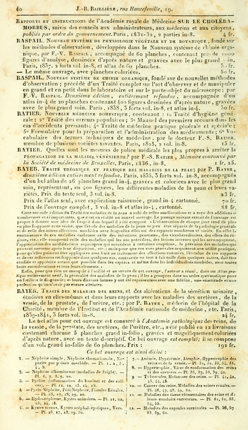 Raitorts et instructions de l'Académie royale de Médecine SI'Il LE CIIOLÉRA- MOr.IJL'S, suivis des conseils aux administrateurs, aux médecins et aux citoyens, publiés par ordre du gouvernement. Paris , i 83 1-02, 2 parties in-8. 4 fr. RASPAIL. Nouveau système de physiologie végétale et de botanique , fondé sur les méthodes d'observation, développées dans le Nouveau système de tlrmie orga- nique, par F.-V. Rasi-aiu , accompagné de 60 planches, contenant piode 1000 figures d'analyse, dessinées d'après nature et gravées avec le plus grand ■ in, paris, iS3j. 2 forts vol. in-S, cl atlas de Go planches. 5 > fr. — Le môme ouvrage, arec planches coloriées. 5o fr. RASPAIL. Nouveau système db chimie organique, fondé sur de nouvelles méthodes d'observation ; précédé d'un Traité complet sur l'art d'observer et de manipuler en grand et en petit dans le laboratoire et sur le porte-objet du microscope ; par F.-V. Raspail. Deuxième édition, entièrement refondue, accompagnée d'un atlas in-4 de 20 planches contenant /|on figures dessinées d'après nature, gravées avec le plus grand soin. Paris , i838 , 3 forts vol. in-8, et atlas in-4. ^o fr. RATIER. JSorvELiK m é de ci.-s s domestique, contenant : io Traité d'hvgiène géné- rale : 20 Trailé des cireurs populaires ; 3° Manuel des premiers secours dans les cas d'accidents prenants; 4° Traité de médecine pratique générale et spéciale'; 5» Formulaire pour la préparalion et l'administration des médicaments ; 6° Vo- cabulaire des termes techniques de médecine, par le docteur F.-S. Ratibr. membre de plusieurs sociétés savantes. Paris, iSj5, 2 vol. in-8. i5 Ir. RAT1EP.. Quelles sont les mesures de police médicale les plus propres à arrêter la propagation de r,A maladie vénérienne? par F.-S. Ratier , Mémoire couronné par la Société de médecine de Bruxelles. Paris, iS36 , in-8. 1 fr. 2 5. RAYER. Traite théorique et pratique des maladies de la peau; par P. Raybb, deuxième édition entièrement refondue, l'aris, tS35, 3 forts vol. in-8, accompagnés d'un bel alla3 de 26 planches grand in-4, gravées et coloriées avec le plus grand soin, représentnnt, en 400 figures, les diffère 11 tes maladies de la peau et leurs va- riétés. Pris du texte seul, 3 vol. in-8. a3 fr. Prix de l'atlas seul, avec explication raisonnée , grand in-4 cartonné. 70 fr. Prix de l'ouvrage complet, 3 vol. in-8 et atlas in-4 , cartonné. 88 fr. (.'elle sec jnde édition du Traité d et maladies de la peau a subi de telle» améliora lions el a reçu des additions si nombreuse* el si importantes, q.ir c'est en réalité un nouvel ouvrage. I.e passage suivant exlrait de l'ouvrage esl propre à donner une idée de l'cspiil dans lequel il a élé composé i L'observation de chaque jour rend de plus en plus frappante celte vérité, que l'étude des maladie* de la peau ne peu être séparée de la pathologie générale et de celle des autres affections morbides avec lesquelles elles oui des rapports nombreux el variés. En effet la connaissance de ces maladies embrasse celle des infections générales, des vicesliéreditaires, des effets du ré- gime, eic.: elle comprend celle des maladies qui les ont précédées, des lésions internes qui les accoaipagnenl, l'appréciation des modifications organiques qui succèdent à certaines éruptions, la prévision des maladies qui peuvent survenir après leur disparition , e|r.; mais pour que ces vues générales acquièrent une utilité pratique, pour qu'elles puissent être appliquées avec l'i uil au traitement des affections cutanées, I elersdue de ces rapports el de ces influences esl frapp.iule dans quelques cas, contractée ou loin é fait nulle dans quelques ai. 1res, doilêtre étudiée el appréciée autant que possible dans les espèces et même dans les individualités morbides, avec toutes leurs considérations ci tous leurs éléments. » Enfin, pour que rien ne manquai à l'utilité et au succès de cet ouvrage , l'auteur a réuni, dans un Allât pra- tique entièrement neuf, la généralité des maladies de la peau ; il les a groupées dans un ordre systématique pour en facilitir le diagnostic : et leurs diverses formes y ont élé représenléesavec une fidélité , une exactitude et une perfection qu'on n'avait pas encore atteintes. RAYER. Traité des maladies des reins, et des altérations de la sécrétion urinaire , étudiées en elles-mêmes et dans leurs rapports avec les maladies des uretères , de la ■vessie, de la prostate, de l'urètre, etc. ; par P. Rayer , médecin de l'hôpital de la Charité, membre de l'Institut et de l'Académie nationale de médecine, etc. Taris, 1839-184.1, 3 forts vol. in-8. 24 fr. Le bel atlas pour cet ouvrage est consacré à l'Analomie pathologique des reins, do la vessie, de la v>'tale, des uretères, de l'urètre, etc., a élé publié en 12 livraisons contenant chacune 5 planches grand in-folio , gravées et magiiifiquementcoloriées d'après nature, avec un texte descriptif. Ce bel ouvrage est complet; il se compose d'un vol. grand in-folio de Co planches. Prix : 192 fr. Ce bel ouvrage est ainsi divisé : 1. — Népltrile simple, Néphrite rhumatismale , Né- ! 7.—Anémie, llypérémie, Atrophie, Hypertrophie des purite par p .iso:i rrjarVlde. — PI. 1, j,J. reins el de la vessie. — PI. 3i, 5s, 55, 54, 35. 4» 5. 8. —Hypertrophie, Vices deeonformalion des reins 2. — Néphrite albuminruse [maladies de rright;. — et des uretères— PI. 36, 37, 3S, 39. 4o. PI, 6, 7, S, 9, 10. 9 — Tubercules, Mélanoseï des reins. — PI. 41, 4s, 3. — Pyélile [inflammation du bassinet el des cali- I 4., 44, 45. ces).— PI. 11, u, i3, 14, l5. ' 10. — Cancer des reins, Maladies des veines rénales.— /. — PveMo Néplirile, Péri-Népbrile, Fislules Eénates. I PI. 46, 47, 48, 49, 5o. — PI. il>, 17, 18, 19, so. i 11. — Maladies des tissus élémentaires des reins et d 1 f>. —Ilydir-néphrose, Kysles urin tires. — PI. at, sa, i leurs conduits eicréleur». — PI. 61, 5a, 53, sa, »4, -5. £4, 55. C. — Kysles séreov, Kystesacéphalorysliqiies, Vers, ts. — Maladies des capsules surrénales —PL 56,57 — PI. a6, «7, i5, aj. âo. i 63, 5g, Co.