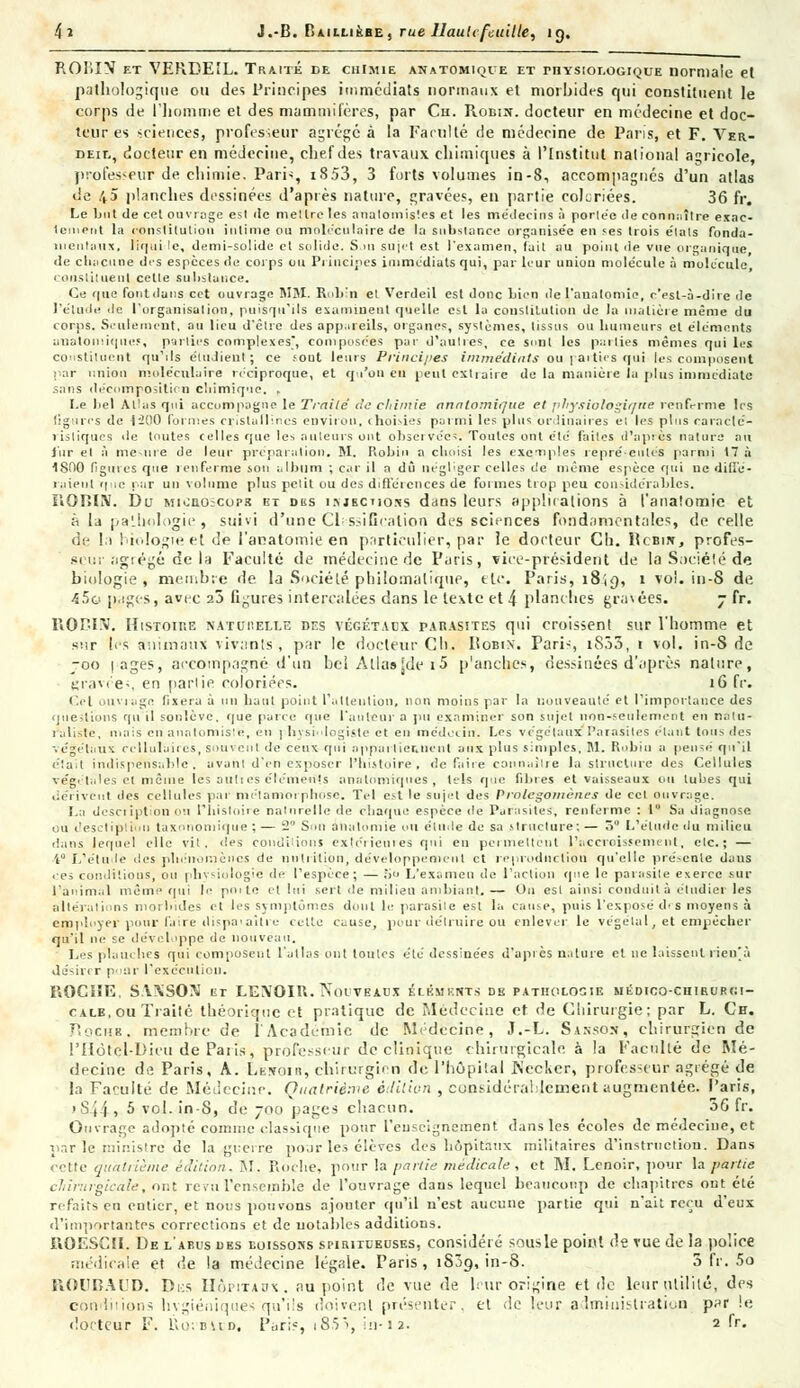 ROIiïN et VERBEÎL. Traité de chimie anatomique et rnYsior.ûGiQUE normale et pathologique ou des Principes immédiats normaux et morbides cpii constituent le corps de l'homme et des mammifères, par Ch. Robin, docteur en médecine et doc- teur es sciences, professeur agrégé à la Faculté de médecine de Paris, et F. Ver- DEir., docteur en médecine, chef des travaux chimiques à l'Institut national agricole, professeur de chimie. Paris, i853, 3 forts volumes in-8, accompagnés d'un atlas de 45 planches dessinées d'après nature, gravées, en partie cohriées. 36 fr. Le but de cet ouvrage est «le niellre les anatomis'.es et les médecins à porlée de connaître exac- tement la constitution intime ou moléculaire de ta substance organisée en ses trois états fonda- mentaux, liqui le, demi-solide et solide. S ni sujet est l'examen, fait au point de vue organique, de chacune des espèces de corps ou Principes immédiats qui, par leur union molécule à molécule constituent cette substance. Ce que font dans cet ouvrage MM. Robin et Verdeil est donc bien de l'anatomie, r'est-à-dire de l'élude de l'organisation, puisqu'ils examinent quelle est la constitution de la matière même du corps. Seulement, au lieu d'être des appareils, organes, systèmes, tissus ou humeurs et éléments anatomiquef, parties complexes, composées par d'autres, ce Sont les parties mêmes qui les constituent qu'ils étudient; ce sout leurs Principes immédiats ou parties qui les composent par union moléculaire réciproque, et qu'on en peut cxtiaire de la manière la plus immédiate sans décomposition chimique. , Le bel Allas qui accompagne le Traité de chimie annlomique et physiologique renferme les figures de i'2()0 formes cristallines environ, choisies parmi les plus ordinaires et les plus caracté- ristiques de toutes celles que les auteurs ont observées. Toutes ont été faites d'après nature au fur et à meure de leur préparation. M. Robin a choisi les excriples repré-cnlés parmi 17 à 1800 figures que renferme sou album ; car il a dû négliger celles de même espèce qui ne diffé- raient que rar un volume plus petit ou des différences de formes trop peu considérables. UOniN. Du Miiiaoicops bt des i.njbcuojîs dans leurs applications à l'anatomie et h la pathologie, suivi d'une Classification des sciences fondamentales, de celle de I.i biologie et de l'anatomie en particulier, par ie docteur Cb. licBiit., profes- seur agrégé de la Faculté de médecine de Paris, vice-président de la Société de biologie , membre de. la Société phitomaltque, etc. Paris, 1819, 1 vol. in-8 de 45o pages, avec 25 figures intercalées dans le texte et 4 planches gravées. 7 fr. PiORI-V. Histoire naturelle des végétaux parasites qui croissent sur l'homme et sur les animaux vivants, par le docteur Cli. Pobix. Pari-, i833, t vol. in-S de joo pages, accompagné d'un bel Alla»[de i5 p'anclies, dessinées d'après nature, gravée*, en partie coloriées. 16 fr. Cet ouviage fixera à un haut point l'attention, non moins par la nouveauté et l'importance des questions qu'il soulève, que parce que l'auteur a pu examiner son sujet non-seulement en natu- raliste, mais en anatomislé, en 1 hysi-dogiste et en médecin. Les végétaux Parasites étant tous des végétaux cellulaires, souvent de ceux qui oppai lier.lient aux plus simples, M. Robin a pensé qu'il était indispensable, avant d'en exposer l'histoire, de faire connaître la structure des Cellules végétales et même les auh es éléments analomiques , tels que fibres et vaisseaux ou tubes qui dérivent îles cellules par métamorphose. Tel est le sujet des Prolégomènes de cet ouvrage. La description ou l'histoire naturelle de chaque espèce de Parasites, renferme : 1° Sa diagnose ou desctiplilni taxnnomique ; — 2 Sou a 11a lu mie on élude de sa .structure; — ô L'étude du milieu dans lequel elle vit, des conditions extérieures qui en permettent l'accroissement, etc.; — i L'étude des phénomènes de nutrition, développement et reproduction qu'elle présente daus ces conditions, ou physiologie de l'espèce ; — ;i L'examen de l'action que le parasite exerce sur l'animal même qui le poite cl lui sert de milieu ambiant. — Ou est ainsi conduit à étudier les altérations morbides et les symptômes dont le parasite est la cause, puis l'exposé d<s moyens à employer pour l.r.re dispaaiti e celte cause, pour détruire ou enlever le végétal, et empêcher qu'il ne se développe de nouveau. Les plauches qui composent l'atlas ont toutes été dessinées d'api es n.ilure et ne laissent rien'à désirer pour l'exécution. PiOCHE, S.WSOoJ tr LEXOIU. Nouveaux élkmknts de pathologie médico-chirurgi- cale, ou Traité théorique et pratique de Médecine et de Chirurgie; par L. Ch. Roche, membre de l'Académie de Médecine, J.-L. Sanson, chirurgien de l'Hôtel-Dieu de Paris, professeur de clinique chirurgicale à la Faculté de Mé- decine de Paris, A. Lfesom, chirurgien de l'hôpital Is'ecker, professeur agrégé de la Faculté de Médecine. Quatrième édition , considérablement augmentée. Paris, i&44i 5 vol. in-8, de 700 pages chacun. 56 fr. Ouvrage adopté comme classique pour l'enseignement; dans les écoles de médecine, et par le ministre de la guerre pour les élèves des hôpitaux militaires d'instruction. Dans cette quatrième édition. M. Roche, pour la partie médicale, et M. Lenoir, pour la partie cTiîrurgicale, ont revu Pensernble de l'ouvrage dans lequel beaucoup de chapitres ont été refaits en entier, et nous pouvons ajouter qu'il n'est aucune partie qui n'ait reçu d'eux d'importantes corrections et de notables additions. ROESCII. De l'abus des boissons spiritueuses, considéré sous le point de vue de la police médicale et de la médecine légale. Paris, iSjq, in-8. 3 fr. 5o ROUBAUD. Di:s Hôpitaux, au point de vue de h ur origine et de leur utilité, des conditions hvgiéniques qu'ils doivent présenter. et de leur administration parle