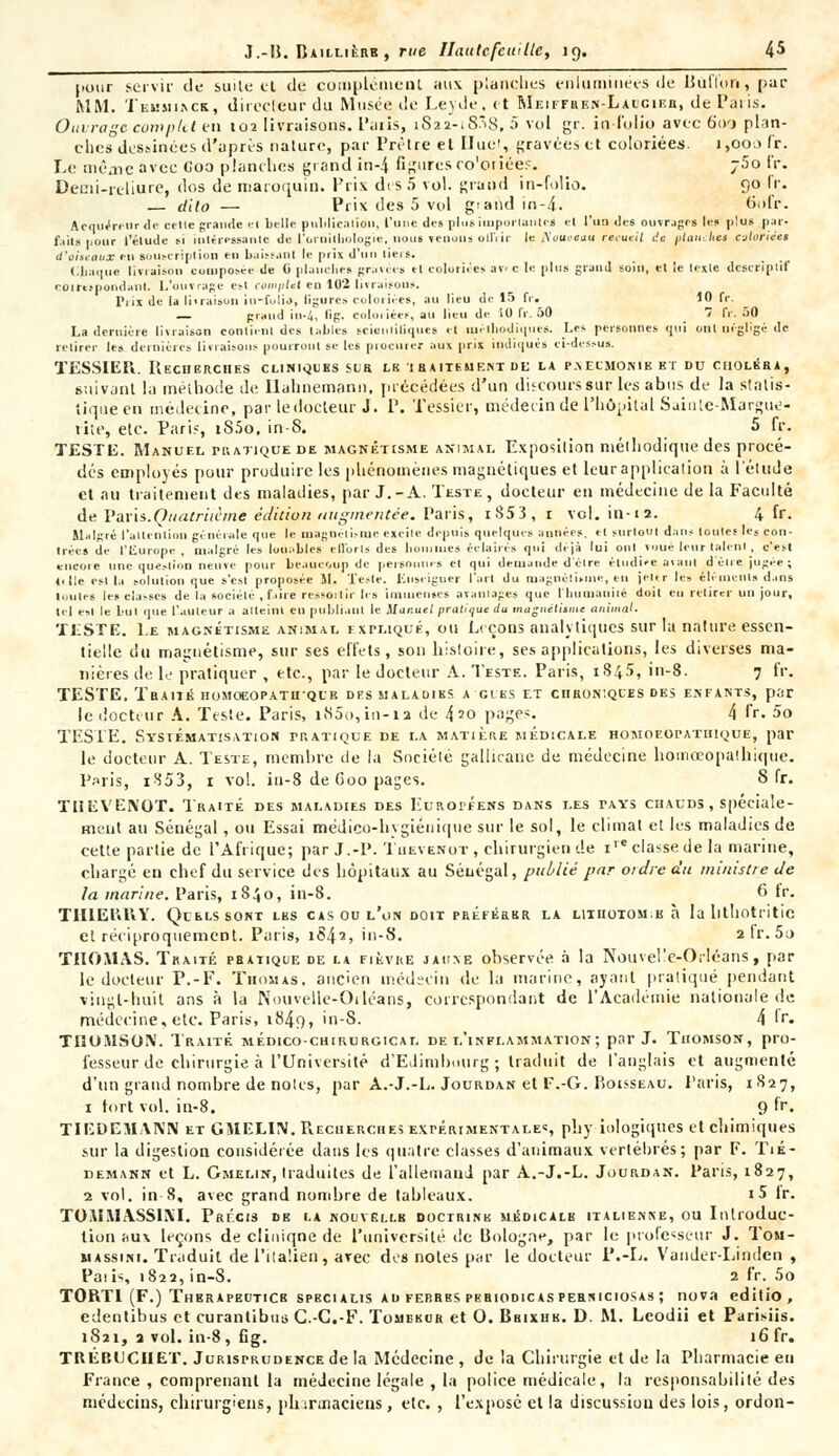 pour servir de suite el de complément aux planches enluminées de Bùflon, par MM. Teuuiack, directeur du Musée de Leyde. et Meiffren-Laucikh, de Paris. Ouvrage complet en 102 livraisons, l'uiis, iS22-iS.8, 5 vol gr. in folio avec Go-j plan- ches dessinées d'après nature, par Prêtre el Hue!, gravées et coloriées. 1,000 fr. Le mèaicavec Coo planches grand in-4 figures co'oriëes. j5o fr. Demi-reliure, dos de maroquin. Prix des 5 vol. grand in-folio. 90 IV. — ctilo — Prix des 5 vol giandin-4. 6ofr. Acquéreur de celle grande el belle publication, l'une des plus importâmes et l'un des ouvragfi les plus par- faits pour l'étude m intéressante de l'ornithologie, nous Tenons offrir leilouoeuu recueil de flanchet coloriées d'oiieaux en souscription en baissant le pris d'un lieis. Chaque livraison composée de 0 planches gravées et coloriées ave le plus grand soin, et le lesic descriptif coimpondant. L'ouvrage est complet en 102 livraisons. Prix de la li.raison iu-fulio, ligure* coloriées, au lieu de 15 fr. 10 fr. _ grand in-4, lig. coloriées, au lieu de 10 fr. 50 7 fr. 50 La dernière livraison conlient des tailles scientifiques et méthodiques. Les personnes qui ont négligé de retirer les dernières livraisons pourront se les procurer aux pris indiqués ci-dessus. TESSIEPi. Recherches cliniques sur le i raitement de la p.veumonib et du choléra, suivant la méthode de Ilahnemann, précédées d'un discours sur les abus de la statis- tique en médecine, par le docteur J. P. 'fessier, médecin de l'hôpital Saiute-Margue- rite, etc. Paris, iS5o, in-8. 5 fr. TESTE. Manuel pratique de magnétisme animai. Exposition mélhodique des procé- dés employés pour produire les phénomènes magnétiques et leur application à l'élude et au traitement des maladies, par J. - A. Teste , docteur en médecine de la Faculté de Paris.Quatriicme édition augmentée. Paris, iS53, r vol. in-1a. 4 fr. Malgré l'attention générale que le magnétisme excite depuis quelques aimées, et surtout dans toutes Ies con- trées de l'Europe, malgré les louables efforts des ho.mues éclairés qui déjà lui ont voué leur talent, c'est encore une question neuve pour beaucoup de personnes el qui demande d'élre étudiée avant délie jugée; (elle esl la solution que s'est proposée M. Teste. Enseigner l'art du magnétisme, en jeter les éléments dans toutes les cia-ses de la société , faire ressortir les immenses avantages que l'humanité doit eu retirer un jour, tel esl le but que l'auteur a atteint en publiant le Manuel pratique du magnétisme animal. TESTE. Le magnétisme animal expliqué, ou Leçons analytiques sur la nature essen- tielle du magnétisme, sur ses effets, son histoire, ses applications, les diverses ma- nières de le pratiquer , etc., par le docteur A. Teste. Paris, 1845, in-8. 7 fr. TESTE. Traiik homoeopatuqub dfs maladibs accès et chroniques des enfants, par le docteur A. Teste. Paris, i85o,in-ia de 4?o page-. 4 fr. 5o TESTE. Systématisation pratique de la matière médicale homoeopathique, par le docteur A. Teste, membre de la Sociélé gallicane de médecine hoinœopaihique. Paris, i853, r vol. in-8 de Goo pages. 8 fr. TUEVENOT. Traité des maladies des Européens dans les tays chauds, spéciale- ment au Sénégal, ou Essai médico-hygiénique sur le sol, le climat et les maladies de cette partie de l'Afrique; par J.-P. Tuevenot , chirurgien de 1 classe de la marine, chargé en chef du service des hôpitaux au Sénégal, publié par ordre du ministre de la marine. Paris, 1840, in-8. 6 fr. TlïlEl'vHY. Quels sont les cas on l'on doit préférer la litiiotom.k à la lithotritic et réciproquement. Paris, 1842, in-8. 2 tr. 5o THOMAS. Traité pbatique de la fièvre jaiixe observée à la Nouvelle-Orléans, par le docteur P.-F. Thomas, ancien médecin de la marine, ayant pratiqué pendant vingt-huit ans à la Nouvelle-Otléans, correspondant de l'Académie nationale de médecine, etc. Paris, 1849, in-8. 4 'r. TIIOUSOIV. Traité médico-chirurgical de l'inflammation; par J. Thomson, pro- fesseur de chirurgie à l'Université d'Edimbourg; traduit de l'anglais et augmenté d'un grand nombre de noies, par A.-J.-L. Jourdan et F.-G. Boisseau. Paris, 1827, 1 tort vol. in-8. 9 fr. TIEDEMANN et GMELIN.Recuerches expérimentale», pli y iologiques et chimiques sur la digestion considérée dans les quatre classes d'animaux vertébrés; par F. Tik- demann et L. Gmelin, traduites de L'allemand par A.-J.-L. Jourdan. Paris, 1827, 2 vol. in-8, avec grand nombre de tableaux. i5 ir. TOiWMASSIXI. Précis de la nouvëllb doctrine médicale italienive, ou Introduc- tion aux leçons de cliniqne de l'université de Bologne, par le professeur J. Tom- massini. Traduit de l'italien, arec des notes par le docteur i'.-L. Vander-Lindcn , Paiis, 1822, in-8. 2 fr. 5o TORTI (F.) Therapeuticb specialis au febrbs periodicas perniciosas ; nova editio, edentibus et curanlibins G.-C.-F. Tomercr et O. Brixub. D. M. Leodii et Parisiis. 1S21, 2 vol. in-8, fig. 16 fr. TRÊBLCIIET. Jurisprudence de la Médecine , de la Chirurgie et de la Pharmacie eu France , comprenant la médecine légale , la police médicale, la responsabilité des médecins, chirurgiens, pharmaciens, etc. , l'exposé et la discussiou des lois, ordon-