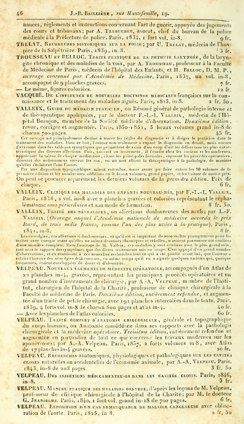 nauces, règlements et instructions concernant l'art de guérir, appuyée des jugements des cours et tribunaux; par A. Trébuche*, avocat, chef du bureau de la police médicale à la Piéfecturede police. Paris, 1834, 1 fort vol. in-8. 9 fr. TRELAT. Recherches historiques sur i.a foi.ie ; par U. Trélat, médecin de l'hos- pice de la Salpêlrière. Paris , i83g , in S. ; 3 fr. TROUSSEAU et BELLOC. Traité pratiqué de i.a phthisie laryngée, de la laryn- gite chronique et des maladies de la voix, par A. Trousseau, professeur à la Faculté de Médecine de Paris, médecin de l'hôpital des Enfants, et H. Belloc, D. M. P., ouvrage couronné par l'Académie de Médecine. Paris, 1837, un vol. in-8, accompagné de 9 planches gravées. 7 fr. — Le même, figures coloriées. 12 fr. VACQUIÉ. De l'influence de nouvelles doctrines uédiCalis françaises sur la con- naissance et le traitement des maladies aiguës. Tari}, i8a5, in-8. 2 Tr. 5o. VALLEIX. Guide du médecin niATicEif, ou Résumé général de pathologie interne et de thérapeutique appliquées, par le docleur F.-L.-I. Valleix, médecin de l'Hô- pital Beaujon, membre de la Société médicale d'observation. Deuxième édition , revue, corrigée et augmentée. Paris, iS5o-iS5i, 5 beaux volumes grand in-8 de chacun 700 pages. Zi5 fr. Cet ouvrage est principalement de.-liné à tracer les règles du diagnostic et à diriger le praticien dan» le traitement des maladie». Dans ce but, l'auteur non seulement a exposé le diagnostic en détail, mais encore l'a résumé dan»des tableaux synoptiques qui permettent de sai.-h- d'un coup d'œil les différences les plus carac- téristique» des diverses affeelions. Puis, arrivant au traitement, il l'étudié chez les ancien» et les moderne*, appréciant la valeur de chaque médication , citant les principales formules , exposant les procédés opératoires, donnant des ordonnances suivant les cas, en un mot alliant la thérapeutique à la pathologie, de manière qu'elles s'éclairent l'une l'autre. Par une disposition typographique mieux entendue, nous avons pu faire entrer les 10 volumes de la première édition et les nombreuses additions en 5 beaux volumes, grand papier, et les I aisscr de moitié prix. On peut te procurer séparément les derniers volumes de la première édition. Piiv de chaque. 6 fr. VALLEIX. Clinique des maladies des enfants nouveau-nés, par F.-L.-I. Valleix. Paris, i838 , x vol. in-8 avec 2 planches gravées et coloriées repiésentant le céplia- lémalome souspèricrânien et son mode de formation. S fr. 5o. VALLEIX. Traité des névralgies, ou affeelions douloureuses des nerfs; par L.-F. Valleix. (Ouvrage auqutl l'Académie nationale de médecine accorda le prix Itard, de trois mille francs, comme l'un des plus utiles à la pratique). Paris, i84i,in-3. 8 fr. Les névralgies, ces affrétions si douloureuses, et qu'il est si important de reco-in.iîlrc prompteœenl pour les traiter avec énergie avant qu'elles ne soient devenues chroniques et rebelle», n'avaient p.is encore été étudiées d'une manière complète. Dans l'ouvrage de M. Valleix, ces maladies y sont étudiées avec le plus grand soin , tant sous le rappu't de»symptômes que des divers traitements mis en usage. C'est appuyé d'un grand nombre d'observations , cl en réunissant à ces nouvelle» recherches tout ce qui a clé publié avant lui, que l'auteur a éclairé l'histoire des névr dgies déjà connues, en même temps qu'il en a signalé quelques variétés qui, quoique fréquentes, étaientenveloppées de doute et d'obscurité. VELl'EAU. Nouveaux éléments de médecine opératoire, accompagnés d'un Atlas de 22 planches 111-4, gravées, représentant les principaux procédés opératoires et un grand nombre d'instruments de chirurgie, par A.-A. Velpeau, membre de l'Insti- tut, chirurgien de l'hôpital delà Charité, professeur de clinique chirurgicale a la Faculté de médecine de Paris. Deuxième édition, entièrement refondue, et augmen- tée d'un traité de petile chirurgie, avec 191 planches intercalées dans le texte. Pari', 1839, 4 forts vol. in-8 de chacun 800 pages et atlas in-4. 4o fr. — Avec les planches de l'atlas coloriées. 60 fr. VELPEAU. Traite complet d'a.^atomir cniHunoicAT.K , générale et topographiqtie du corps humain, ou Anatomie considérée dans ses rapports avec la pathologis chirurgicale et la médecine opératoire. Troisième édition, entièremenl refondue et augmentée en particulier de tout ce qui concerne les travaux modernes sur les aponévroses; par A.-A. Velpeau. Paris» 1807, 2 forts volumes in-8, avec Atlis de 17 planches in-4 gravées. 20 fr. VELI'EAU. Recherches anatomiques, physiologiques et pathologiques sur les cavités closes naturelles ou accidentelles de l'économie animale, par A.-A. Velpeau. Paris, 1843, in-8 de 208 pages. 3 fr. 5o VELPEAU. Des injections médicasjemeuses dans les cavités closes. Paris, 1S46, in-8. 3 fr. VELPEAU. Manuel pratique des maladies des veux, d'après les leçons de M. Velpeau, professeur de clinique chirurgicale à l'hôpilal delà Charité; par M. le docteur G. Jf.anselue. Paris, t84o, 1 fort vol. grand in-18 de 700 pages. 6 fr. VELPEAU. Exposition d'un cas remarquable de maladie cancéreuse avec oblité- ration de l'aorte. Paris, 1825, in 3. 2 fr. 5o