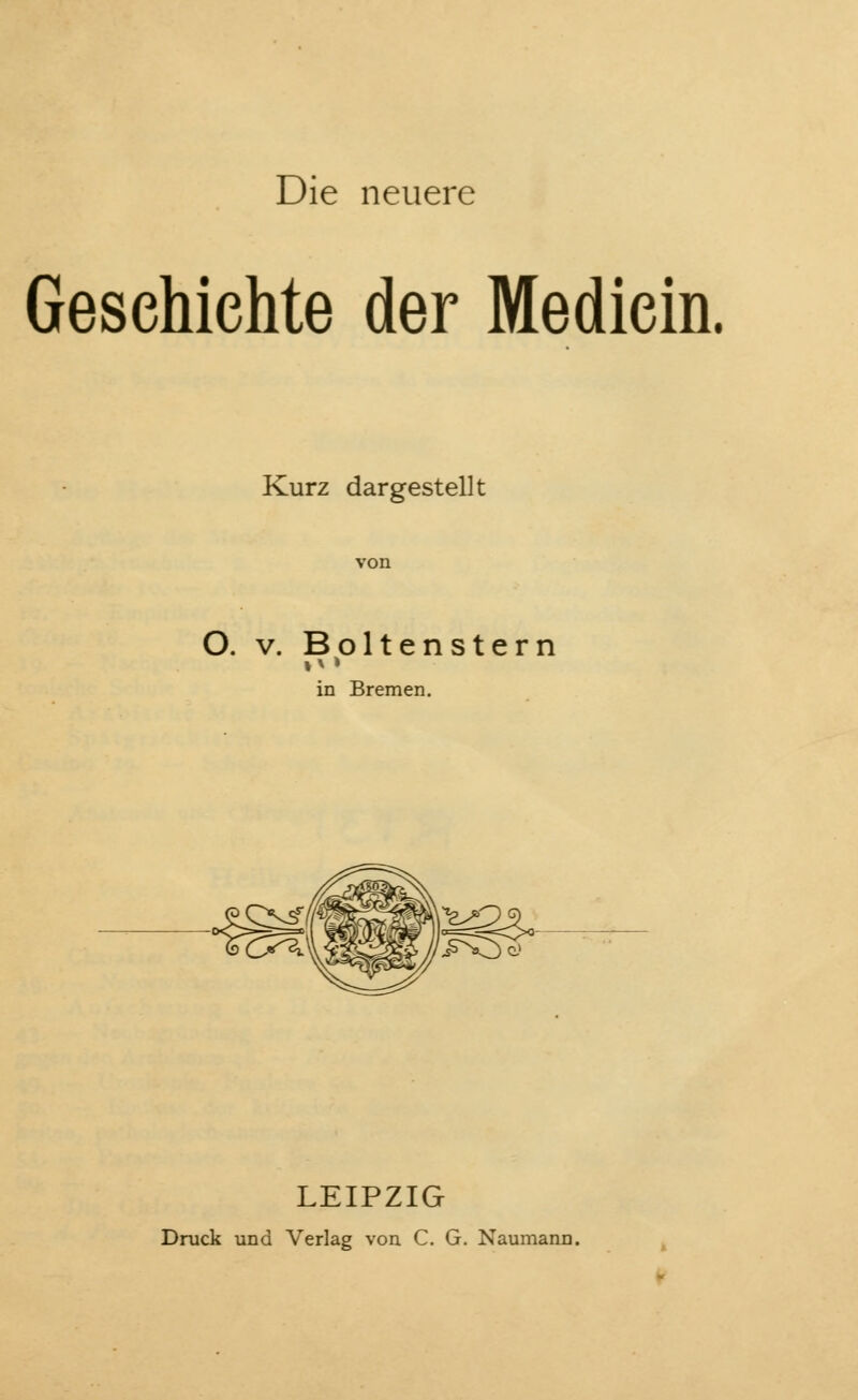 Die neuere Geschichte der Mediein. Kurz dargestellt O. v. Boltenstern n» in Bremen. 4S LEIPZIG Druck und Verlag von C. G. Naumann.