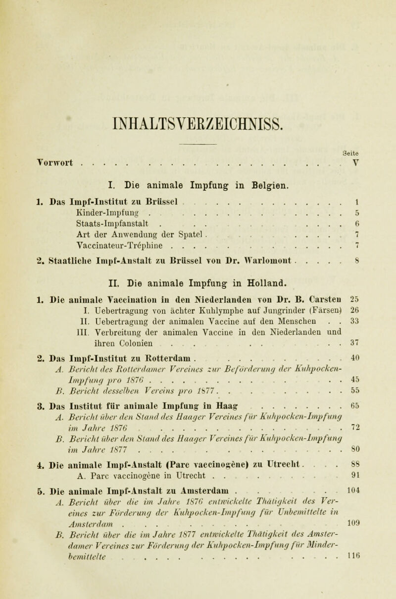 INHALTSVERZEICHNIS^ 3eite Vorwort V I. Die animale Impfung in Belgien. 1. Das Iinpf-Institut zu Brüssel 1 Kinder-Impfung . 5 Staats-Impfanstalt ... . . . . 6 Art der Anwendung der Spatel . .... 7 Vaccinateur-Tre'pliine . . 7 2. Staatliche Impf-Anstalt zu Brüssel von Dr. Warloniont ..... 8 II. Die animale Impfung in Holland. 1. Die auimale Vaeeination iu den Niederlanden von Dr. B. Carsten 25 I. Uebertragung von ächter Kuhlymphe auf Jungrinder (Färsen) 26 II. Uebertragung der animalen Vaccine auf den Menschen . . 33 III. Verbreitung der animalen Vaccine in den Niederlanden und ihren Colonien . . . . . . 37 2. Das Iinpf-Institut zu Rotterdam. 40 A. Bericht des Rotterdamer Vereines zur Beförderung der Kühpocken- Impfung pro 1876 . . . 45 B. Bericht desselben Vereins pro lb77... ..... 55 3. Das Institut für auimale Impfung in Haag- 65 A. Bericht über den Stand des Haager Vereines für Kuhpocken-Impfung im Jahre 1876 72 B. Bericht über den Stand des Haager Vereines für Kuhpocken-Impfung im Jahre 1877 .... SO 4. Die animale Iinpf-Austalt (Parc vaccinogene) zu Utrecht. ... 88 A. Parc vaccinogene in Utrecht . . 91 B. Die animale Impf-Anstalt zu Amsterdam . . . . 104 A. Bericht über die im Jahre 1S76 entwickelte Thätigkeit des Ver- eines zur Forderung der Kuhpocken-Impfung für Unbemittelte in Amsterdam . . . 109 B. Bericht über die im Jahre 1877 entwickelte Thätigkeit des Amster- damer Vereines zur Förderung der Kuhpocken-Impfung für Minder- bemittelte ..... 116