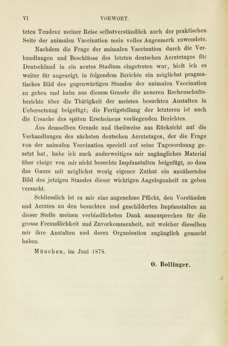 VI VORWORT. teten Tendenz meiner Reise selbstverständlich auch der praktischen Seite der animalen Vaccination mein volles Augenmerk zuwendete. Nachdem die Frage der animalen Vaccination durch die Ver- handlungen und Beschlüsse des letzten deutschen Aerztetages für Deutschland in ein acutes Stadium eingetreten war, hielt ich es weiter für angezeigt, in folgendem Berichte ein möglichst pragma- tisches Bild des gegenwärtigen Standes der animalen Vaccination zu geben und habe aus diesem Grunde die neueren Rechenschafts- berichte über die Thätigkeit der meisten besuchten Anstalten in Uebersetzuug beigefügt; die Fertigstellung der letzteren ist auch die Ursache des späten Erscheinens vorliegenden Berichtes. Aus demselben Grunde und theilweise aus Rücksicht auf die Verhandlungen des nächsten deutschen Aerztetages, der die Frage von der animalen Vaccination speeiell auf seine Tagesordnung ge- setzt hat, habe ich auch anderweitiges mir zugängliches Material über einige von mir nicht besuchte Impfanstalten beigefügt, so dass das Ganze mit möglichst wenig eigener Zuthat ein annäherndes Bild des jetzigen Standes dieser wichtigen Angelegenheit zu geben versucht. Schliesslich ist es mir eine angenehme Pflicht, den Vorständeu und Aerzten an den besuchten und geschilderten Impfanstalten an dieser Stelle meinen verbindlichsten Dank auszusprechen für die grosse Freundlichkeit und Zuvorkommenheit, mit welcher dieselben mir ihre Anstalten und deren Organisation zugänglich gemacht haben. München, im Juni 1878.