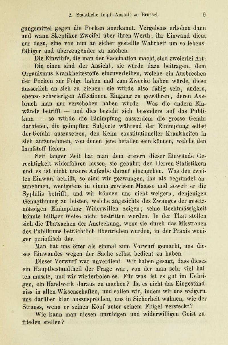 gungsmittel gegen die Pocken anerkannt. Vergebens erhoben dann und wann Skeptiker Zweifel über ihren Werth; ihr Einwand dient nur dazu, eine von nun an sicher gestellte Wahrheit um so lebens- fähiger und überzeugender zu machen. Die Einwürfe, die man der Vaccination macht, sind zweierlei Art: Die einen sind der Ansicht, sie würde dazu beitragen, dem Organismus Krankheitsstoffe einzuverleiben, welche ein Ausbrechen der Pocken zur Folge haben und zum Zwecke haben würde, diese äusserlich an sich zu ziehen: sie würde also fähig sein, andern, ebenso schwierigen Affectionen Eingang zu gewähren, deren Aus- bruch man nur verschoben haben würde. Was die andern Ein- wände betrifft — und dies bezieht sich besonders auf das Publi- kum — so würde die Einimpfung ausserdem die grosse Gefahr darbieten, die geimpften Subjecte während der Einimpfung selbst der Gefahr auszusetzen, den Keim constitutioneller Krankheiten in sich aufzunehmen, von denen jene befallen sein können, welche den Impfstoff liefern. Seit langer Zeit hat man dem erstem dieser Einwände Ge- rechtigkeit widerfahren lassen, sie gebührt den Herren Statistikern und es ist nicht unsere Aufgabe darauf einzugehen. Was den zwei- ten Einwurf betrifft, so sind wir gezwungen, ihn als begründet an- zunehmen, wenigstens in einem gewissen Maasse und soweit er die Syphilis betrifft, und wir können uns nicht weigern, denjenigen Genugthuung zu leisten, welche angesichts des Zwanges der gesetz- mässigen Einimpfung Widerwillen zeigen; seine Rechtmässigkeit könnte billiger Weise nicht bestritten werden. In der That stellen sich die Thatsachen der Ansteckung, wenn sie durch das Misstrauen des Publikums beträchtlich übertrieben wurden, in der Praxis weni- ger periodisch dar. Man hat uns öfter als einmal zum Vorwurf gemacht, uns die- ses Einwandes wegen der Sache selbst bedient zu haben. Dieser Vorwurf war unverdient. Wir haben gesagt, dass dieses ein Hauptbestandteil der Frage war, von der man sehr viel hal- ten musste, und wir wiederholen es. Für was ist es gut im Uebri- gen, ein Handwerk daraus zu machen ? Ist es nicht das Eingeständ- niss in allen Wissenschaften, und sollen wir, indem wir uns weigern, uns darüber klar auszusprechen, uns in Sicherheit wähnen, wie der Strauss, wenn er seinen Kopf unter seinem Flügel versteckt? Wie kann man diesen unruhigen und widerwilligen Geist zu- frieden stellen?