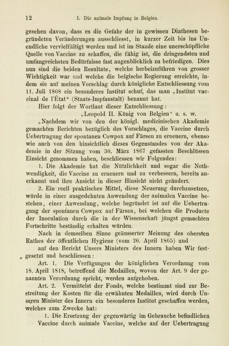 gesehen davon, dass es die Gefahr der in gewissen Diathesen be- gründeten Veränderungen ausschliesst, in kurzer Zeit bis ins Un- endliche vervielfältigt werden und ist im Staude eine unerschöpfliche Quelle von Vaccine zu schaffen, die fähig ist, die dringendsten und umfangreichsten Bedürfnisse fast augenblicklich zu befriedigen. Dies nun sind die beiden Resultate, welche herbeizuführen von grosser Wichtigkeit war und welche die belgische Regierung erreichte, in- dem sie auf meinen Vorschlag durch königliche Entschliessung vom II. Juli 1868 ein besonderes Institut schuf, das man „Institut vac- cinal de l'Etat (Staats-Impfanstalt) benannt hat. Hier folgt der Wortlaut dieser Entschliessung: „Leopold II. König von Belgien a. s. w. „Nachdem wir von den der königl. medicinischen Akademie gemachten Berichten bezüglich des Vorschlages, die Vaccine durch Uebertragung der spontanen Cowpox auf Färsen zu erneuern, ebenso wie auch von den hinsichtlich dieses Gegenstandes von der Aka- demie in der Sitzung vom 30. März 1867 gefassten Beschlüssen Einsicht genommen haben, beschliessen wir Folgendes: 1. Die Akademie hat die Nützlichkeit und sogar die Not- wendigkeit, die Vaccine zu erneuern und zu verbessern, bereits an- erkannt und ihre Ansicht in dieser Hinsicht nicht geändert. 2. Ein reell praktisches Mittel, diese Neuerung durchzusetzen, würde in einer ausgedehnten Anwendung der animalen Vaccine be- stehen, einer Anwendung, welche begründet ist auf die Uebertra- gung der spontanen Cowpox auf Färsen, bei welchen die Producte der Inoculation durch die in der Wissenschaft jüngst gemachten Fortschritte beständig erhalten würden. Nach in demselben Sinne geäusserter Meinung des obersten Rathes der öffentlichen Hygiene (vom 26. April 1865) und auf den Bericht Unsers Ministers des Innern haben Wir fest- „ gesetzt und beschliessen: Art. 1. Die Verfügungen der königlichen Verordnung vom 18. April 1818, betreffend die Medaillen, wovon der Art. 9 der ge- nannten Verordnung spricht, werden aufgehoben. Art. 2. Vermittelst der Fonds, welche bestimmt sind zur Be- streitung der Kosten für die erwähnten Medaillen, wird durch Un- seren Minister des Innern ein besonderes Institut geschaffen werden, welches zum Zwecke hat: ). Die Ersetzung der gegenwärtig im Gebrauche befindlichen Vaccine durch animale Vaccine, welche auf der Uebertragung