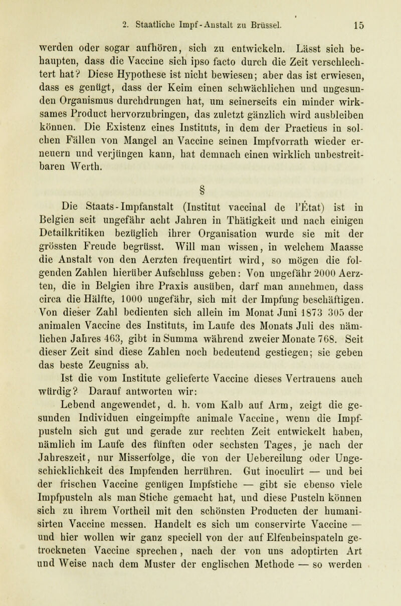 werden oder sogar aufhören, sich zu entwickeln. Lässt sich be- haupten, dass die Vaccine sich ipso facto durch die Zeit verschlech- tert hat'? Diese Hypothese ist nicht bewiesen; aber das ist erwiesen, dass es gentigt, dass der Keim einen schwächlichen und ungesun- den Organismus durchdrungen hat, um seinerseits ein minder wirk- sames Product hervorzubringen, das zuletzt gänzlich wird ausbleiben können. Die Existenz eines Instituts, in dem der Practicus in sol- chen Fällen von Mangel an Vaccine seinen Impfvorrath wieder er- neuern und verjüngen kann, hat demnach einen wirklich unbestreit- baren Werth. Die Staats - Impfanstalt (Institut vaccinal de l'Etat) ist in Belgien seit ungefähr acht Jahren in Thätigkeit und nach einigen Detailkritiken bezüglich ihrer Organisation wurde sie mit der grössten Freude begrüsst. Will man wissen, in welchem Maasse die Anstalt von den Aerzten frequentirt wird, so mögen die fol- genden Zahlen hierüber Aufschluss geben: Von ungefähr 2000 Aerz- ten, die in Belgien ihre Praxis ausüben, darf man annehmen, dass circa die Hälfte, 1000 ungefähr, sich mit der Impfung beschäftigen. Von dieser Zahl bedienten sich allein im Monat Juni 1873 305 der animalen Vaccine des Instituts, im Laufe des Monats Juli des näm- lichen Jahres 463, gibt in Summa während zweier Monate 768. Seit dieser Zeit sind diese Zahlen noch bedeutend gestiegen; sie geben das beste Zeugniss ab. Ist die vom Institute gelieferte Vaccine dieses Vertrauens auch würdig? Darauf antworten wir: Lebend angewendet, d. h. vom Kalb auf Arm, zeigt die ge- sunden Individuen eingeimpfte animale Vaccine, wenn die Impf- pusteln sich gut und gerade zur rechten Zeit entwickelt haben, nämlich im Laufe des fünften oder sechsten Tages, je nach der Jahreszeit, nur Misserfolge, die von der Uebereilung oder Unge- schicklichkeit des Impfenden herrühren. Gut inoculirt — und bei der frischen Vaccine geniigen Impfstiche — gibt sie ebenso viele Impfpusteln als man Stiche gemacht hat, und diese Pusteln können sich zu ihrem Vortheil mit den schönsten Producten der humani- sirten Vaccine messen. Handelt es sich um conservirte Vaccine — und hier wollen wir ganz speciell von der auf Elfenbeinspateln ge- trockneten Vaccine sprechen, nach der von uns adoptirten Art und Weise nach dem Muster der englischen Methode — so werden