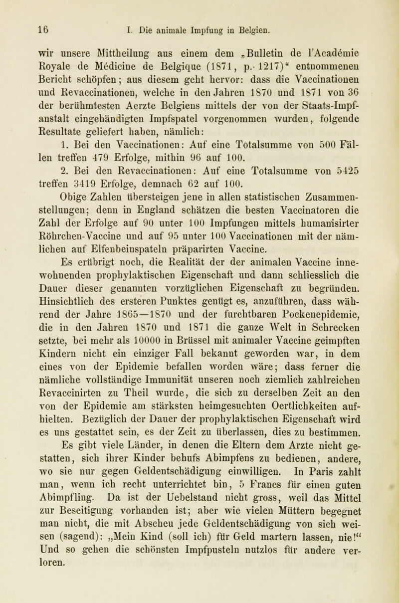 wir unsere Mittheilung aus einem dem „Bulletin de l'Academie Royale de Medicine de Belgique (1871, p.-1217) entnommenen Bericht schöpfen; aus diesem geht hervor: dass die Vaccinationen und Revaccinationen, welche in den Jahren 1870 und 1871 von 36 der berühmtesten Aerzte Belgiens mittels der von der Staats-Impf- anstalt eingehändigten Impfspatel vorgenommen wurden, folgende Resultate geliefert haben, nämlich: 1. Bei den Vaccinationen: Auf eine Totalsumme von 500 Fäl- len treffen 479 Erfolge, mithin 96 auf 100. 2. Bei den Revaccinationen: Auf eine Totalsumme von 5425 treffen 3419 Erfolge, demnach 62 auf 100. Obige Zahlen übersteigen jene in allen statistischen Zusammen- stellungen; denn in England schätzen die besten Vaccinatoren die Zahl der Erfolge auf 90 unter 100 Impfungen mittels humanisirter Röhrchen-Vaccine und auf 95 unter 100 Vaccinationen mit der näm- lichen auf Elfenbeinspateln präparirten Vaccine. Es erübrigt noch, die Realität der der animalen Vaccine inne- wohnenden prophylaktischen Eigenschaft und dann schliesslich die Dauer dieser genannten vorzüglichen Eigenschaft zu begründen. Hinsichtlich des ersteren Punktes genügt es, anzuführen, dass wäh- rend der Jahre 1865—1870 und der furchtbaren Pockenepidemie, die in den Jahren 1870 und 1871 die ganze Welt in Schrecken setzte, bei mehr als 10000 in Brüssel mit animaler Vaccine geimpften Kindern nicht ein einziger Fall bekannt geworden war, in dem eines von der Epidemie befallen worden wäre; dass ferner die nämliche vollständige Immunität unseren noch ziemlich zahlreichen Revaccinirten zu Theil wurde, die sieb zu derselben Zeit an den von der Epidemie am stärksten heimgesuchten Oertlichkeiten auf- hielten. Bezüglich der Dauer der prophylaktischen Eigenschaft wird es uns gestattet sein, es der Zeit zu überlassen, dies zu bestimmen. Es gibt viele Länder, in denen die Eltern dem Arzte nicht ge- statten, sich ihrer Kinder behufs Abimpfens zu bedienen, andere, wo sie nur gegen Geldentschädigung einwilligen. In Paris zahlt man, wenn ich recht unterrichtet bin, 5 Francs für einen guten Abimpfling. Da ist der Uebelstand nicht gross, weil das Mittel zur Beseitigung vorhanden ist; aber wie vielen Müttern begegnet man nicht, die mit Abscheu jede Geldentschädigung von sich wei- sen (sagend): „Mein Kind (soll ich) für Geld martern lassen, nie! Und so gehen die schönsten Impfpusteln nutzlos für andere ver- loren.