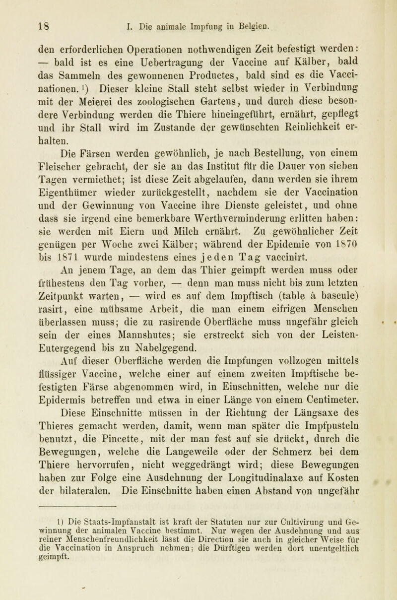 den erforderlichen Operationen nothwendigen Zeit befestigt werden: — bald ist es eine Uebertragung der Vaccine auf Kälber, bald das Sammeln des gewonnenen Productes, bald sind es die Vacci- nationen.') Dieser kleine Stall steht selbst wieder in Verbindung mit der Meierei des zoologischen Gartens, und durch diese beson- dere Verbindung werden die Thiere hineingeführt, ernährt, gepflegt und ihr Stall wird im Zustande der gewünschten Reinlichkeit er- halten. Die Färsen werden gewöhnlich, je nach Bestellung, von einem Fleischer gebracht, der sie an das Institut für die Dauer von sieben Tagen vermiethet; ist diese Zeit abgelaufen, dann werden sie ihrem Eigenthümer wieder zurückgestellt, nachdem sie der Vaccination und der Gewinnung von Vaccine ihre Dienste geleistet, und ohne dass sie irgend eine bemerkbare Werthverminderung erlitten haben: sie werden mit Eiern und Milch ernährt. Zu gewöhnlicher Zeit genügen per Woche zwei Kälber; während der Epidemie von 1870 bis 1871 wurde mindestens eines jeden Tag vaceinirt. An jenem Tage, an dem das Thier geimpft werden muss oder frühestens den Tag vorher, — denn man muss nicht bis zum letzten Zeitpunkt warten, — wird es auf dem Impftisch (table ä bascule) rasirt, eine mühsame Arbeit, die man einem eifrigen Menschen überlassen muss; die zu rasirende Oberfläche muss ungefähr gleich sein der eines Mannshutes; sie erstreckt sich von der Leisten- Eutergegend bis zu Nabelgegend. Auf dieser Oberfläche werden die Impfungen vollzogen mittels flüssiger Vaccine, welche einer auf einem zweiten Impftische be- festigten Färse abgenommen wird, in Einschnitten, welche nur die Epidermis betreifen und etwa in einer Länge von einem Centimeter. Diese Einschnitte müssen in der Richtung der Längsaxe des Thieres gemacht werden, damit, wenn man später die Impfpusteln benutzt, die Pincette, mit der man fest auf sie drückt, durch die Bewegungen, welche die Langeweile oder der Schmerz bei dem Thiere hervorrufen, nicht weggedrängt wird; diese Bewegungen haben zur Folge eine Ausdehnung der Longitudinalaxe auf Kosten der bilateralen. Die Einschnitte haben einen Abstand von ungefähr 1) Die Staats-Impfanstalt ist kraft der Statuten nur zur Cultivirung und Ge- winnung der animalen Vaccine bestimmt, Nur wegen der Ausdehnung und aus reiner Menschenfreundlichkeit lässt die Direction sie auch in gleicher Weise für die Vaccination in Anspruch nehmen; die Dürftigen werden dort unentgeltlich geimpft.