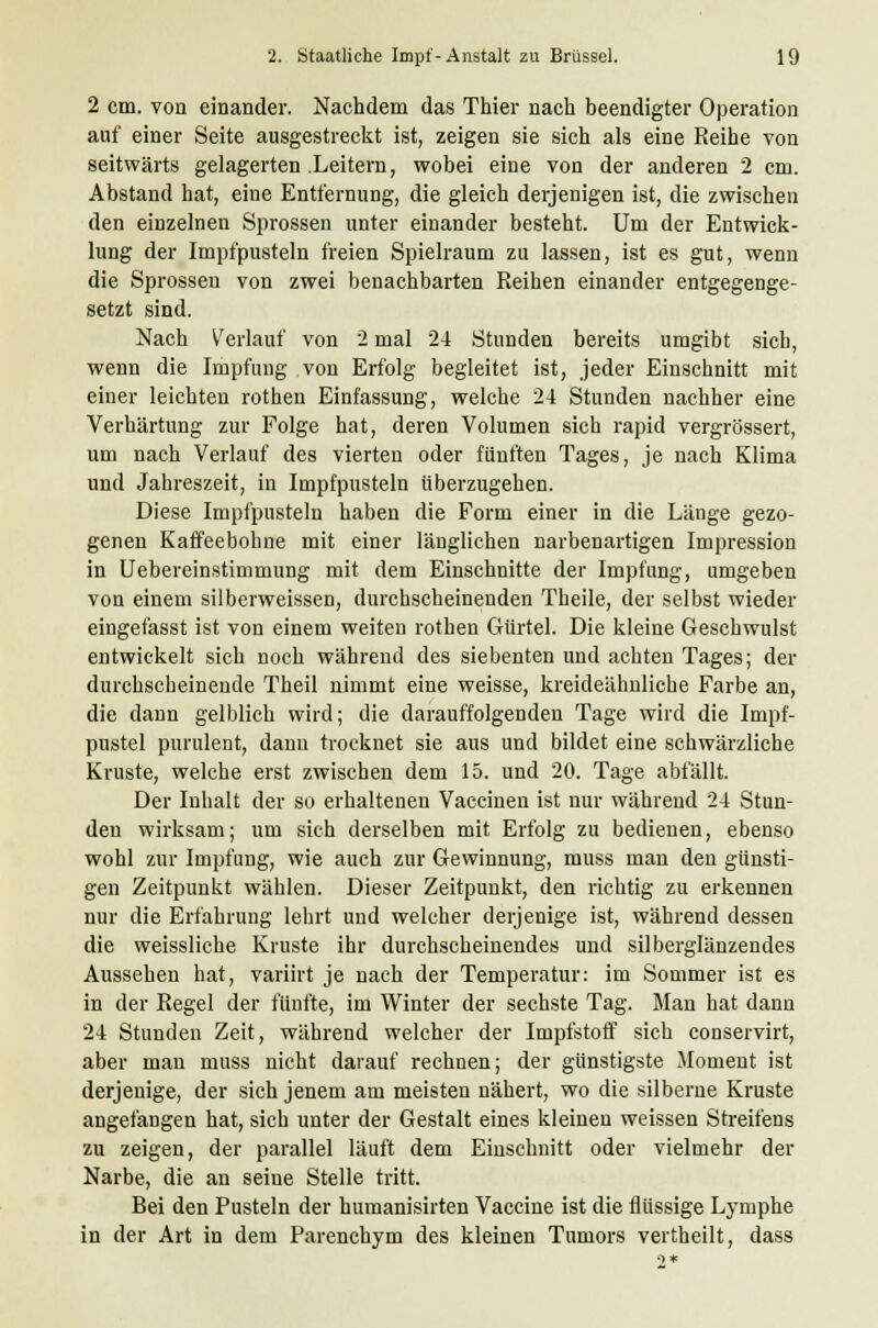 2 cm. von einander. Nachdem das Thier nach beendigter Operation auf einer Seite ausgestreckt ist, zeigen sie sich als eine Reihe von seitwärts gelagerten Leitern, wobei eine von der anderen 2 cm. Abstand hat, eine Entfernung, die gleich derjenigen ist, die zwischen den einzelnen Sprossen unter einander besteht. Um der Entwick- lung der Impfpusteln freien Spielraum zu lassen, ist es gut, wenn die Sprossen von zwei benachbarten Reihen einander entgegenge- setzt sind. Nach Verlauf von 2 mal 24 Stunden bereits umgibt sich, wenn die Impfung von Erfolg begleitet ist, jeder Einschnitt mit einer leichten rothen Einfassung, welche 24 Stunden nachher eine Verhärtung zur Folge hat, deren Volumen sich rapid vergrössert, um nach Verlauf des vierten oder fünften Tages, je nach Klima und Jahreszeit, in Impfpusteln überzugehen. Diese Impfpusteln haben die Form einer in die Länge gezo- genen Kaffeebohne mit einer länglichen narbenartigen Impression in Uebereinstimmung mit dem Einschnitte der Impfung, umgeben von einem silberweissen, durchscheinenden Theile, der selbst wieder eingefasst ist von einem weiten rothen Gürtel. Die kleine Geschwulst entwickelt sich noch während des siebenten und achten Tages; der durchscheinende Theil nimmt eine weisse, kreideähnliche Farbe an, die dann gelblich wird; die darauffolgenden Tage wird die Impf- pustel purulent, dann trocknet sie aus und bildet eine schwärzliche Kruste, welche erst zwischen dem 15. und 20. Tage abfällt. Der Inhalt der so erhaltenen Vaccinen ist nur während 24 Stun- den wirksam; um sich derselben mit Erfolg zu bedienen, ebenso wohl zur Impfung, wie auch zur Gewinnung, muss man den günsti- gen Zeitpunkt wählen. Dieser Zeitpunkt, den richtig zu erkennen nur die Erfahrung lehrt und welcher derjenige ist, während dessen die weissliche Kruste ihr durchscheinendes und silberglänzendes Aussehen hat, variirt je nach der Temperatur: im Sommer ist es in der Regel der fünfte, im Winter der sechste Tag. Man hat dann 24 Stunden Zeit, während welcher der Impfstoff sich conservirt, aber man muss nicht darauf rechnen; der günstigste Moment ist derjenige, der sich jenem am meisten nähert, wo die silberne Kruste angefangen hat, sich unter der Gestalt eines kleinen weissen Streifens zu zeigen, der parallel läuft dem Einschnitt oder vielmehr der Narbe, die an seine Stelle tritt. Bei den Pusteln der humanisirten Vaccine ist die flüssige Lymphe in der Art in dem Parenchym des kleinen Tumors vertheilt, dass