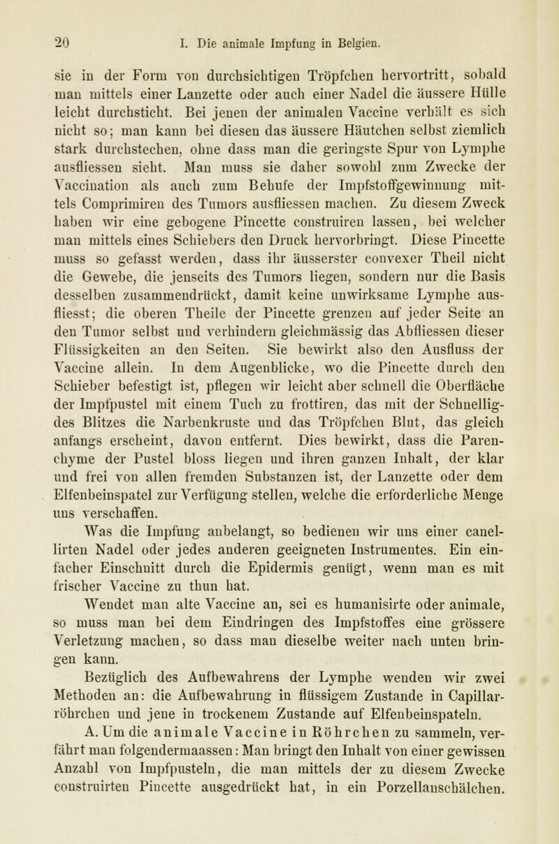 sie in der Form von durchsichtigen Tröpfchen hervortritt, sobald man mittels einer Lanzette oder auch einer Nadel die äussere Hülle leicht durchsticht. Bei jenen der animalen Vaccine verhält es sich nicht so; man kann bei diesen das äussere Häutchen selbst ziemlich stark durchstechen, obne dass man die geringste Spur von Lymphe ausfliessen sieht. Man muss sie daher sowohl zum Zwecke der Vaccination als auch zum Behufe der Impfstoffgewinnung mit- tels Comprimiren des Tumors ausfliessen machen. Zu diesem Zweck haben wir eine gebogene Pincette construiren lassen, bei welcher man mittels eines Schiebers den Druck hervorbringt. Diese Pincette muss so gefasst werden, dass ihr äusserster convexer Theil nicht die Gewebe, die jenseits des Tumors liegen, sondern nur die Basis desselben zusammendrückt, damit keine unwirksame Lymphe aus- fliesst; die oberen Theile der Pincette grenzen auf jeder Seite an den Tumor selbst und verhindern gleichmässig das Abfliessen dieser Flüssigkeiten an den Seiten. Sie bewirkt also den Ausfluss der Vaccine allein. In dem Augenblicke, wo die Pincette durch den Schieber befestigt ist, pflegen wir leicht aber schnell die Oberfläche der Impf'pustel mit einem Tuch zu f'rottiren, das mit der Schuellig- des Blitzes die Narbenkruste und das Tröpfchen Blut, das gleich anfangs erscheint, davon entfernt. Dies bewirkt, dass die Paren- chyme der Pustel bloss liegen und ihren ganzen Inhalt, der klar und frei von allen fremden Substanzen ist, der Lanzette oder dem Elfenbeinspatel zur Verfügung stellen, welche die erforderliche Menge uns verschaffen. Was die Impfung anbelangt, so bedienen wir uns einer canel- lirten Nadel oder jedes anderen geeigneten Instrumentes. Ein ein- facher Einschnitt durch die Epidermis genügt, wenn man es mit frischer Vaccine zu thun hat. Wendet man alte Vaccine an, sei es humanisirte oder animale, so muss man bei dem Eindringen des Impfstoffes eine grössere Verletzung machen, so dass man dieselbe weiter nach unten brin- gen kann. Bezüglich des Aufbewahrens der Lymphe wenden wir zwei Methoden an: die Aufbewahrung in flüssigem Zustande in Capillar- röhrchen und jene in trockenem Zustande auf Elfenbeinspateln. A. Um die animale Vaccine in Röhrchen zu sammeln, ver- fährt man l'olgendermaassen: Man bringt den Inhalt von einer gewissen Anzahl von Impfpusteln, die man mittels der zu diesem Zwecke construirten Pincette ausgedrückt hat, in ein Porzellanschälchen.