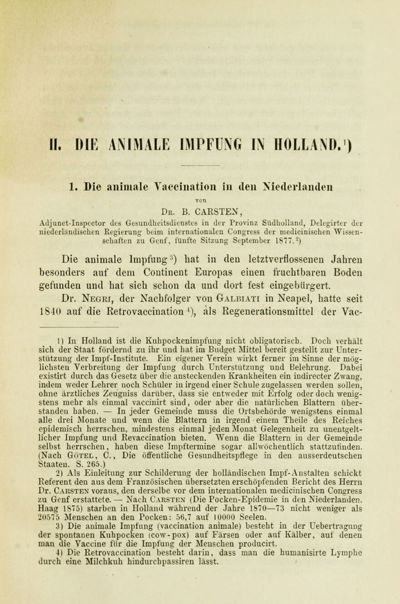 1. Die animale Vaccination in den Niederlanden von Dr. B. CARSTEN, Adjunct-Inspcctor des Gesundheitsdienstes in der Provinz Südholland, Delegirter der niederländischen Regierung heim internationalen Congress der medicinischen Wissen- schaften zu Genf, fünfte Sitzung September 1877.2) Die animale Impfung ') bat in den letztverflossenen Jahren besonders auf dem Continent Europas einen fruchtbaren Boden gefunden und hat sich schon da und dort fest eingebürgert. Dr. Negri, der Nachfolger von Galbiati in Neapel, hatte seit 1840 auf die Retrovaccination '), als Regenerationsmittel der Vac- 1) In Holland ist die Kuhpockenimpfung nicht obligatorisch. Doch verhält sich der Staat fördernd zu ihr und hat im Budget Mittel bereit gestellt zur Unter- stützung der Impf-Institute. Ein eigener Verein wirkt ferner im Sinne der mög- lichsten Verbreitung der Impfung durch Unterstützung und Belehrung. Dabei existirt durch das Gesetz über die ansteckenden Krankheiten ein indirecter Zwang, indem weder Lehrer noch Schüler in irgend einer Schule zugelassen werden sollen, ohne ärztliches Zeugniss darüber, dass sie entweder mit Erfolg oder doch wenig- stens mehr als einmal vaccinirt sind, oder aber die natürlichen Blattern über- standen haben. — In jeder Gemeinde muss die Ortsbehörde wenigstens einmal alle drei Monate und wenn die Blattern in irgend einem Theile des Reiches epidemisch herrschen, mindestens einmal jeden Monat Gelegenheit zu unentgelt- licher Impfung und Revaccination bieten. Wenn die Blattern in der Gemeinde selbst herrschen, haben diese Impftermine sogar allwöchentlich stattzufinden. (Nach Götel, C., Die öffentliche Gesundheitspflege in den ausserdeutschen Staaten. S. 265.) 2) Als Einleitung zur Schilderung der holländischen Impf-Anstalten schickt Referent den aus dem Französischen übersetzten erschöpfenden Bericht des Herrn Dr. Carsten voraus, den derselbe vor dem internationalen medicinischen Congress zu Genf erstattete. — Nach Carsten (Die Pocken-Epidemie in den Niederlanden. Haag 1875) starben in Holland während der Jahre 1870—73 nicht weniger als 20575 Menschen an den Pocken: 56,7 auf 10000 Seelen. 3) Die animale Impfung (vaccination animale) besteht in der Uebertragung der spontanen Kuhpocken icow-pox) auf Färsen oder auf Kälber, auf denen man die Vaccine für die Impfung der Menschen producirt. 4) Die Retrovaccination besteht darin, dass man die humanisirte Lymphe durch eine Milchkuh hindurchpassiren lässt.