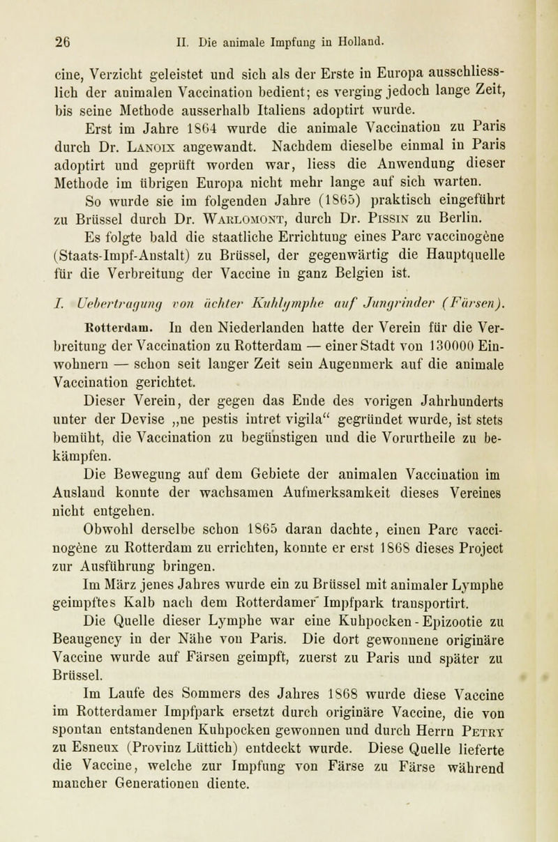 eine, Verzicht geleistet und sich als der Erste in Europa ausschliess- lich der auimalen Vaccination bedient; es verging jedoch lange Zeit, bis seine Methode ausserhalb Italiens adoptirt wurde. Erst im Jahre 1864 wurde die animale Vaccination zu Paris durch Dr. Lanoix angewandt. Nachdem dieselbe einmal in Paris adoptirt und geprüft worden war, Hess die Anwendung dieser Methode im übrigen Europa nicht mehr lange auf sich warten. So wurde sie im folgenden Jahre (1S65) praktisch eingeführt zu Brüssel durch Dr. Warlomont, durch Dr. Pissin zu Berlin. Es folgte bald die staatliche Errichtung eines Parc vaccinogene (Staats-Impf-Anstalt) zu Brüssel, der gegenwärtig die Hauptquelle für die Verbreitung der Vaccine in ganz Belgien ist. I. Uebertragung von achter Kuhlymphe auf Jungrinder (Färsen). Rotterdam. In den Niederlanden hatte der Verein für die Ver- breitung der Vaccination zu Rotterdam — einer Stadt von 130000 Ein- wohnern — schon seit langer Zeit sein Augenmerk auf die animale Vaccination gerichtet. Dieser Verein, der gegen das Ende des vorigen Jahrhunderts unter der Devise „ne pestis intret vigila gegründet wurde, ist stets bemüht, die Vaccination zu begünstigen und die Vorurtheile zu be- kämpfen. Die Bewegung auf dem Gebiete der animalen Vaccination im Ausland konnte der wachsamen Aufmerksamkeit dieses Vereines nicht entgehen. Obwohl derselbe schon 1865 daran dachte, einen Parc vacci- nogene zu Rotterdam zu errichten, konnte er erst 1868 dieses Project zur Ausführung bringen. Im März jenes Jahres wurde ein zu Brüssel mit animaler Lymphe geimpftes Kalb nach dem Rotterdamer Impfpark transportirt. Die Quelle dieser Lymphe war eine Kuhpocken -Epizootie zu Beaugency in der Nähe von Paris. Die dort gewonnene originäre Vaccine wurde auf Färsen geimpft, zuerst zu Paris und später zu Brüssel. Im Laufe des Sommers des Jahres 1868 wurde diese Vaccine im Rotterdamer Impfpark ersetzt durch originäre Vaccine, die von spontan entstandenen Kuhpocken gewonnen und durch Herrn Petey zu Esneux (Provinz Liittich) entdeckt wurde. Diese Quelle lieferte die Vaccine, welche zur Impfung von Färse zu Färse während mancher Generationen diente.