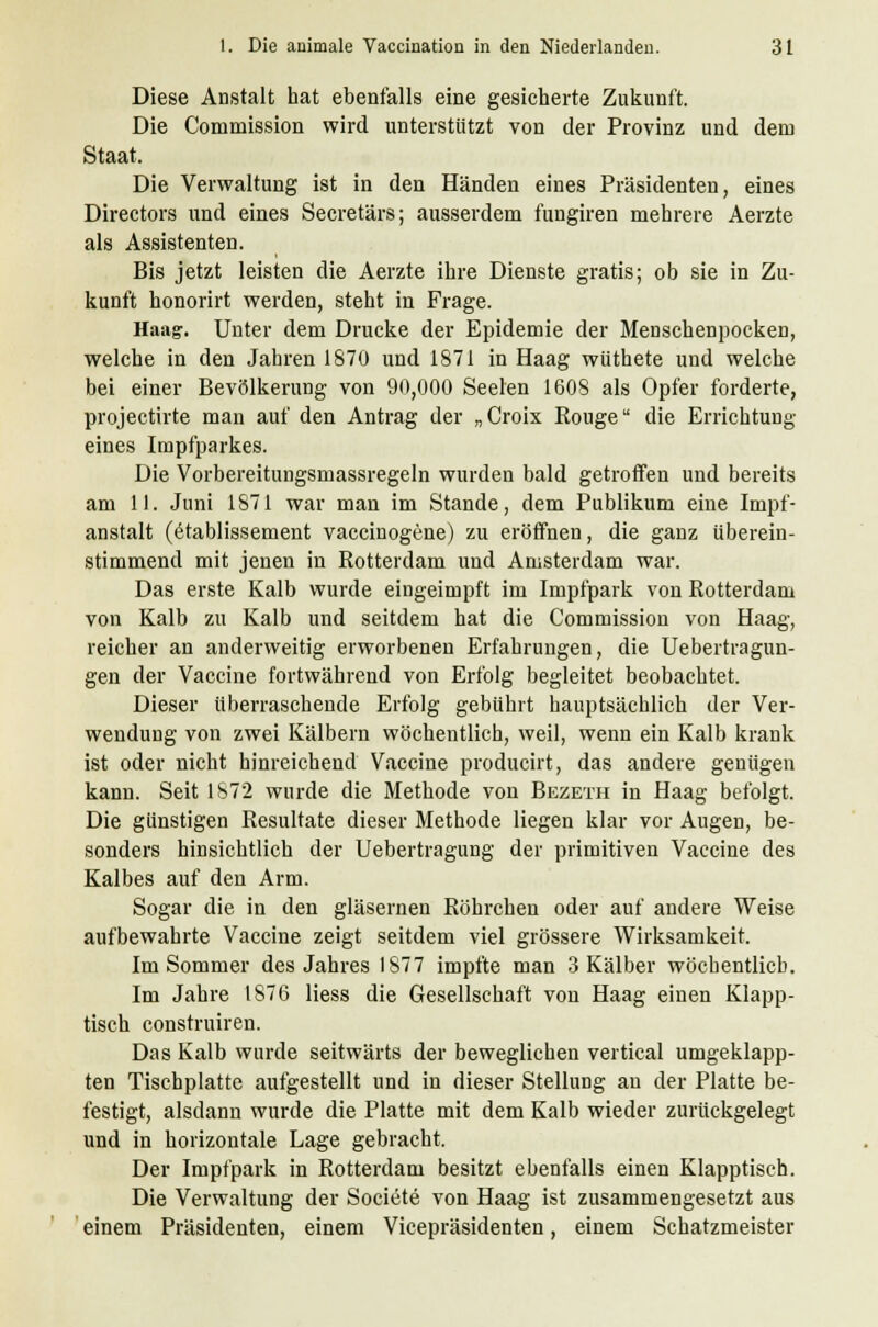 Diese Anstalt hat ebenfalls eine gesicherte Zukunft. Die Commission wird unterstützt von der Provinz und dem Staat. Die Verwaltung ist in den Händen eines Präsidenten, eines Directors und eines Secretärs; ausserdem fungiren mehrere Aerzte als Assistenten. Bis jetzt leisten die Aerzte ihre Dienste gratis; ob sie in Zu- kunft honorirt werden, steht in Frage. Haag. Unter dem Drucke der Epidemie der Menschenpocken, welche in den Jahren 1870 und 1871 in Haag wüthete und welche bei einer Bevölkerung von 90,000 Seelen 1608 als Opfer forderte, projectirte man auf den Antrag der „Croix Rouge die Errichtung eines Impfparkes. Die Vorbereitungsmassregeln wurden bald getroffen und bereits am 11. Juni 1871 war man im Stande, dem Publikum eine Impf- anstalt (etablissement vaccinogene) zu eröffnen, die ganz überein- stimmend mit jenen in Rotterdam und Amsterdam war. Das erste Kalb wurde eingeimpft im Impfpark von Rotterdam von Kalb zu Kalb und seitdem hat die Commission von Haag, reicher an anderweitig erworbenen Erfahrungen, die Uebertragun- gen der Vaccine fortwährend von Erfolg begleitet beobachtet. Dieser überraschende Erfolg gebührt hauptsächlich der Ver- wendung von zwei Kälbern wöchentlich, weil, wenn ein Kalb krank ist oder nicht hinreichend Vaccine producirt, das andere genügen kann. Seit 1S72 wurde die Methode von Bezeth in Haag befolgt. Die günstigen Resultate dieser Methode liegen klar vor Augen, be- sonders hinsichtlich der Uebertragung der primitiven Vaccine des Kalbes auf den Arm. Sogar die in den gläsernen Röhrchen oder auf andere Weise aufbewahrte Vaccine zeigt seitdem viel grössere Wirksamkeit. Im Sommer des Jahres 1877 impfte man 3 Kälber wöchentlich. Im Jahre 1876 Hess die Gesellschaft von Haag einen Klapp- tisch construiren. Das Kalb wurde seitwärts der beweglichen vertical umgeklapp- ten Tischplatte aufgestellt und in dieser Stellung an der Platte be- festigt, alsdann wurde die Platte mit dem Kalb wieder zurückgelegt und in horizontale Lage gebracht. Der Impfpark in Rotterdam besitzt ebenfalls einen Klapptisch. Die Verwaltung der Societe von Haag ist zusammengesetzt aus einem Präsidenten, einem Vicepräsidenten, einem Schatzmeister