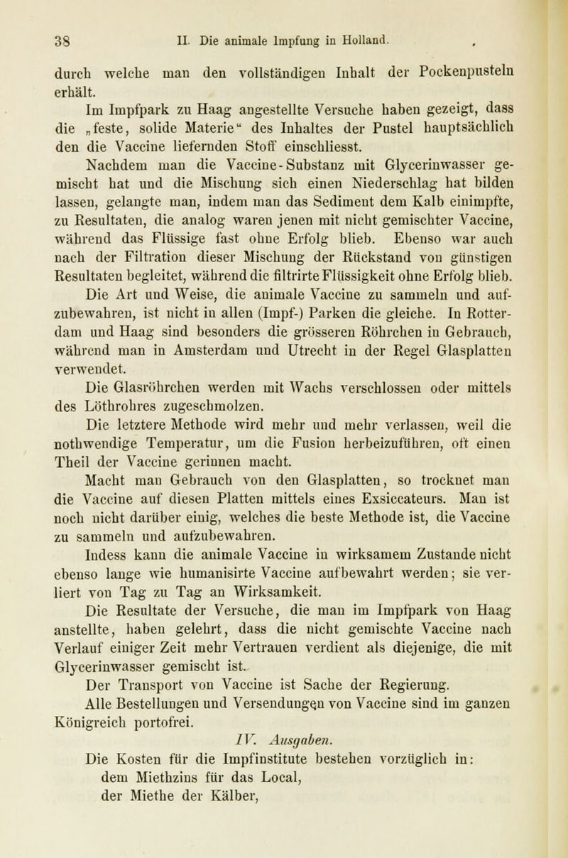 durch welche man den vollständigen Inhalt der Pockenpusteln erhält. Im Impfpark zu Haag augestellte Versuche haben gezeigt, dass die „feste, solide Materie des Inhaltes der Pustel hauptsächlich den die Vaccine liefernden Stoff einschliesst. Nachdem man die Vaccine-Substanz mit Glycerinwasser ge- mischt hat und die Mischung sich einen Niederschlag hat bilden lassen, gelangte man, indem man das Sediment dem Kalb einimpfte, zu Resultaten, die analog waren jenen mit nicht gemischter Vaccine, während das Flüssige fast ohne Erfolg blieb. Ebenso war auch nach der Filtration dieser Mischung der Rückstand von günstigen Resultaten begleitet, während die filtrirte Flüssigkeit ohne Erfolg blieb. Die Art und Weise, die animale Vaccine zu sammeln und auf- zubewahren, ist nicht in allen (Impf-) Parken die gleiche. In Rotter- dam und Haag sind besonders die grösseren Röhrchen in Gebrauch, während man in Amsterdam und Utrecht in der Regel Glasplatten verwendet. Die Glasröhrchen werden mit Wachs verschlossen oder mittels des Löthrohres zugeschmolzen. Die letztere Methode wird mehr und mehr verlassen, weil die nothwendige Temperatur, um die Fusion herbeizuführen, oft einen Theil der Vaccine gerinnen macht. Macht man Gebrauch von den Glasplatten, so trocknet man die Vaccine auf diesen Platten mittels eines Exsiccateurs. Man ist noch nicht darüber einig, welches die beste Methode ist, die Vaccine zu sammeln und aufzubewahren. Indess kann die animale Vaccine in wirksamem Zustande nicht ebenso lange wie humanisirte Vaccine aufbewahrt werden; sie ver- liert von Tag zu Tag an Wirksamkeit. Die Resultate der Versuche, die man im Impfpark von Haag anstellte, haben gelehrt, dass die nicht gemischte Vaccine nach Verlauf einiger Zeit mehr Vertrauen verdient als diejenige, die mit Glycerinwasser gemischt ist. Der Transport von Vaccine ist Sache der Regierung. Alle Bestellungen und Versendungen von Vaccine sind im ganzen Königreich portofrei. IV. Ausgaben. Die Kosten für die Impfinstitute bestehen vorzüglich in: dem Miethzins für das Local, der Miethe der Kälber,
