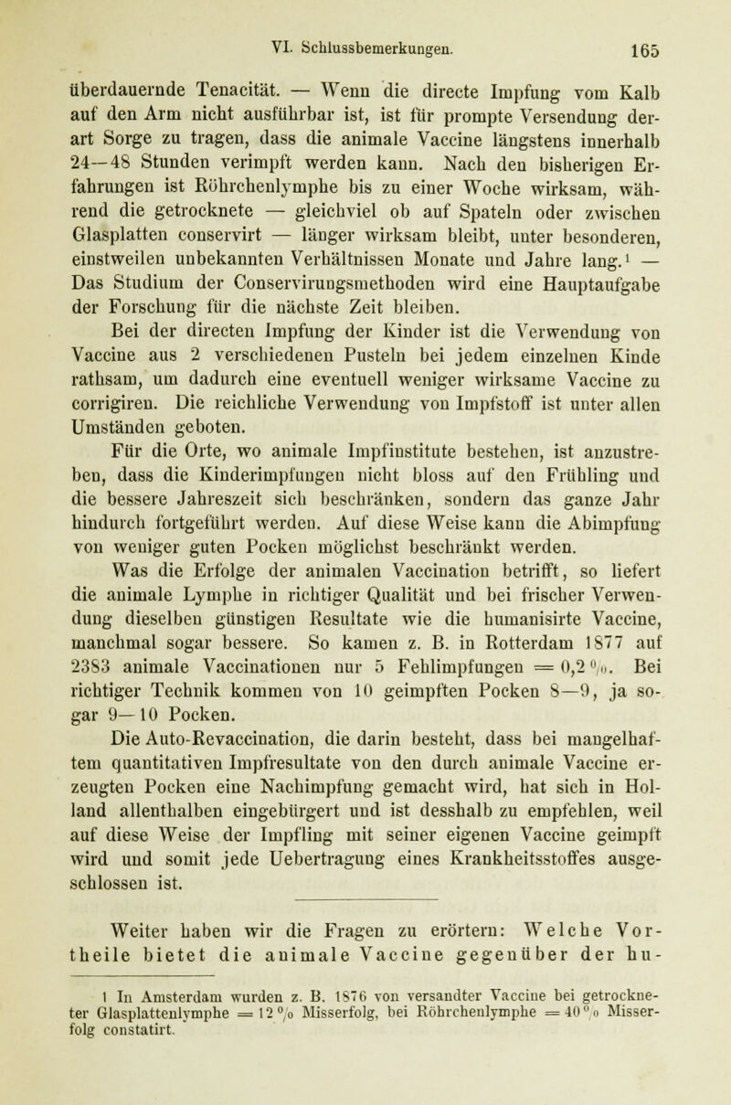 überdauernde Tenacität. — Wenn die directe Impfung vom Kalb auf den Arm nicht ausführbar ist, ist für prompte Versendung der- art Sorge zu tragen, dass die animale Vaccine längstens innerhalb 24—48 Stunden verimpft werden kann. Nach den bisherigen Er- fahrungen ist Röhrchenlyrnphe bis zu einer Woche wirksam, wäh- rend die getrocknete — gleichviel ob auf Spateln oder zwischen Glasplatten conservirt — länger wirksam bleibt, unter besonderen, einstweilen unbekannten Verhältnissen Monate und Jahre lang.' — Das Studium der Conservirungsmethoden wird eine Hauptaufgabe der Forschung für die nächste Zeit bleiben. Bei der directen Impfung der Kinder ist die Verwendung von Vaccine aus 2 verschiedenen Pusteln bei jedem einzelnen Kinde rathsam, um dadurch eine eventuell weniger wirksame Vaccine zu corrigiren. Die reichliche Verwendung von Impfstoff ist unter allen Umständen geboten. Für die Orte, wo animale Impfinstitute bestehen, ist anzustre- ben, dass die Kinderimpfungen nicht bloss auf den Frühling und die bessere Jahreszeit sich beschränken, sondern das ganze Jahr hindurch fortgeführt werden. Auf diese Weise kann die Abimpfung von weniger guten Pocken möglichst beschränkt werden. Was die Erfolge der animalen Vaccination betrifft, so liefert die animale Lymphe in richtiger Qualität und bei frischer Verwen- dung dieselben günstigen Resultate wie die humanisirte Vaccine, manchmal sogar bessere. So kamen z. B. in Rotterdam 1877 auf 2383 animale Vaccinationen nur 5 Fehlimpfungen = 0,2 %. Bei richtiger Technik kommen von 10 geimpften Pocken 8—9, ja so- gar 9— 10 Pocken. Die Auto-Revaccination, die darin besteht, dass bei mangelhaf- tem quantitativen Impfresultate von den durch animale Vaccine er- zeugten Pocken eine Nachimpfung gemacht wird, hat sich in Hol- land allenthalben eingebürgert und ist desshalb zu empfehlen, weil auf diese Weise der Impfling mit seiner eigenen Vaccine geimpft wird und somit jede Uebertragung eines Krankheitsstoffes ausge- schlossen ist. Weiter haben wir die Fragen zu erörtern: Welche Vor- theile bietet die animale Vaccine gegenüber der hu- 1 In Amsterdam wurden z. B. 1ST6 von versandter Vaccine bei getrockne- ter Glasplattenlymphe = 12°/o Misserfolg, bei Röhrchenlymphe =40> Misser- folg constatirt.